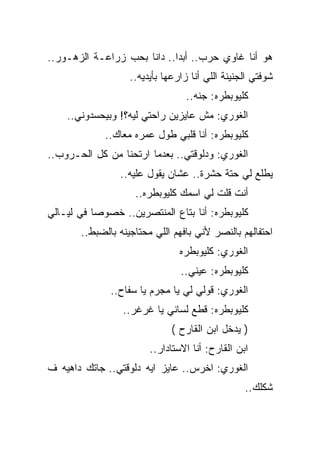 ‫ﻫﻭ ﺃﻨﺎ ﻏﺎﻭﻱ ﺤﺭﺏ.. ﺃﺒﺩﺍ.. ﺩﺍﻨﺎ ﺒﺤﺏ ﺯﺭﺍﻋـﺔ ﺍﻟﺯﻫـﻭﺭ..‬
                   ‫ﺸﻭﻓﺘﻲ ﺍﻟﺠﻨﻴﻨﺔ ﺍﻟﻠﻲ ﺃﻨﺎ ﺯﺍﺭﻋﻬﺎ ﺒﺄﻴﺩﻴﻪ..‬
                                 ‫ﻜﻠﻴﻭﺒﻁﺭﻩ: ﺠﻨﻪ..‬
    ‫ﺍﻟﻐﻭﺭﻱ: ﻤﺵ ﻋﺎﻴﺯﻴﻥ ﺭﺍﺤﺘﻲ ﻟﻴﻪ؟! ﻭﺒﻴﺤﺴﺩﻭﻨﻲ..‬
             ‫ﻜﻠﻴﻭﺒﻁﺭﻩ: ﺃﻨﺎ ﻗﻠﺒﻲ ﻁﻭل ﻋﻤﺭﻩ ﻤﻌﺎﻙ..‬
‫ﺍﻟﻐﻭﺭﻱ: ﻭﺩﻟﻭﻗﺘﻲ.. ﺒﻌﺩﻤﺎ ﺍﺭﺘﺤﻨﺎ ﻤﻥ ﻜل ﺍﻟﺤـﺭﻭﺏ..‬
                ‫ﻴﻁﻠﻊ ﻟﻲ ﺤﺘﺔ ﺤﺸﺭﺓ.. ﻋﺸﺎﻥ ﻴﻘﻭل ﻋﻠﻴﻪ..‬
                    ‫ﺃﻨﺕ ﻗﻠﺕ ﻟﻲ ﺍﺴﻤﻙ ﻜﻠﻴﻭﺒﻁﺭﻩ..‬
‫ﻜﻠﻴﻭﺒﻁﺭﻩ: ﺃﻨﺎ ﺒﺘﺎﻉ ﺍﻟﻤﻨﺘﺼﺭﻴﻥ.. ﺨﺼﻭﺼﺎ ﻓﻲ ﻟﻴـﺎﻟﻲ‬
       ‫ﺍﺤﺘﻔﺎﻟﻬﻡ ﺒﺎﻟﻨﺼﺭ ﻷﻨﻲ ﺒﺎﻓﻬﻡ ﺍﻟﻠﻲ ﻤﺤﺘﺎﺠﻴﻨﻪ ﺒﺎﻟﻀﺒﻁ..‬
                                ‫ﺍﻟﻐﻭﺭﻱ: ﻜﻠﻴﻭﺒﻁﺭﻩ‬
                                ‫ﻜﻠﻴﻭﺒﻁﺭﻩ: ﻋﻴﻨﻲ..‬
              ‫ﺍﻟﻐﻭﺭﻱ: ﻗﻭﻟﻲ ﻟﻲ ﻴﺎ ﻤﺠﺭﻡ ﻴﺎ ﺴﻔﺎﺡ..‬
                 ‫ﻜﻠﻴﻭﺒﻁﺭﻩ: ﻗﻁﻊ ﻟﺴﺎﻨﻲ ﻴﺎ ﻏﺭﻏﺭ..‬
                              ‫) ﻴﺩﺨل ﺍﺒﻥ ﺍﻟﻘﺎﺭﺡ (‬
                        ‫ﺍﺒﻥ ﺍﻟﻘﺎﺭﺡ: ﺃﻨﺎ ﺍﻻﺴﺘﺎﺩﺍﺭ..‬
‫ﺍﻟﻐﻭﺭﻱ: ﺍﺨﺭﺱ.. ﻋﺎﻴﺯ ﺍﻴﻪ ﺩﻟﻭﻗﺘﻲ.. ﺠﺎﺘﻙ ﺩﺍﻫﻴﻪ ﻑ‬
                                                 ‫ﺸﻜﻠﻙ..‬
 