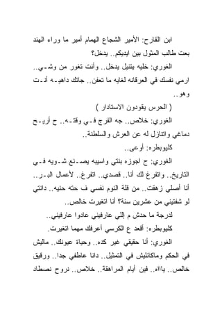 ‫ﺍﺒﻥ ﺍﻟﻘﺎﺭﺡ: ﺍﻷﻤﻴﺭ ﺍﻟﺸﺠﺎﻉ ﺍﻟﻬﻤﺎﻡ ﺃﻤﻴﺭ ﻤﺎ ﻭﺭﺍﺀ ﺍﻟﻬﻨﺩ‬
                     ‫ﺒﻌﺕ ﻁﺎﻟﺏ ﺍﻟﻤﺜﻭل ﺒﻴﻥ ﺍﻴﺩﻴﻜﻡ.. ﻴﺩﺨل؟‬
‫ﺍﻟﻐﻭﺭﻱ: ﺨﻠﻴﻪ ﻴﺘﻨﻴل ﻴﺩﺨل.. ﻭﺃﻨﺕ ﺘﻐﻭﺭ ﻤﻥ ﻭﺸـﻲ..‬
‫ﺍﺭﻤﻲ ﻨﻔﺴﻙ ﻓﻲ ﺍﻟﻌﺭﻗﺎﻨﻪ ﻟﻐﺎﻴﻪ ﻤﺎ ﺘﻌﻔﻥ.. ﺠﺎﺘﻙ ﺩﺍﻫﻴـﻪ ﺃﻨـﺕ‬
                                                     ‫ﻭﻫﻭ..‬
                      ‫) ﺍﻟﺤﺭﺱ ﻴﻘﻭﺩﻭﻥ ﺍﻻﺴﺘﺎﺩﺍﺭ (‬
‫ﺍﻟﻐﻭﺭﻱ: ﺨﻼﺹ.. ﺠﻪ ﺍﻟﻔﺭﺝ ﻓـﻲ ﻭﻗﺘـﻪ.. ﺡ ﺃﺭﻴـﺢ‬
                 ‫ﺩﻤﺎﻏﻲ ﻭﺍﺘﻨﺎﺯل ﻟﻪ ﻋﻥ ﺍﻟﻌﺭﺵ ﻭﺍﻟﺴﻠﻁﻨﺔ..‬
                                ‫ﻜﻠﻴﻭﺒﻁﺭﻩ: ﺃﻭﻋﻰ..‬
‫ﺍﻟﻐﻭﺭﻱ: ﺡ ﺍﺠﻭﺯﻩ ﺒﻨﺘﻲ ﻭﺍﺴﻴﺒﻪ ﻴﺼـﻨﻊ ﺸـﻭﻴﻪ ﻓـﻲ‬
‫ﺍﻟﺘﺎﺭﻴﺦ.. ﻭﺍﺘﻔﺭﻍ ﻟﻙ ﺃﻨﺎ.. ﻗﺼﺩﻱ.. ﺍﺘﻔﺭﻍ.. ﻷﻋﻤﺎل ﺍﻟﺒـﺭ..‬
‫ﺃﻨﺎ ﺃﺼﻠﻲ ﺯﻫﻘﺕ.. ﻤﻥ ﻗﻠﺔ ﺍﻟﻨﻭﻡ ﻨﻔﺴﻲ ﻑ ﺤﺘﻪ ﺤﻨﻴﻪ.. ﺩﺍﻨﺘﻲ‬
           ‫ﻟﻭ ﺸﻔﺘﻴﻨﻲ ﻤﻥ ﻋﺸﺭﻴﻥ ﺴﻨﺔ؟ ﺃﻨﺎ ﺍﺘﻐﻴﺭﺕ ﺨﺎﻟﺹ..‬
    ‫ﻟﺩﺭﺠﺔ ﻤﺎ ﺤﺩﺵ ﻡ ﺇﻟﻠﻲ ﻋﺎﺭﻓﻴﻨﻲ ﻋﺎﺩﻭﺍ ﻋﺎﺭﻓﻴﻨﻲ..‬
     ‫ﻜﻠﻴﻭﺒﻁﺭﻩ: ﺃﻗﻌﺩ ﻉ ﺍﻟﻜﺭﺴﻲ ﺃﻋﺭﻓﻙ ﻤﻬﻤﺎ ﺍﺘﻐﻴﺭﺕ.‬
‫ﺍﻟﻐﻭﺭﻱ: ﺃﻨﺎ ﺤﻘﻴﻘﻲ ﻏﻴﺭ ﻜﺩﻩ.. ﻭﺤﻴﺎﺓ ﻋﻴﻭﻨﻙ.. ﻤﺎﻟﻴﺵ‬
‫ﻓﻲ ﺍﻟﺤﻜﻡ ﻭﻤﺎﻜﺎﻨﻠﻴﺵ ﻓﻲ ﺍﻟﺘﻤﺜﻴل.. ﺩﺍﻨﺎ ﻋﺎﻁﻔﻲ ﺠﺩﺍ.. ﻭﺭﻗﻴﻕ‬
‫ﺨﺎﻟﺹ.. ﻴﺎﺍﺍﻩ.. ﻓﻴﻥ ﺃﻴﺎﻡ ﺍﻟﻤﺭﺍﻫﻘﺔ.. ﺨﻼﺹ.. ﻨﺭﻭﺡ ﻨﺼﻁﺎﺩ‬
 