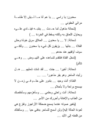 ‫ﺴﻌﺩﻭﻥ: ﻴﺎ ﺭﺍﺴﻲ … ﻴﺎ ﻋﻡ ﺃﻨﺎ ﻤـﺎ ﻟـﻴﺵ ﺇﻻ ﻁﺎﺴـﺔ‬
                                     ‫ﻤﺭﺍﺘﻲ ﺍﻟﺤﻘﻭﻨﻲ …‬
‫)ﺸﺤﺎﺘﺔ ﻤﺫﻫﻭل ﻟﻤﺎ ﺤـﺩﺙ … ﻴﻨﺘﺒـﻪ ﻓﻴﻨـﺎﺩﻱ ﻋﻠـﻰﻩ‬
            ‫ﻭﻴﺤﺎﻭل ﺍﻟﻠﺤﺎﻕ ﺒﻪ ﻭﻟﻜﻨﻪ ﻴﺴﻘﻁ ﻓﻲ ﺍﻟﺨﺭﺩﺓ … (‬
‫ﺸﺤﺎﺘﺔ: ﻻ … ﻴﺎ ﺴﻌﺩﻭﻥ … ﺍﻟﺤﻼﻕ ﺴﺭﻕ ﺨﻭﺫﺓ ﻭﺤﺵ‬
‫ﺍﻟﻔﻼﺓ … ﺒﺩﻟﻬﺎ … ﻴﺯﻴﻔﻭﻥ ﻜل ﺸﻲﺀ ﻴﺎ ﺴﻌﺩﻭﻥ … ﻭﻟﻜﻨـﻲ‬
                             ‫ﺴﻭﻑ ﺃﻭﻗﻔﻬﻡ ﻋﻨﺩ ﺤﺩﻫﻡ …‬
‫)ﺘﺩﺨل ﺍﻟﻔﺘﺎﺓ ﻓﺘﺘﻘﺩﻡ ﻟﺘﺴﺎﻋﺩﻩ ﻋﻠﻰ ﺍﻟﻨﻬـﻭﺽ … ﻭﻫـﻲ‬
                                                 ‫ﺘﺘﺄﻟﻡ(‬
‫ﺸﺤﺎﺘﺔ: ﺃﺨﻴﺭﺍ … ﺠﺌﺕ … ﻟﻘﺩ ﺸﺘﺕ ﺸﻤﻠﻬﻡ … ﻫـل‬
                  ‫ﺭﺃﻴﺕ ﺍﻟﺴﺎﺤﺭ ﻭﻫﻭ ﻴﻔﺭ ﻤﺫﻋﻭﺭﺍ …. …‬
‫ﺍﻟﻔﺘﺎﺓ: ﺃﻨﺕ ﻭﺤﻴﺩ … ﺒﺘﺩﻭﺭ ﻋﻠﻰ ﺤﻠـﻡ ﻓـﻲ ﺯﻤـﻥ ﻻ‬
                            ‫ﺒﻴﺴﻤﺢ ﺒﺭﺍﺤﺔ ﻭﻻ ﺒﺄﺤﻼﻡ …‬
‫ﺸﺤﺎﺘﺔ: ﺃﻨﺕ ﺭﺍﺤﺘﻲ ﻭﺤﻠﻤﻲ … ﻭﺴﺄﻫﺯﻤﻬﻡ ﻭﺴﺄﺨﻠﺼﻙ‬
               ‫ﻤﻥ ﺍﻟﻌﺫﺍﺏ ﻭﺍﻹﻫﺎﻨﺔ ﻭﺃﺤﺭﺭﻙ ﻤﻥ ﺍﻷﺴﺭ …‬
‫)ﻴﺘﻐﻴﺭ ﺼﻭﺘﻪ ﻋﻨﺩﻤﺎ ﻴﺴﻤﻊ ﻀﺤﻜﺔ ﺍﻷﺭﺍﺠﻭﺯ ﻭﺘﻔﺯﻉ ﻫﻲ‬
‫ﻟﻌﻭﺩﺓ ﺍﻟﺤﺎﻟﺔ ﺇﻟﻴﻪ( ﻭﻟﻥ ﺃﺴﻤﺢ ﻟﻠﺴﺎﺤﺭ ﺒﺩﻓﻨﻲ ﺤﻴﺎ … ﻭﺴﺄﻨﻘﺫﻙ‬
                                  ‫ﻤﻥ ﻗﻠﻌﺘﻪ ﺇﻟﻰ ﺍﻷﺒﺩ …‬
 