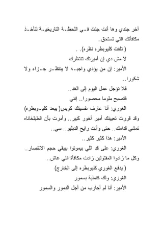 ‫ﺁﺨﺭ ﺠﻨﺩﻱ ﻭﻫﺎ ﺃﻨﺕ ﺠﺌﺕ ﻓـﻲ ﺍﻟﻠﺤﻅـﺔ ﺍﻟﺘﺎﺭﻴﺨﻴـﺔ ﻟﺘﺄﺨـﺫ‬
                                  ‫ﻤﻜﺎﻓﺄﺘﻙ ﺍﻟﺘﻲ ﺘﺴﺘﺤﻕ..‬
                        ‫) ﺘﻠﻔﺕ ﻜﻠﻴﻭﺒﻁﺭﻩ ﻨﻅﺭﻩ(. .‬
                    ‫ﻻ ﻤﺵ ﺩﻱ ﺇﻥ ﺃﻤﻴﺭﺘﻙ ﺘﻨﺘﻅﺭﻙ‬
‫ﺍﻷﻤﻴﺭ: ﺇﻥ ﻤﻥ ﻴﺅﺩﻱ ﻭﺍﺠﺒـﻪ ﻻ ﻴﻨﺘﻅـﺭ ﺠـﺯﺍﺀ ﻭﻻ‬
                                               ‫ﺸﻜﻭﺭﺍ..‬
                    ‫ﻓﻼ ﺘﺅﺠل ﻋﻤل ﺍﻟﻴﻭﻡ ﺇﻟﻰ ﺍﻟﻐﺩ..‬
                     ‫ﻓﺘﺼﺒﺢ ﻤﻠﻭﻤﺎ ﻤﺤﺼﻭﺭﺍ.. ﺇﻨﻨﻲ‬
‫ﺍﻟﻐﻭﺭﻱ: ﺃﻨﺎ ﻋﺎﺭﻑ ﻨﻔﺴﻴﺘﻙ ﻜﻭﻴﺱ) ﻴﺒﻌﺩ ﻜﻠﻴـﻭﺒﻁﺭﻩ(‬
‫ﻭﻗﺩ ﻗﺭﺭﺕ ﺘﻌﻴﻴﻨﻙ ﺃﻤﻴﺭ ﺃﺨﻭﺭ ﻜﺒﻴﺭ.. ﻭﺃﻤﺭﺕ ﺒﺄﻥ ﺍﻟﻁﺒﻠﺨﺎﻨﺎﻩ‬
            ‫ﺘﻤﺸﻲ ﻗﺩﺍﻤﻙ.. ﺤﺘﻰ ﻭﺃﻨﺕ ﺭﺍﻴﺢ ﺍﻟﺩﺒﻠﻴﻭ.. ﺴﻲ..‬
                           ‫ﺍﻷﻤﻴﺭ: ﻫﺫﺍ ﻜﺜﻴﺭ ﻜﺜﻴﺭ..‬
‫ﺍﻟﻐﻭﺭﻱ: ﻋﻠﻰ ﻗﺩ ﺍﻟﻠﻲ ﺒﻴﻤﻭﺘﻭﺍ ﺒﻴﺒﻘﻲ ﺤﺠﻡ ﺍﻻﻨﺘﺼﺎﺭ..‬
          ‫ﻭﻜل ﻤﺎ ﺯﺍﺩﻭﺍ ﺍﻟﻤﻘﺘﻭﻟﻴﻥ ﺯﺍﺩﺕ ﻤﻜﺎﻓﺄﺓ ﺍﻟﻠﻲ ﻋﺎﺵ..‬
              ‫) ﻴﺩﻓﻊ ﺍﻟﻐﻭﺭﻱ ﻜﻠﻴﻭﺒﻁﺭﻩ ﺇﻟﻰ ﺍﻟﺨﺎﺭﺝ(‬
                       ‫ﺍﻟﻐﻭﺭﻱ: ﻭﻟﻙ ﻜﺎﻤﻠﻴﺔ ﺒﺴﻤﻭﺭ‬
      ‫ﺍﻷﻤﻴﺭ: ﺃﻨﺎ ﻟﻡ ﺃﺤﺎﺭﺏ ﻤﻥ ﺃﺠل ﺍﻟﺩﻤﻭﺭ ﻭﺍﻟﺴﻤﻭﺭ‬
 