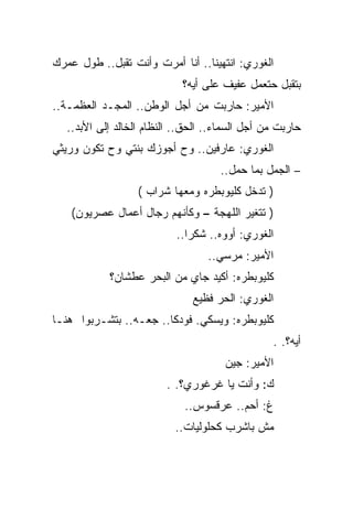 ‫ﺍﻟﻐﻭﺭﻱ: ﺍﻨﺘﻬﻴﻨﺎ.. ﺃﻨﺎ ﺃﻤﺭﺕ ﻭﺃﻨﺕ ﺘﻘﺒل.. ﻁﻭل ﻋﻤﺭﻙ‬
                             ‫ﺒﺘﻘﺒل ﺤﺘﻌﻤل ﻋﻔﻴﻑ ﻋﻠﻰ ﺃﻴﻪ؟‬
‫ﺍﻷﻤﻴﺭ: ﺤﺎﺭﺒﺕ ﻤﻥ ﺃﺠل ﺍﻟﻭﻁﻥ.. ﺍﻟﻤﺠـﺩ ﺍﻟﻌﻅﻤـﺔ..‬
   ‫ﺤﺎﺭﺒﺕ ﻤﻥ ﺃﺠل ﺍﻟﺴﻤﺎﺀ.. ﺍﻟﺤﻕ.. ﺍﻟﻨﻅﺎﻡ ﺍﻟﺨﺎﻟﺩ ﺇﻟﻰ ﺍﻷﺒﺩ..‬
‫ﺍﻟﻐﻭﺭﻱ: ﻋﺎﺭﻓﻴﻥ.. ﻭﺡ ﺃﺠﻭﺯﻙ ﺒﻨﺘﻲ ﻭﺡ ﺘﻜﻭﻥ ﻭﺭﻴﺜﻲ‬
                                     ‫– ﺍﻟﺠﻤل ﺒﻤﺎ ﺤﻤل..‬
                   ‫) ﺘﺩﺨل ﻜﻠﻴﻭﺒﻁﺭﻩ ﻭﻤﻌﻬﺎ ﺸﺭﺍﺏ (‬
    ‫) ﺘﺘﻐﻴﺭ ﺍﻟﻠﻬﺠﺔ – ﻭﻜﺄﻨﻬﻡ ﺭﺠﺎل ﺃﻋﻤﺎل ﻋﺼﺭﻴﻭﻥ(‬
                           ‫ﺍﻟﻐﻭﺭﻱ: ﺃﻭﻭﻩ.. ﺸﻜﺭﺍ..‬
                                  ‫ﺍﻷﻤﻴﺭ: ﻤﺭﺴﻲ..‬
            ‫ﻜﻠﻴﻭﺒﻁﺭﻩ: ﺃﻜﻴﺩ ﺠﺎﻱ ﻤﻥ ﺍﻟﺒﺤﺭ ﻋﻁﺸﺎﻥ؟‬
                               ‫ﺍﻟﻐﻭﺭﻱ: ﺍﻟﺤﺭ ﻓﻅﻴﻊ‬
‫ﻜﻠﻴﻭﺒﻁﺭﻩ: ﻭﻴﺴﻜﻲ. ﻓﻭﺩﻜﺎ.. ﺠﻌـﻪ.. ﺒﺘﺸـﺭﺒﻭﺍ ﻫﻨـﺎ‬
                                                 ‫ﺃﻴﻪ؟. .‬
                                      ‫ﺍﻷﻤﻴﺭ: ﺠﻴﻥ‬
                         ‫ﻙ: ﻭﺃﻨﺕ ﻴﺎ ﻏﺭﻏﻭﺭﻱ؟. .‬
                             ‫ﻍ: ﺃﺤﻡ.. ﻋﺭﻗﺴﻭﺱ..‬
                           ‫ﻤﺵ ﺒﺎﺸﺭﺏ ﻜﺤﻠﻭﻟﻴﺎﺕ..‬
 