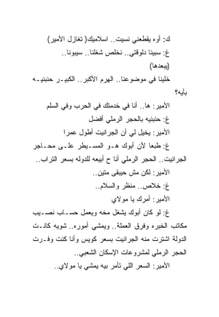 ‫ﻙ: ﺃﻭﻩ ﻴﻘﻁﻌﻨﻲ ﻨﺴﻴﺕ.. ﺍﺴﻼﻤﻴﻙ) ﺘﻐﺎﺯل ﺍﻷﻤﻴﺭ(‬
          ‫ﻍ: ﺴﺒﻴﻨﺎ ﺩﻟﻭﻗﺘﻲ.. ﻨﺨﻠﺹ ﺸﻐﻠﻨﺎ.. ﺴﻴﺒﻭﻨﺎ..‬
                                           ‫)ﻴﺒﻌﺩﻫﺎ(‬
‫ﺨﻠﻴﻨﺎ ﻓﻲ ﻤﻭﻀﻭﻋﻨﺎ.. ﺍﻟﻬﺭﻡ ﺍﻷﻜﺒﺭ.. ﺍﻟﻜﺒﻴـﺭ ﺤﻨﺒﻨﻴـﻪ‬
                                                      ‫ﺒﺄﻴﻪ؟‬
     ‫ﺍﻷﻤﻴﺭ: ﻫﺎ.. ﺃﻨﺎ ﻓﻲ ﺨﺩﻤﺘﻙ ﻓﻲ ﺍﻟﺤﺭﺏ ﻭﻓﻲ ﺍﻟﺴﻠﻡ‬
                    ‫ﻍ: ﺤﻨﺒﻨﻴﻪ ﺒﺎﻟﺤﺠﺭ ﺍﻟﺭﻤﻠﻲ ﺃﻓﻀل‬
           ‫ﺍﻷﻤﻴﺭ: ﻴﺨﻴل ﻟﻲ ﺃﻥ ﺍﻟﺠﺭﺍﻨﻴﺕ ﺃﻁﻭل ﻋﻤﺭﺍ‬
‫ﻍ: ﻁﺒﻌﺎ ﻷﻥ ﺃﺒﻭﻙ ﻫـﻭ ﺍﻟﻤﺴـﻴﻁﺭ ﻋﻠـﻰ ﻤﺤـﺎﺠﺭ‬
 ‫ﺍﻟﺠﺭﺍﻨﻴﺕ.. ﺍﻟﺤﺠﺭ ﺍﻟﺭﻤﻠﻲ ﺃﻨﺎ ﺡ ﺃﺒﻴﻌﻪ ﻟﻠﺩﻭﻟﻪ ﺒﺴﻌﺭ ﺍﻟﺘﺭﺍﺏ..‬
                      ‫ﺍﻷﻤﻴﺭ: ﻟﻜﻥ ﻤﺵ ﺤﻴﺒﻘﻰ ﻤﺘﻴﻥ..‬
                       ‫ﻍ: ﺨﻼﺹ.. ﻤﻨﻅﺭ ﻭﺍﻟﺴﻼﻡ..‬
                             ‫ﺍﻷﻤﻴﺭ: ﺃﻤﺭﻙ ﻴﺎ ﻤﻭﻻﻱ‬
‫ﻍ: ﻟﻭ ﻜﺎﻥ ﺃﺒﻭﻙ ﻴﺸﻐل ﻤﺨﻪ ﻭﻴﻌﻤل ﺤﺴـﺎﺏ ﻨﺼـﻴﺏ‬
‫ﻤﻜﺎﺘﺏ ﺍﻟﺨﺒﺭﻩ ﻭﻓﺭﻕ ﺍﻟﻌﻤﻠﺔ.. ﻭﻴﻤﺸﻲ ﺃﻤﻭﺭﻩ.. ﺸﻭﻴﻪ ﻜﺎﻨـﺕ‬
‫ﺍﻟﺩﻭﻟﺔ ﺍﺸﺘﺭﺕ ﻤﻨﻪ ﺍﻟﺠﺭﺍﻨﻴﺕ ﺒﺴﻌﺭ ﻜﻭﻴﺱ ﻭﺃﻨﺎ ﻜﻨﺕ ﻭﻓـﺭﺕ‬
               ‫ﺍﻟﺤﺠﺭ ﺍﻟﺭﻤﻠﻲ ﻟﻤﺸﺭﻭﻋﺎﺕ ﺍﻹﺴﻜﺎﻥ ﺍﻟﺸﻌﺒﻲ..‬
       ‫ﺍﻷﻤﻴﺭ: ﺍﻟﺴﻌﺭ ﺍﻟﻠﻲ ﺘﺄﻤﺭ ﺒﻴﻪ ﻴﻤﺸﻲ ﻴﺎ ﻤﻭﻻﻱ..‬
 