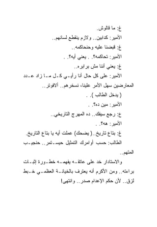 ‫ﻍ: ﻤﺎ ﻗﺎﻟﻭﺵ.‬
              ‫ﺍﻷﻤﻴﺭ: ﻜﺩﺍﺒﻴﻥ.. ﻭﻻﺯﻡ ﻴﻨﻘﻁﻊ ﻟﺴﺎﻨﻬﻡ..‬
                       ‫ﻍ: ﻗﺒﻀﻨﺎ ﻋﻠﻴﻪ ﻭﺤﻨﺤﺎﻜﻤﻪ..‬
                   ‫ﺍﻷﻤﻴﺭ: ﺘﺤﺎﻜﻤﻪ؟. . ﻴﻌﻨﻲ ﺃﻴﻪ؟. .‬
                         ‫ﻍ: ﻴﻌﻨﻲ ﺃﻨﻨﺎ ﻤﺵ ﺒﺭﺍﺒﺭﻩ..‬
‫ﺍﻷﻤﻴﺭ: ﻋﻠﻰ ﻜل ﺤﺎل ﺃﻨﺎ ﺭﺃﻴـﻲ ﻜـل ﻤـﺎ ﺯﺍﺩ ﻋـﺩﺩ‬
         ‫ﺍﻟﻤﻌﺎﺭﻀﻴﻥ ﺴﻬل ﺍﻷﻤﺭ ﻋﻠﻴﻨﺎ، ﻨﺴﺨﺭﻫﻡ.. ﺃﻻﻓﻭﺘﺭ..‬
                               ‫) ﻴﺩﺨل ﺍﻟﻁﺎﻟﺏ (. .‬
                                ‫ﺍﻷﻤﻴﺭ: ﻤﻴﻥ ﺩﻩ؟. .‬
             ‫ﻉ: ﺭﺠﻊ ﺴﻴﻔﻙ.. ﺩﻩ ﺍﻟﻤﻬﺭﺝ ﺍﻟﺘﺎﺭﻴﺨﻲ..‬
                                   ‫ﺍﻷﻤﻴﺭ: ﻫﻪ؟. .‬
 ‫ﻍ: ﺒﺘﺎﻉ ﺘﺎﺭﻴﺦ..) ﻴﻀﺤﻙ( ﻋﻤﻠﺕ ﺃﻴﻪ ﻴﺎ ﺒﺘﺎﻉ ﺍﻟﺘﺎﺭﻴﺦ.‬
‫ﺍﻟﻁﺎﻟﺏ: ﺤﺴﺏ ﺃﻭﺍﻤﺭﻙ ﺍﻟﺘﻤﺜﻴل ﺤﻴﺴـﺘﻤﺭ.. ﺤﻨﺠﻴـﺏ‬
                                                ‫ﺍﻟﻤﺘﻬﻡ..‬
‫ﻭﺍﻻﺴﺘﺎﺩﺍﺭ ﺨﺩ ﻋﻠﻰ ﻋﺎﺘﻘـﻪ ﻴﻔﻬﻤـﻪ ﺨﻁـﻭﺭﺓ ﺇﺜﺒـﺎﺕ‬
‫ﺒﺭﺍﺀﺘﻪ.. ﻭﻤﻥ ﺍﻷﻜﺭﻡ ﺃﻨﻪ ﻴﻌﺘﺭﻑ ﺒﺎﻟﺨﻴﺎﻨـﺔ ﺍﻟﻌﻅﻤـﻲ ﺨـﺒﻁ‬
                  ‫ﻟﺯﻕ.. ﻷﻥ ﺤﻜﻡ ﺍﻹﻋﺩﺍﻡ ﺼﺩﺭ.. ﻭﺍﻨﺘﻬﻰ!‬
 