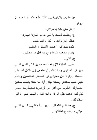 ‫ﻍ: ﻋﻅﻴﻡ.. ﻴﺎﺘﻭﺍﺭﻴﺨﻲ.. ﺩﺍﻨﺕ ﻁﻠﻌـﺕ ﺃﺠـﺩﻉ ﻤـﻥ‬
                                                  ‫ﺠﻭﻫﺭ.‬
                         ‫": ﺩﻱ ﻤﺵ ﻨﻜﺘﻪ ﻴﺎ ﻤﻭﻻﻱ..‬
    ‫ﻍ: ﻭﺒﻨﻔﺴﻙ ﻟﻤﺴﺕ ﻴﺎ ﺃﻤﻴﺭ ﻗﺩ ﺍﻴﻪ ﺍﻨﺠﺯﻨﺎ ﺍﻟﻨﻬﺎﺭﺩﺓ..‬
             ‫ﺍﻋﺘﻘﻠﻨﺎ ﺁﺨﺭ ﻭﺍﺤﺩ ﻤﻥ ﻜﺎﻥ ﻭﺍﻗﻑ ﻀﺩﻨﺎ..‬
            ‫ﻭﺒﻜﺩﻩ ﺤﻨﺒﺩﺃ ﻓﻭﺭﺍ ﻋﺼﺭ ﺍﻻﺴﺘﻘﺭﺍﺭ ﺍﻟﻌﻅﻴﻡ‬
       ‫ﺍﻷﻤﻴﺭ: ﺴﻤﻌﺕ ﺇﺸﺎﻋﺔ ﺯﻱ ﻜﺩﻩ ﻗﺒل ﻤﺎ ﺃﻭﺼل..‬
                                         ‫ﻍ: ﺍﻤﺘﻲ..‬
‫ﺍﻷﻤﻴﺭ: ﺍﻟﺤﻘﻴﻘﺔ ﻻﺯﻡ ﻓﻌﻼ ﻨﻘﻁﻊ ﺩﺍﺒﺭ ﻜﻼﻡ ﺍﻟﻨﺎﺱ ﺍﻟﻠـﻲ‬
‫ﺩﺍﻴﺭ ﻓﻲ ﺍﻟﺤﻭﺍﺭﻱ ﻭﺴﺎﺩﺩ ﺍﻟﻁﺭﻕ ﻟﻠﻘﻠﻌﺔ.. ﺯﻱ ﺍﻟﻨﻤل ﻟﺤﺩ ﺒﺎﺏ‬
‫ﺍﻟﺴﻠﺴﻠﺔ.. ﻭﻟﻭﻻ ﻜﺎﻥ ﻤﻌﺎﻴﺎ ﺒﻭﺍﻗﻲ ﺍﻟﻌﺴﺎﻜﺭ ﺍﻟﻤﺨﻠﺼﻴﻥ ﻭﻜـﺎﻡ‬
‫ﻜﻴﺱ ﺩﻫﺏ ﻤﺎﻜﻨﺎﺵ ﻭﺼﻠﻨﺎ ﻟﻬﻨﺎ.. ﺃﻭل ﻤﺎ ﻫﺘﻔﻨﺎ ﺒﺎﺴﻤﻙ ﻤﻌﻠﻨﻴﻥ‬
‫ﺍﻨﺘﺼﺎﺭﻙ، ﺍﻟﻁﻭﺏ ﺒﻘﻰ ﺃﻜﺘﺭ ﻤﻥ ﺍﻟﺯﻏﺎﺭﻴﺩ ﻓﺎﻀﻁﺭﻴﺕ ﺃﺒـﺩﺭ‬
‫ﻜﺎﻡ ﻜﻴﺱ ﺩﻫﺏ ﻋﻠﻰ ﺍﻟﺯﻋﺭ ﻭﺍﻟﺤﺭﺍﻓﻴﺵ ﻭﺃﻟﻬﻴﻬﻡ ﺒﻴﻬﻡ.. ﻭﺃﻗﺩﺭ‬
                                               ‫ﺃﺩﺨل ﻟﻙ..‬
‫ﻍ: ﻫﻨﺎ ﻗﺩﺍﻡ ﺍﻟﻘﻠﻌﺔ؟. . ﻋﺎﻴﺯﻴﻥ ﺃﻴﻪ ﺘﺎﻨﻲ.. ﻜـل ﺍﻟﻠـﻲ‬
                               ‫ﺤﻴﻠﺘﻲ ﺼﺭﻓﺘﻪ ﻉ ﺍﺤﺘﻔﺎﻟﻬﻡ..‬
 