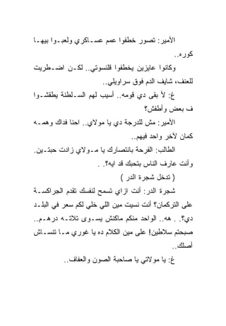 ‫ﺍﻷﻤﻴﺭ: ﺘﺼﻭﺭ ﺨﻁﻔﻭﺍ ﻋﻤﻡ ﻋﺴـﺎﻜﺭﻱ ﻭﻟﻌﺒـﻭﺍ ﺒﻴﻬـﺎ‬
                                              ‫ﻜﻭﺭﻩ..‬
‫ﻭﻜﺎﻨﻭﺍ ﻋﺎﻴﺯﻴﻥ ﻴﺨﻁﻔﻭﺍ ﻗﻠﻨﺴﻭﺘﻲ.. ﻟﻜـﻥ ﺍﻀـﻁﺭﻴﺕ‬
                      ‫ﻟﻠﻌﻨﻑ، ﺸﺎﻴﻑ ﺍﻟﺩﻡ ﻓﻭﻕ ﺴﺭﺍﻭﻴﻠﻲ..‬
‫ﻍ: ﻷ ﺒﻘﻰ ﺩﻱ ﻗﻭﻤﻪ.. ﺃﺴﻴﺏ ﻟﻬﻡ ﺍﻟﺴـﻠﻁﻨﺔ ﻴﻁﻘﺸـﻭﺍ‬
                                    ‫ﻑ ﺒﻌﺽ ﻭﺃﻁﻔﺵ؟‬
‫ﺍﻷﻤﻴﺭ: ﻤﺵ ﻟﻠﺩﺭﺠﺔ ﺩﻱ ﻴﺎ ﻤﻭﻻﻱ.. ﺍﺤﻨﺎ ﻓﺩﺍﻙ ﻭﻫﻤـﻪ‬
                                ‫ﻜﻤﺎﻥ ﻵﺨﺭ ﻭﺍﺤﺩ ﻓﻴﻬﻡ..‬
‫ﺍﻟﻁﺎﻟﺏ: ﺍﻟﻔﺭﺤﺔ ﺒﺎﻨﺘﺼﺎﺭﻙ ﻴﺎ ﻤـﻭﻻﻱ ﺯﺍﺩﺕ ﺤﺒﺘـﻴﻥ.‬
                     ‫ﻭﺃﻨﺕ ﻋﺎﺭﻑ ﺍﻟﻨﺎﺱ ﺒﺘﺤﺒﻙ ﻗﺩ ﺍﻴﻪ؟. .‬
                            ‫) ﺘﺩﺨل ﺸﺠﺭﺓ ﺍﻟﺩﺭ (‬
‫ﺸﺠﺭﺓ ﺍﻟﺩﺭ: ﺃﻨﺕ ﺍﺯﺍﻱ ﺘﺴﻤﺢ ﻟﻨﻔﺴﻙ ﺘﻘﺩﻡ ﺍﻟﺠﺭﺍﻜﺴـﺔ‬
‫ﻋﻠﻰ ﺍﻟﺘﺭﻜﻤﺎﻥ؟ ﺃﻨﺕ ﻨﺴﻴﺕ ﻤﻴﻥ ﺍﻟﻠﻲ ﺨﻠﻲ ﻟﻜﻡ ﺴﻌﺭ ﻓﻲ ﺍﻟﺒﻠـﺩ‬
‫ﺩﻱ؟. . ﻫﻪ.. ﺍﻟﻭﺍﺤﺩ ﻤﻨﻜﻡ ﻤﺎﻜﻨﺵ ﻴﺴـﻭﻯ ﺘﻼﺘـﻪ ﺩﺭﻫـﻡ..‬
‫ﺼﺒﺤﺘﻡ ﺴﻼﻁﻴﻥ! ﻋﻠﻰ ﻤﻴﻥ ﺍﻟﻜﻼﻡ ﺩﻩ ﻴﺎ ﻏﻭﺭﻱ ﻤـﺎ ﺘﻨﺴـﺎﺵ‬
                                              ‫ﺃﺼﻠﻙ..‬
          ‫ﻍ: ﻴﺎ ﻤﻭﻻﺘﻲ ﻴﺎ ﺼﺎﺤﺒﺔ ﺍﻟﺼﻭﻥ ﻭﺍﻟﻌﻔﺎﻑ..‬
 