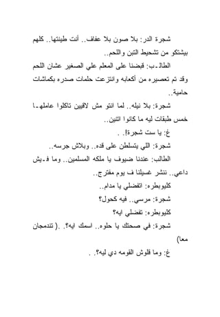 ‫ﺸﺠﺭﺓ ﺍﻟﺩﺭ: ﺒﻼ ﺼﻭﻥ ﺒﻼ ﻋﻔﺎﻑ.. ﺃﻨﺕ ﻁﻴﻨﺘﻬﺎ.. ﻜﻠﻬﻡ‬
                        ‫ﺒﻴﺸﺘﻜﻭ ﻤﻥ ﺘﺸﺤﻴﻁ ﺍﻟﺘﺒﻥ ﻭﺍﻟﻠﺤﻡ..‬
‫ﺍﻟﻁﺎﻟـﺏ: ﻗﺒﻀﻨﺎ ﻋﻠﻰ ﺍﻟﻤﻌﻠﻡ ﻋﻠﻲ ﺍﻟﺼﻐﻴﺭ ﻋﺸﺎﻥ ﺍﻟﻠﺤﻡ‬
‫ﻭﻗﺩ ﺘﻡ ﺘﻌﺼﻴﺭﻩ ﻤﻥ ﺃﻜﻌﺎﺒﻪ ﻭﺍﻨﺘﺯﻋﺕ ﺤﻠﻤﺎﺕ ﺼﺩﺭﻩ ﺒﻜﻤﺎﺸﺎﺕ‬
                                                ‫ﺤﺎﻤﻴﺔ..‬
‫ﺸﺠﺭﺓ: ﺒﻼ ﻨﻴﻠﻪ.. ﻟﻤﺎ ﺍﻨﺘﻭ ﻤﺵ ﻻﻗﻴﻴﻥ ﺘﺎﻜﻠﻭﺍ ﻋﺎﻤﻠﻬـﺎ‬
                        ‫ﺨﻤﺱ ﻁﺒﻘﺎﺕ ﻟﻴﻪ ﻤﺎ ﻜﺎﻨﻭﺍ ﺍﺘﻨﻴﻥ..‬
                             ‫ﻍ: ﻴﺎ ﺴﺕ ﺸﺠﺭﺓ!. .‬
     ‫ﺸﺠﺭﺓ: ﺍﻟﻠﻲ ﻴﺘﺴﻠﻁﻥ ﻋﻠﻰ ﻗﺩﻩ.. ﻭﺒﻼﺵ ﺠﺭﺴﻪ..‬
‫ﺍﻟﻁﺎﻟﺏ: ﻋﻨﺩﻨﺎ ﻀﻴﻭﻑ ﻴﺎ ﻤﻠﻜﻪ ﺍﻟﻤﺴﻠﻤﻴﻥ.. ﻭﻤﺎ ﻓـﻴﺵ‬
                    ‫ﺩﺍﻋﻲ.. ﻨﻨﺸﺭ ﻏﺴﻴﻠﻨﺎ ﻑ ﻴﻭﻡ ﻤﻔﺘﺭﺝ..‬
                       ‫ﻜﻠﻴﻭﺒﻁﺭﻩ: ﺍﺘﻔﻀﻠﻲ ﻴﺎ ﻤﺩﺍﻡ..‬
                       ‫ﺸﺠﺭﺓ: ﻤﺭﺴﻲ.. ﻓﻴﻪ ﻜﺤﻭل؟‬
                            ‫ﻜﻠﻴﻭﺒﻁﺭﻩ: ﺘﻔﻀﻠﻲ ﺍﻴﻪ؟‬
‫ﺸﺠﺭﺓ: ﻓﻲ ﺼﺤﺘﻙ ﻴﺎ ﺤﻠﻭﻩ.. ﺍﺴﻤﻙ ﺍﻴﻪ؟. .) ﺘﻨﺩﻤﺠﺎﻥ‬
                                                    ‫ﻤﻌﺎ(‬
                   ‫ﻍ: ﻭﻤﺎ ﻗﻠﻭﺵ ﺍﻟﻘﻭﻤﻪ ﺩﻱ ﻟﻴﻪ؟. .‬
 
