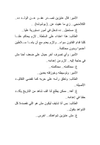 ‫ﺍﻷﻤﻴﺭ: ﻗﺎل ﻋﺎﻴﺯﻴﻥ ﺘﺼـﺩﺭ ﻋﻔـﻭ ﻋـﻥ ﺍﻟﻭﻟـﺩ ﺩﻩ..‬
            ‫ﺍﻟﻜﻼﻤﻨﺠﻲ.. ﺯﻱ ﻤﺎ ﻋﻔﻴﺕ ﻋﻥ..) ﻴﻭﺸﻭﺸﻪ(. .‬
     ‫ﻍ: ﻤﺴﺘﺤﻴل.. ﺩﻩ ﺘﺩﺨل ﻓﻲ ﺃﻤﻭﺭ ﺩﺴﺘﻭﺭﻴﺔ ﻋﻠﻴﺎ..‬
‫ﺍﻟﻁﺎﻟﺏ: ﻫﺫﺍ ﺍﻋﺘﺩﺍﺀ ﻋﻠﻰ ﺍﻟﺴﻠﻁﺔ.. ﻻﺯﻡ ﻴﺤﺎﻜﻡ ﻋﻠﻨـﺎ‬
‫ﻜﻠﻨﺎ ﻗﺩﺍﻡ ﺍﻟﻘﺎﻨﻭﻥ ﺴﻭﺍﺀ.. ﻭﻻﺯﻡ ﻴﻌﺩﻡ ﻤﻊ ﺃﻥ ﻴﺎﻤـﺎ ﺴـﻼﻁﻴﻥ‬
                                ‫ﺃﻋﺩﻤﻭﺍ ﻭﺒﺩﻭﻥ ﻤﺤﺎﻜﻤﺔ..‬
‫ﺍﻷﻤﻴﺭ: ﻭﺃﻱ ﺘﺼﺭﻑ ﺁﺨﺭ ﺤﻴﺩل ﻋﻠﻰ ﻀﻌﻑ ﺃﺤﻨﺎ ﻤﺵ‬
                       ‫ﻓﻲ ﺤﺎﺠﺔ ﺇﻟﻴﻪ.. ﻻﺯﻡ ﻤﻥ ﺇﻋﺩﺍﻤﻪ..‬
                         ‫ﻍ: ﻤﺤﺎﻜﻤﺘﻪ.. ﻤﺤﺎﻜﻤﺘﻪ..‬
                ‫ﺍﻷﻤﻴﺭ: ﻭﺘﻭﺴﻴﻁﻪ ﻭﺨﻭﺯﻗﺘﻪ ﺒﻌﺩﻴﻥ..‬
‫ﺍﻟﻁﺎﻟﺏ: ﻭﺘﻌﻠﻕ ﺭﺃﺴﻪ ﻋﻠﻰ ﺤﺭﺒﻪ ﻜﻤﺎ ﺘﻘﻀﻲ ﺍﻟﺘﻘﺎﻟﻴـﺩ‬
                                             ‫ﺍﻷﺼﻴﻠﻪ..‬
‫ﻍ: ﺃﻫﻪ.. ﻤﻤﻜﻥ ﻴﻁﻠﻊ ﻟﻨﺎ ﺍﻟﻑ ﺸﺎﻫﺩ ﻤﻥ ﺍﻟﺘﺎﺭﻴﺦ ﻴﺄﻜـﺩ‬
                                      ‫ﺤﻘﻨﺎ ﻓﻲ ﺇﻋﺩﺍﻤﻪ..‬
‫ﺍﻟﻁﺎﻟﺏ: ﺒﺱ ﺃﻨﺎ ﺸﺎﻴﻑ ﻟﻴﻜﻭﻥ ﻤﺵ ﻫﻭ ﺍﻟﻠﻲ ﻨﻘﺼﺩﻩ! ﻜل‬
                                       ‫ﺍﻟﺸﻭﺍﻫﺩ ﺒﺘﻘﻭل..‬
               ‫ﻍ: ﻤﺵ ﻋﺎﻴﺯﻴﻥ ﺸﻭﺍﻫﺩﻙ.. ﺍﺨﺭﺱ..‬
 