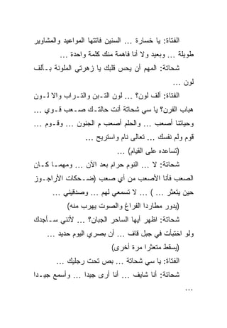 ‫ﺍﻟﻔﺘﺎﺓ: ﻴﺎ ﺨﺴﺎﺭﺓ … ﺍﻟﺴﻨﻴﻥ ﻓﺎﺘﺘﻬﺎ ﺍﻟﻤﻭﺍﻋﻴﺩ ﻭﺍﻟﻤﺸﺎﻭﻴﺭ‬
         ‫ﻁﻭﻴﻠﺔ … ﻭﺒﻌﻴﺩ ﻭﻻ ﺃﻨﺎ ﻓﺎﻫﻤﺔ ﻤﻨﻙ ﻜﻠﻤﺔ ﻭﺍﺤﺩﺓ …‬
‫ﺸﺤﺎﺘﺔ: ﺍﻟﻤﻬﻡ ﺃﻥ ﻴﺤﺱ ﻗﻠﺒﻙ ﻴﺎ ﺯﻫﺭﺘﻲ ﺍﻟﻤﻠﻭﻨﺔ ﺒـﺄﻟﻑ‬
                                                ‫ﻟﻭﻥ …‬
‫ﺍﻟﻔﺘﺎﺓ: ﺃﻟﻑ ﻟﻭﻥ؟ … ﻟﻭﻥ ﺍﻟﺘـﺒﻥ ﻭﺍﻟﺘـﺭﺍﺏ ﻭﺍﻻ ﻟـﻭﻥ‬
‫ﻫﺒﺎﺏ ﺍﻟﻔﺭﻥ؟ ﻴﺎ ﺴﻲ ﺸﺤﺎﺘﺔ ﺃﻨﺕ ﺤﺎﻟﺘـﻙ ﺼـﻌﺏ ﻗـﻭﻱ …‬
‫ﻭﺤﻴﺎﺘﻨﺎ ﺃﺼﻌﺏ … ﻭﺍﻟﺤﻠﻡ ﺃﺼﻌﺏ ﻡ ﺍﻟﺠﻨﻭﻥ … ﻭﻗـﻭﻡ …‬
                  ‫ﻗﻭﻡ ﻭﻟﻡ ﻨﻔﺴﻙ … ﺘﻌﺎﻟﻰ ﻨﺎﻡ ﻭﺍﺴﺘﺭﻴﺢ …‬
                             ‫)ﺘﺴﺎﻋﺩﻩ ﻋﻠﻰ ﺍﻟﻘﻴﺎﻡ( …‬
‫ﺸﺤﺎﺘﺔ: ﻻ … ﺍﻟﻨﻭﻡ ﺤﺭﺍﻡ ﺒﻌﺩ ﺍﻵﻥ … ﻭﻤﻬﻤـﺎ ﻜـﺎﻥ‬
‫ﺍﻟﺼﻌﺏ ﻓﺄﻨﺎ ﺍﻷﺼﻌﺏ ﻤﻥ ﺃﻱ ﺼﻌﺏ )ﻀـﺤﻜﺎﺕ ﺍﻷﺭﺍﺠـﻭﺯ‬
      ‫ﺤﻴﻥ ﻴﺘﻌﺜﺭ … ( … ﻻ ﺘﺴﻤﻌﻲ ﻟﻬﻡ … ﻭﺼﺩﻗﻴﻨﻲ …‬
           ‫)ﻴﺩﻭﺭ ﻤﻁﺎﺭﺩﺍ ﺍﻟﻔﺭﺍﻍ ﻭﺍﻟﺼﻭﺕ ﻴﻬﺭﺏ ﻤﻨﻪ(‬
‫ﺸﺤﺎﺘﺔ: ﺍﻅﻬﺭ ﺃﻴﻬﺎ ﺍﻟﺴﺎﺤﺭ ﺍﻟﺠﺒﺎﻥ؟ … ﻷﻨﻨﻲ ﺴـﺄﺠﺩﻙ‬
    ‫ﻭﻟﻭ ﺍﺨﺘﺒﺄﺕ ﻓﻲ ﺠﺒل ﻗﺎﻑ … ﺃﻥ ﺒﺼﺭﻱ ﺍﻟﻴﻭﻡ ﺤﺩﻴﺩ …‬
                           ‫)ﻴﺴﻘﻁ ﻤﺘﻌﺜﺭﺍ ﻤﺭﺓ ﺃﺨﺭﻯ(‬
       ‫ﺍﻟﻔﺘﺎﺓ: ﻴﺎ ﺴﻲ ﺸﺤﺎﺘﺔ … ﺒﺹ ﺘﺤﺕ ﺭﺠﻠﻴﻙ …‬
‫ﺸﺤﺎﺘﺔ: ﺃﻨﺎ ﺸﺎﻴﻑ … ﺃﻨﺎ ﺃﺭﻯ ﺠﻴﺩﺍ … ﻭﺃﺴﻤﻊ ﺠﻴـﺩﺍ‬
                                                      ‫…‬
 