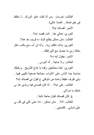 ‫ﺍﻟﻁﺎﻟﺏ: ﺨﺭﺴﺕ.. ﺒﺱ ﺃﻨﺎ ﻜﻨﺕ ﻋﺎﻴﺯ ﺃﻨﻭﺭﻙ.. ﻟـﺘﻐﻠﻁ‬
                             ‫ﻓﻲ ﺤﻕ ﻨﻔﺴﻙ.. ﺍﻟﻀﻨﺎ ﻏﺎﻟﻲ!‬
                             ‫ﺍﻷﻤﻴﺭ: ﻗﺼﺩﻙ ﺍﻴﻪ؟. .‬
             ‫ﺍﻟﻐﻭﺭﻱ: ﺘﻌﺎﻟﻲ ﻫﻨﺎ.. ﺃﻨﺕ ﺘﻘﺼﺩ ﺍﻴﻪ؟. .‬
    ‫ﺍﻟﻁﺎﻟﺏ: ﻤﺵ ﻤﻤﻜﻥ ﻴﻁﻠﻊ ﺍﻟﻭﻟﺩ ﺩﻩ ﻗﺭﻴﺏ ﺤﺩ ﻫﻨﺎ؟.‬
‫ﺍﻟﻐﻭﺭﻱ: ﺒﺩﺃﺕ ﺘﺘﻜﻠﻡ ﺯﻴﻪ.. ﻭﺃﻨﺎ ﻟﻥ ﺃﺴـﻤﺢ ﺒﺎﻟﺘﺴـﺎﻫل‬
                       ‫ﻤﻌﺎﻙ ﺯﻱ ﻤﺎ ﺤﺼل ﻤﻊ ﺍﻟﻠﻲ ﻗﺒﻠﻙ..‬
                              ‫ﺍﻷﻤﻴﺭ: ﺒﻴﻘﻭل ﺃﻴﻪ ﺩﻩ؟‬
                   ‫ﺍﻟﻁﺎﻟﺏ: ﻭﻻ ﺤﺎﺠﺔ.. ﺃﻨﺎ ﺃﺨﺭﺱ..‬
‫ﺍﻟﻐﻭﺭﻱ: ﺍﺤﻨﺎ ﻤﺤﺘﺎﺠﻴﻥ ﺭﻗﺒﻪ ﻴﺎ ﺒﺘﺎﻉ ﺍﻟﺘﺎﺭﻴﺦ.. ﻭﺭﻗﺒﺘﻙ‬
‫ﻤﻨﺎﺴﺒﺔ ﺠﺩﺍ ﺍﻟﻨﺎﺱ ﻋﻠﻰ ﺍﻷﺒﻭﺍﺏ ﻤﺤﺘﺎﺠﺔ ﻀﺤﻴﺔ ﺘﺘﻠﻬﻰ ﻓﻴﻬﺎ..‬
 ‫ﻭﻓﻲ ﻅﺭﻑ ﺩﻗﻴﻘﺔ ﻭﺍﺤﺩﺓ ﻤﻥ ﺩﻟﻭﻗﺘﻲ ﺡ ﺘﻘﻭل ﻟﻲ ﻗﺼﺩﻙ ﺃﻴﻪ؟‬
‫ﺍﻟﻁﺎﻟﺏ: ﻋﻠﻰ ﺍﻴﻪ؟. . ﺃﻨﺎ ﻜﺎﻥ ﻗﺼﺩﻱ ﻓﻴﻪ ﺯﺒﺎﺩﻱ ﻋﻠـﻰ‬
                                        ‫ﺸﻨﺒﻙ ﻴﺎ ﻤﻭﻻﻱ..‬
                  ‫ﻍ: ﻜﺎﻥ ﻗﺼﺩﻙ ﺘﻘﻭل ﺤﺎﺠﺔ ﺘﺎﻨﻴﺔ..‬
‫ﺍﻟﻁﺎﻟﺏ: ﺃﻨﺎ؟. . ﻤﺵ ﻤﻤﻜﻥ.. ﺩﺍﻨﺎ ﺤﺘﻰ ﺍﻟﻠﻲ ﻓﻲ ﻗﻠﺒـﻲ‬
                                  ‫ﻋﻠﻰ ﻟﺴﺎﻨﻲ.. ﻜﻠﻤﻨﺠﻲ..‬
 
