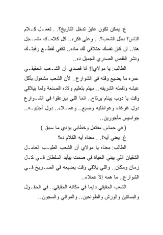 ‫ﻍ: ﻴﻤﻜﻥ ﺘﻜﻭﻥ ﻋﺎﻴﺯ ﺘﺩﺨل ﺍﻟﺘﺎﺭﻴﺦ؟. . ﺘﻌﻤـل ﻜـﻼﻡ‬
‫ﺍﻟﻨﺎﺱ؟ ﺒﻁل ﺍﻟﺸﻌﺏ؟. . ﻭﻋﻠﻰ ﻓﻜﺭﻩ.. ﻜل ﻜﻼﻤـﻙ ﻤﺘﺴـﺠل‬
‫ﻫﻨﺎ.. ﺃﻥ ﻜﺎﻥ ﻨﻔﺴﻙ ﺤﺘﻼﻗﻲ ﻟﻙ ﻤﺎﺩﻩ.. ﺘﻜﻔﻲ ﻟﻘﻁـﻊ ﺭﻗﺒﺘـﻙ‬
                       ‫ﻭﻨﺸﺭ ﺍﻟﻘﻔﺹ ﺍﻟﺼﺩﺭﻱ ﺍﻟﺠﻤﻴل ﺩﻩ..‬
‫ﺍﻟﻁﺎﻟﺏ: ﻴﺎ ﻤﻭﻻﻱ!! ﺃﻨﺎ ﻗﺼﺩﻱ ﺃﻥ ﺍﻟﺸـﻌﺏ ﺍﻟﺤﻘﻴﻘـﻲ‬
‫ﻋﻤﺭﻩ ﻤﺎ ﻴﻀﻴﻊ ﻭﻗﺘﻪ ﻓﻲ ﺍﻟﺸﻭﺍﺭﻉ.. ﻷﻥ ﺍﻟﺸﻌﺏ ﻤﺸﻐﻭل ﺒﺄﻜل‬
‫ﻋﻴﺸﻪ ﻭﻟﻘﻤﺘﻪ ﺍﻟﺸﺭﻴﻔﻪ.. ﻤﻬﺘﻡ ﺒﺘﻌﻠﻴﻡ ﻭﻻﺩﻩ ﺍﻟﺼﻨﻌﺔ ﻭﻟﻤﺎ ﺒﻴﻼﻗﻲ‬
‫ﻭﻗﺕ ﻴﺎ ﺩﻭﺏ ﺒﻴﻨﺎﻡ ﻴﺭﺘﺎﺡ.. ﺍﻨﻤﺎ ﺍﻟﻠﻲ ﺒﻴﺯﻋﻘﻭﺍ ﻓﻲ ﺍﻟﺸـﻭﺍﺭﻉ‬
‫ﺩﻭل ﻏﻭﻏﺎﺀ ﻭﻋﻭﺍﻁﻠﻴﻪ ﻭﺼﻴﻊ.. ﻭﻋﻤـﻼﺀ.. ﺩﻭل ﺃﺠﻨﺒﻴـﻪ..‬
                                     ‫ﺠﻭﺍﺴﻴﺱ ﻤﺄﺠﻭﺭﻴﻥ..‬
        ‫) ﻓﻲ ﺤﻤﺎﺱ ﻤﻔﺘﻌل ﻭﺨﻁﺎﺒﻲ ﻴﺅﺩﻱ ﻤﺎ ﺴﺒﻕ (‬
                ‫ﻍ: ﻴﻌﻨﻲ ﺃﻴﻪ؟. . ﻤﻌﻨﺎﻩ ﺃﻴﻪ ﺍﻟﻜﻼﻡ ﺩﻩ؟‬
‫ﺍﻟﻁﺎﻟﺏ: ﻤﻌﻨﺎﻩ ﻴﺎ ﻤﻭﻻﻱ ﺃﻥ ﺍﻟﺸﻌﺏ ﺍﻟﻁﻴـﺏ ﺍﻟﻌﺎﻤـل‬
‫ﺍﻟﺸﻘﻴﺎﻥ ﺍﻟﻠﻲ ﻴﺒﻨﻲ ﺍﻟﺤﻴﺎﺓ ﻓﻲ ﺼﻤﺕ ﺒﻴﺄﻴﺩ ﺍﻟﺴﻠﻁﺎﻥ ﻓـﻲ ﻜـل‬
‫ﺯﻤﺎﻥ ﻭﻤﻜﺎﻥ.. ﻭﺍﻟﻠﻲ ﻴﻼﻗﻲ ﻭﻗﺕ ﻴﻀﻴﻌﻪ ﻓﻲ ﺍﻟﺼـﺭﻴﺦ ﻓـﻲ‬
                           ‫ﺍﻟﺸﻭﺍﺭﻉ.. ﻤﺎ ﻫﻤﻪ ﺇﻻ ﻋﻤﻼﺀ..‬
‫ﺍﻟﺸﻌﺏ ﺍﻟﺤﻘﻴﻘﻲ ﺩﺍﻴﻤﺎ ﻓﻲ ﻤﻜﺎﻨﻪ ﺍﻟﺤﻘﻴﻘﻲ.. ﻓﻲ ﺍﻟﺤﻘـﻭل‬
      ‫ﻭﺍﻟﺒﺴﺎﺘﻴﻥ ﻭﺍﻟﻭﺭﺵ ﻭﺍﻟﻁﻭﺍﺤﻴﻥ.. ﻭﺍﻟﻤﻭﺍﻨﻲ ﻭﺍﻟﺴﺠﻭﻥ..‬
 