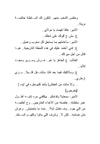 ‫ﻭﺨﻠﺹ ﺍﻟﺸﻌﺏ ﻤﻨﻬﻡ.. ﻟﺘﻜﻭﻥ ﻟﻙ ﺍﻟﺴـﻠﻁﻨﺔ ﺨﺎﻟﺼـﺔ‬
                                                ‫ﺒﺭﻴﺌﺔ..‬
                     ‫ﺍﻷﻤﻴﺭ: ﻫﻜﺫﺍ ﻓﻬﻤﺕ ﻴﺎ ﻤﻭﻻﻱ..‬
                     ‫ﻍ: ﻤﺵ ﺡ ﺃﻗﻭﻟﻙ ﻋﻠﻰ ﺸﻐﻠﻙ..‬
    ‫ﺍﻷﻤﻴﺭ: ﺴﺄﻋﺎﻤﻠﻬﻡ ﺒﻤﺎ ﻴﺴﺘﺤﻕ ﻜل ﻤﺨﺭﺏ ﻭﻋﻤﻴل..‬
‫ﻍ: ﺇﻨﻨﻲ ﺃﻋﺘﻤﺩ ﻋﻠﻴﻙ ﻓﻲ ﻫﺫﻩ ﺍﻟﻠﺤﻅﺔ ﺍﻟﺘﺎﺭﻴﺨﻴﺔ.. ﻫﻴـﺎ‬
                                  ‫ﻗﺎﺘل ﻤﻥ ﺃﺠل ﻤﻴﺭﺍﺜﻙ..‬
‫ﺍﻟﻁﺎﻟﺏ: ﻉ ﺍﻟﺠﺎﻫﺯ ﻴﺎ ﻋﻡ.. ﻋـﺭﺵ ﻭﺴـﺭﻴﺭ ﻭﻤﺠـﺩ‬
                                                    ‫ﻟﻸﺒﺩ..‬
‫ﻍ: ﻭﺴﺄﻻﻗﻴﻙ ﻓﻴﻤﺎ ﺒﻌﺩ ﻓﺄﻨﺎ ﺴﺄﻨﺸـﻐل ﻗﻠـﻴﻼ.. ﺒـﺭﻱ‬
                                              ‫ﺍﺯﻫﺎﺭﻱ..‬
  ‫.. ﻭﺇﻻ ﻤﺎﺘﺕ ﻤﻥ ﺍﻟﻌﻁﺵ) ﻴﺄﺨﺫ ﻜﻠﻴﻭﺒﻁﺭﻩ ﻓﻲ ﺃﻴﺩﻩ (‬
                                       ‫)ﻴﺨﺭﺠﻭﻥ(‬
‫ﺍﻷﻤﻴﺭ: ﺴﻤﻌﺘﻡ؟ ﻭﻗﺩﺍﻤﻜﻡ.. ﺒﻴﻜﻠﻔﻨﻲ ﻤﺭﻩ ﺘﺎﻨﻴـﻪ ﺃﻁـﻭل‬
‫ﻋﻤﺭ ﺴﻠﻁﻨﺘﻪ.. ﺨﻠﺼﺘﻪ ﻤﻥ ﺍﻷﻋﺩﺍﺀ ﺍﻟﺨﺎﺭﺠﻴﻥ.. ﻭﺡ ﺃﺨﻠﺼـﻪ‬
‫ﻤﻥ ﺍﻟﻠﻲ ﺠﻭﻩ.. ﻭﻑ ﻤﻘﺎﺒل ﺃﻴﻪ؟. . ﺒﻨﺕ ﻤﺎ ﺒﺘﺤﺒﻨﻴﺵ.. ﻭﻋﺭﺵ‬
‫ﻤﺵ ﻀﺎﻤﻨﻪ.. ﻟﻜﻥ ﻷ.. ﻭﺸﺭﻑ ﺍﻟﻠﻲ ﻤﺎﺘﻭﺍ ﻭﻜﻠﻬـﻡ ﺍﻟﺴـﻤﻙ.‬
 