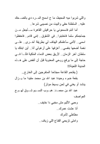 ‫ﻭﺍﻟﻠﻲ ﺸﺭﺒﻭﺍ ﻤﻴﻪ ﺍﻟﻤﺤﻴﻁ، ﻤﺎ ﺡ ﺍﺴﻤﺢ ﺍﻟﻤـﺭﻩ ﺩﻱ ﺒﺎﻟﻀـﺤﻙ‬
           ‫ﻋﻠﻴﻪ.. ﺍﻟﺴﻠﻁﻨﺔ ﺤﻘﻲ ﻭﺍﻟﺒﻴﺕ ﻤﻥ ﻨﺼﻴﺒﻲ ﺸﺭﻋﺎ..‬
‫ﺃﻤﺎ ﺃﻨﺘﻡ ﻓﺎﺴﻤﻌﻭﻨﻲ ﻴﺎ ﺤﺭﺍﻓﻴﺵ ﺍﻟﻘﺎﻫﺭﺓ ﺴـﺄﺠﻌل ﻤـﻥ‬
‫ﺠﻤﺎﺠﻤﻜﻡ ﺴﻠﻤﺎ ﻓﺎﺨﺘﺒﺌﻭﺍ.. ﻓﻲ ﺍﻟﺸﻘﻭﻕ.. ﺇﻨﻨﻲ ﻗﺎﺩﻡ.. ﻓﺎﺤﻔﻅﻭﺍ‬
‫ﺍﺴﻤﻲ.. ﻷﻨﻨﻲ ﺴﺄﻋﻠﻤﻜﻡ ﺍﻟﻬﺘﺎﻑ ﻟﻲ ﺒﻁﺭﻴﻘﺔ ﺃﺨـﺭﻯ.. ﻋﻠـﻰ‬
‫ﻨﻐﻤﺔ ﺃﻀﻌﻬﺎ ﺒﻨﻔﺴﻲ.. ﺃﻋﺯﻓﻬﺎ ﻋﻠﻰ ﺃﺭﻏﻭﻟﻲ ﺃﻨﺎ.. ﺃﻴﻥ ﺍﺒﻨﺘﻙ ﻴﺎ‬
‫ﺴﻠﻁﺎﻥ ﺁﺨﺭ ﺍﻟﺯﻤﺎﻥ.. ﻷﺭﻴﻕ ﺒﻌﺽ ﺍﻟﺩﻤﺎﺀ ﺍﻟﻤﻠﻜﻴﺔ ﻓﺄﻨـﺎ ﻓـﻲ‬
‫ﺤﺎﺠﺔ ﺇﻟﻰ ﻤﺎ ﻴﺭﻓﻊ ﺭﻭﺤﻲ ﺍﻟﻤﻌﻨﻭﻴﺔ ﻗﺒل ﺃﻥ ﺃﻨﻘﺽ ﻋﻠﻰ ﻫـﺫﻩ‬
                                         ‫ﺍﻟﻤﺩﻴﻨﺔ ﺍﻟﻠﻌﻴﻨﺔ!!‬
     ‫) ﻴﻘﺘﺤﻡ ﺍﻟﻘﺎﻋﺔ ﻤﺠﺘﺎﺤﺎ ﺍﻟﻤﺘﻔﺭﺠﻴﻥ ﺇﻟﻰ ﺍﻟﺨﺎﺭﺝ..‬
‫ﺒﻘﻌﺔ ﻀﻭﺀ ﻭﺤﻴﺩﺓ ﻋﺒﺩ ﺍﷲ ﺒﻥ ﻤﺤﻤﺩ ﻤﻘﻴﺩﺍ ﻤﺎ ﻴـﺯﺍل‬
                      ‫ﻴﻨﺸﺩ ﺃﻭ ﻴﻐﻨﻲ ﻓﻲ ﻟﺤﻥ ﺒﺴﻴﻁ ﻤﺅﺜﺭ(‬
‫ﻋﺒﺩ ﺍﷲ ﺒﻥ ﻤﺤﻤـﺩ: ﻫﺒـﻭﺏ ﺍﻟﻨﺴـﻴﻡ ﺸـﻭﻕ ﻟﻬـﻭﺝ‬
                                               ‫ﺍﻟﻌﻭﺍﺼﻑ‬
                 ‫ﻭﺤﺒﻲ ﺍﻷﻟﻴﻡ ﻤﺵ ﻤﺨﺒﻲ ﺩﺍ ﺨﺎﻴﻑ..‬
                                ‫ﺃﻨﺎ ﻋﺸﺕ ﻋﻤﺭﻙ..‬
                                   ‫ﻤﻁﺎﻁﻲ ﻷﻤﺭﻙ‬
                  ‫ﻭﺍﻤﺘﻰ ﺘﺯﻴﺤﻲ ﺍﻟﻘﻨﺎﻉ ﺍﻟﻠﻲ ﺯﻴﺎﻑ..‬
 