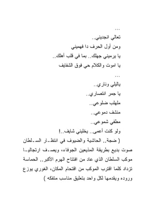 ‫...‬
                                 ‫ﺘﻌﺎﻟﻲ ﺍﻨﺠﺩﻴﻨﻲ..‬
                       ‫ﻭﻤﻥ ﺃﻭل ﺍﻟﺤﺭﻑ ﺩﺍ ﻓﻬﻤﻴﻨﻲ‬
              ‫ﻴﺎ ﻴﺭﻤﻴﻨﻲ ﺠﻬﻠﻙ.. ﺒﻤﺎ ﻓﻲ ﻗﻠﺏ ﺃﻫﻠﻙ..‬
                 ‫ﻴﺎ ﺍﻤﻭﺕ ﻭﺍﻟﻜﻼﻡ ﺤﻲ ﻓﻭﻕ ﺍﻟﺸﻔﺎﻴﻑ‬
                                             ‫...‬
                                  ‫ﻴﺎﻟﻴﻠﻲ ﻭﻨﺎﺭﻱ..‬
                              ‫ﻴﺎ ﺠﻤﺭ ﺍﻨﺘﺼﺎﺭﻱ..‬
                                ‫ﻤﻠﻬﻠﺏ ﻀﻠﻭﻋﻲ..‬
                                 ‫ﻤﻨﺸﻑ ﺩﻤﻭﻋﻲ..‬
                                 ‫ﻤﻁﻔﻲ ﺸﻤﻭﻋﻲ..‬
                 ‫ﻭﻟﻭ ﻜﻨﺕ ﺃﻋﻤﻰ.. ﻴﺨﻠﻴﻨﻲ ﺸﺎﻴﻑ..!‬
‫) ﻀﺠﺔ.. ﺍﻟﺤﺎﺸﻴﺔ ﻭﺍﻟﻀﻴﻭﻑ ﻓﻲ ﺍﻨﺘﻅـﺎﺭ ﺍﻟﺴـﻠﻁﺎﻥ‬
‫ﺼﻭﺕ ﺒﺩﻴﻊ ﺒﻁﺭﻴﻘﺔ ﺍﻟﻤﺫﻴﻌﻴﻥ ﺍﻟﺠﻭﻓﺎﺀ، ﻭﻴﺼـﻑ ﺍﺭﺘﺠﺎﻟﻴـﺎ‬
‫ﻤﻭﻜﺏ ﺍﻟﺴﻠﻁﺎﻥ ﺍﻟﺫﻱ ﻋﺎﺩ ﻤﻥ ﺍﻓﺘﺘﺎﺡ ﺍﻟﻬﺭﻡ ﺍﻷﻜﺒﺭ.. ﺍﻟﺤﻤﺎﺴﺔ‬
‫ﺘﺯﺩﺍﺩ ﻜﻠﻤﺎ ﺍﻗﺘﺭﺏ ﺍﻟﻤﻭﻜﺏ ﻤﻥ ﺍﻗﺘﺤﺎﻡ ﺍﻟﻤﻜﺎﻥ، ﺍﻟﻐﻭﺭﻱ ﻴﻭﺯﻉ‬
          ‫ﻭﺭﻭﺩﻩ ﻭﻴﻘﺩﻤﻬﺎ ﻟﻜل ﻭﺍﺤﺩ ﺒﺘﻌﻠﻴﻕ ﻤﻨﺎﺴﺏ ﻤﺘﻔﻜﻪ (‬
 