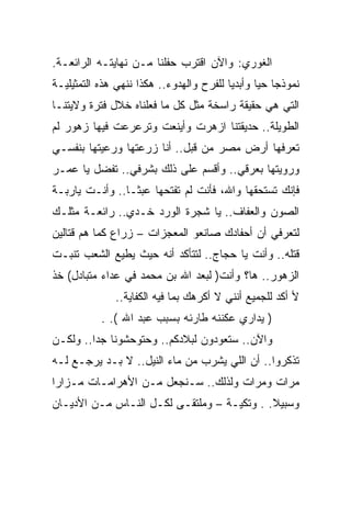 ‫ﺍﻟﻐﻭﺭﻱ: ﻭﺍﻵﻥ ﺍﻗﺘﺭﺏ ﺤﻔﻠﻨﺎ ﻤـﻥ ﻨﻬﺎﻴﺘـﻪ ﺍﻟﺭﺍﺌﻌـﺔ.‬
‫ﻨﻤﻭﺫﺠﺎ ﺤﻴﺎ ﻭﺃﺒﺩﻴﺎ ﻟﻠﻔﺭﺡ ﻭﺍﻟﻬﺩﻭﺀ.. ﻫﻜﺫﺍ ﻨﻨﻬﻲ ﻫﺫﻩ ﺍﻟﺘﻤﺜﻴﻠﻴـﺔ‬
‫ﺍﻟﺘﻲ ﻫﻲ ﺤﻘﻴﻘﺔ ﺭﺍﺴﺨﺔ ﻤﺜل ﻜل ﻤﺎ ﻓﻌﻠﻨﺎﻩ ﺨﻼل ﻓﺘﺭﺓ ﻭﻻﻴﺘﻨـﺎ‬
‫ﺍﻟﻁﻭﻴﻠﺔ.. ﺤﺩﻴﻘﺘﻨﺎ ﺍﺯﻫﺭﺕ ﻭﺃﻴﻨﻌﺕ ﻭﺘﺭﻋﺭﻋﺕ ﻓﻴﻬﺎ ﺯﻫﻭﺭ ﻟﻡ‬
‫ﺘﻌﺭﻓﻬﺎ ﺃﺭﺽ ﻤﺼﺭ ﻤﻥ ﻗﺒل.. ﺃﻨﺎ ﺯﺭﻋﺘﻬﺎ ﻭﺭﻋﻴﺘﻬﺎ ﺒﻨﻔﺴـﻲ‬
‫ﻭﺭﻭﻴﺘﻬﺎ ﺒﻌﺭﻗﻲ.. ﻭﺃﻗﺴﻡ ﻋﻠﻰ ﺫﻟﻙ ﺒﺸﺭﻓﻲ.. ﺘﻔﻀل ﻴﺎ ﻋﻤـﺭ‬
‫ﻓﺈﻨﻙ ﺘﺴﺘﺤﻘﻬﺎ ﻭﺍﷲ، ﻓﺄﻨﺕ ﻟﻡ ﺘﻔﺘﺤﻬﺎ ﻋﺒﺜـﺎ.. ﻭﺃﻨـﺕ ﻴﺎﺭﺒـﺔ‬
‫ﺍﻟﺼﻭﻥ ﻭﺍﻟﻌﻔﺎﻑ.. ﻴﺎ ﺸﺠﺭﺓ ﺍﻟﻭﺭﺩ ﺨـﺩﻱ.. ﺭﺍﺌﻌـﺔ ﻤﺜﻠـﻙ‬
‫ﻟﺘﻌﺭﻓﻲ ﺃﻥ ﺃﺤﻔﺎﺩﻙ ﺼﺎﻨﻌﻭ ﺍﻟﻤﻌﺠﺯﺍﺕ – ﺯﺭﺍﻉ ﻜﻤﺎ ﻫﻡ ﻗﺘﺎﻟﻴﻥ‬
‫ﻗﺘﻠﻪ.. ﻭﺃﻨﺕ ﻴﺎ ﺤﺠﺎﺝ.. ﻟﺘﺘﺄﻜﺩ ﺃﻨﻪ ﺤﻴﺙ ﻴﻁﻴﻊ ﺍﻟﺸﻌﺏ ﺘﻨﺒـﺕ‬
‫ﺍﻟﺯﻫﻭﺭ.. ﻫﺎ؟ ﻭﺃﻨﺕ) ﻟﺒﻌﺩ ﺍﷲ ﺒﻥ ﻤﺤﻤﺩ ﻓﻲ ﻋﺩﺍﺀ ﻤﺘﺒﺎﺩل( ﺨﺫ‬
              ‫ﻷ ﺃﻜﺩ ﻟﻠﺠﻤﻴﻊ ﺃﻨﻨﻲ ﻻ ﺃﻜﺭﻫﻙ ﺒﻤﺎ ﻓﻴﻪ ﺍﻟﻜﻔﺎﻴﺔ..‬
           ‫) ﻴﺩﺍﺭﻱ ﻋﻜﻨﻨﻪ ﻁﺎﺭﺌﻪ ﺒﺴﺒﺏ ﻋﺒﺩ ﺍﷲ (. .‬
‫ﻭﺍﻵﻥ.. ﺴﺘﻌﻭﺩﻭﻥ ﻟﺒﻼﺩﻜﻡ.. ﻭﺤﺘﻭﺤﺸﻭﻨﺎ ﺠﺩﺍ.. ﻭﻟﻜـﻥ‬
‫ﺘﺫﻜﺭﻭﺍ.. ﺃﻥ ﺍﻟﻠﻲ ﻴﺸﺭﺏ ﻤﻥ ﻤﺎﺀ ﺍﻟﻨﻴل.. ﻻ ﺒـﺩ ﻴﺭﺠـﻊ ﻟـﻪ‬
‫ﻤﺭﺍﺕ ﻭﻤﺭﺍﺕ ﻭﻟﺫﻟﻙ.. ﺴـﻨﺠﻌل ﻤـﻥ ﺍﻷﻫﺭﺍﻤـﺎﺕ ﻤـﺯﺍﺭﺍ‬
‫ﻭﺴﺒﻴﻼ. . ﻭﺘﻜﻴـﺔ – ﻭﻤﻠﺘﻘـﻰ ﻟﻜـل ﺍﻟﻨـﺎﺱ ﻤـﻥ ﺍﻷﺩﻴـﺎﻥ‬
 