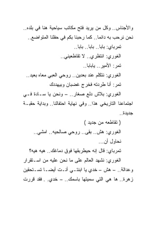 ‫ﻭﺍﻷﺠﻨﺎﺱ.. ﻭﻜل ﻤﻥ ﻴﺭﻴﺩ ﻓﺘﺢ ﻤﻜﺎﺘﺏ ﺴﻴﺎﺤﻴﺔ ﻫﻨﺎ ﻓﻲ ﺒﻠﺩﻩ..‬
  ‫ﻨﺤﻥ ﻨﺭﺤﺏ ﺒﻪ ﺩﺍﺌ ‪‬ﺎ.. ﻜﻤﺎ ﺭﺤﺒﻨﺎ ﺒﻜﻡ ﻓﻲ ﺤﻔﻠﻨﺎ ﺍﻟﻤﺘﻭﺍﻀﻊ..‬
                                       ‫ﻤ‬
                          ‫ﺘﻤﺭﺒﺎﻱ: ﺒﺎﺒﺎ.. ﺒﺎﺒﺎ.. ﺒﺎﺒﺎ..‬
                   ‫ﺍﻟﻐﻭﺭﻱ: ﺍﻨﺘﻅﺭﻱ.. ﻻ ﺘﻘﺎﻁﻌﻴﻨﻲ..‬
                               ‫ﺘﻤﺭ: ﺍﻷﻤﻴﺭ.. ﻴﺎﺒﺎﺒﺎ..‬
 ‫ﺍﻟﻐﻭﺭﻱ: ﻨﺘﻜﻠﻡ ﻋﻨﺩ ﺒﻌﺩﻴﻥ.. ﺭﻭﺤﻲ ﺍﻟﻌﺒﻲ ﻤﻌﺎﻩ ﺒﻌﻴﺩ..‬
             ‫ﺘﻤﺭ: ﺃﻨﺎ ﻁﺭﺩﺘﻪ ﻓﺨﺭﺝ ﻏﻀﺒﺎﻥ ﻭﺒﻴﻬﺩﺩﻙ‬
‫ﺍﻟﻐﻭﺭﻱ: ﺒﻼﺵ ﺩﻟﻊ ﺼﻐﺎﺭ.. – ﻭﻨﺤﻥ ﻴﺎ ﺴـﺎﺩﺓ ﻓـﻲ‬
‫ﺍﺠﺘﻤﺎﻋﻨﺎ ﺍﻟﺘﺎﺭﻴﺨﻲ ﻫﺫﺍ.. ﻭﻓﻲ ﻨﻬﺎﻴﺔ ﺍﺤﺘﻔﺎﻟﻨﺎ.. ﻭﺒﺩﺍﻴﺔ ﺤﻘﺒـﺔ‬
                                                     ‫ﺠﺩﻴﺩﺓ..‬
                                ‫) ﺘﻘﺎﻁﻌﻪ ﻤﻥ ﺠﺩﻴﺩ (‬
     ‫ﺍﻟﻐﻭﺭﻱ: ﻫﺵ.. ﺒﻘﻰ.. ﺭﻭﺤﻲ ﺼﺎﻟﺤﻴﻪ.. ﺍﻤﺸﻲ..‬
                                        ‫ﻨﺤﺎﻭل ﺃﻥ...‬
   ‫ﺘﻤﺭﺒﺎﻱ: ﻗﺎل ﺇﻨﻪ ﺤﻴﻁﺭﺒﻘﻬﺎ ﻓﻭﻕ ﺩﻤﺎﻏﻙ.. ﻫﻴﻪ ﻫﻴﻪ؟‬
‫ﺍﻟﻐﻭﺭﻱ: ﻨﺸﻬﺩ ﺍﻟﻌﺎﻟﻡ ﻋﻠﻰ ﻤﺎ ﻨﺤﻥ ﻋﻠﻴﻪ ﻤﻥ ﺍﺴـﺘﻘﺭﺍﺭ‬
‫ﻭﻋﺩﺍﻟﺔ.. – ﻫﺵ – ﺨﺩﻱ ﻴﺎ ﺍﺒﻨﺘـﻲ ﺃﻨـﺕ ﺃﻴﻀـﺎ ﺘﺴـﺘﺤﻘﻴﻥ‬
‫ﺯﻫﺭﺓ.. ﻫﺎ ﻫﻲ ﺍﻟﺘﻲ ﺴﻤﻴﺘﻬﺎ ﺒﺎﺴﻤﻙ.. – ﺨﺩﻱ. . ﻓﻘﺩ ﻗﺭﺭﺕ‬
 