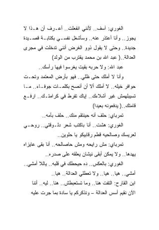 ‫ﺍﻟﻐﻭﺭﻱ: ﺁﺴﻑ.. ﻷﻨﻨﻲ ﺍﻨﻔﻌﻠﺕ.. ﺃﻋـﺭﻑ ﺃﻥ ﻫـﺫﺍ ﻻ‬
‫ﻴﺠﻭﺯ.. ﻭﺃﻨﺎ ﺃﻋﺘﺫﺭ ﻋﻨﻪ.. ﻭﺴﺄﺸﻐل ﻨﻔﺴـﻲ ﺒﻜﺘﺎﺒـﺔ ﻗﺼـﻴﺩﺓ‬
‫ﺠﺩﻴﺩﺓ.. ﻭﺤﺘﻰ ﻻ ﻴﻘﻭل ﺫﻭﻭ ﺍﻟﻐﺭﺽ ﺃﻨﻨﻲ ﺘﺩﺨﻠﺕ ﻓﻲ ﻤﺠﺭﻯ‬
             ‫ﺍﻟﻌﺩﺍﻟﺔ..) ﻋﺒﺩ ﺍﷲ ﺒﻥ ﻤﺤﻤﺩ ﻴﻘﺘﺭﺏ ﻤﻥ ﺍﻟﻭﻟﺩ(‬
       ‫ﻋﺒﺩ ﺍﷲ: ﻭﻻ ﺤﺭﺒﻪ ﺒﻘﻴﺕ ﻴﻐﺭﺴﻭﺍ ﻓﻴﻬﺎ ﺭﺃﺴﻙ..‬
‫ﻭﺃﻨﺎ ﻻ ﺃﻤﻠﻙ ﺤﺘﻰ ﻅﻠﻲ.. ﻓﻬﻭ ﺒﺄﺭﺽ ﺍﻟﻤﻌﺘﻤﺩ ﻭﺘﺤـﺕ‬
‫ﺤﻭﺍﻓﺭ ﺨﻴﻠﻪ.. ﻻ ﺃﻤﻠﻙ ﺃﻻ ﺃﻥ ﺃﻨﺼﺢ ﺒﻜﻠﻤـﺎﺕ ﺠﻭﻓـﺎﺀ.. ﻤـﺎ‬
‫ﺘﺴﻴﺒﻠﻬﻤﺵ ﻏﻴﺭ ﺃﺸﻼﺀﻙ.. ﺇﻴﺎﻙ ﺘﻔﺭﻁ ﻓﻲ ﻜﺭﺍﻤﺘـﻙ.. ﺍﺭﻓـﻊ‬
                                  ‫ﻗﺎﻤﺘﻙ..) ﻴﺩﻓﻌﻭﻨﻪ ﺒﻌﻴﺩﺍ(‬
        ‫ﺘﻤﺭﺒﺎﻱ: ﺤﻠﻑ ﺃﻨﻪ ﺤﻴﻨﺘﻘﻡ ﻤﻨﻙ.. ﺤﻠﻑ ﺒﺄﻤﻪ..‬
‫ﺍﻟﻐﻭﺭﻱ: ﻫﺸﺕ.. ﺃﻨﺎ ﺒﺎﻜﺘﺏ ﺸﻌﺭ ﺩﻟـﻭﻗﺘﻲ.. ﺭﻭﺤـﻲ‬
                ‫ﻟﻌﺭﻴﺴﻙ ﻭﺼﺎﻟﺤﻴﻪ ﻗﻁﻡ ﺭﻗﺎﺒﻴﻜﻭ ﻴﺎ ﺤﻠﻭﻴﻥ..‬
‫ﺘﻤﺭﺒﺎﻱ: ﻤﺵ ﺭﺍﻴﺤﻪ ﻭﻤﺵ ﺤﺎﺼﺎﻟﺤﻪ.. ﺃﻨﺎ ﺒﻘﻰ ﻋﺎﻴﺯﺍﻩ‬
          ‫ﻴﻬﺩﻫﺎ.. ﻭﻻ ﻴﻤﻜﻥ ﺃﺒﻘﻰ ﻨﻴﺸﺎﻥ ﻴﻌﻠﻘﻪ ﻋﻠﻰ ﺼﺩﺭﻩ..‬
‫ﺍﻟﻐﻭﺭﻱ: ﺒﺎﻟﻌﻜﺱ.. ﺩﻩ ﺤﻴﺤﻁﻙ ﻓﻲ ﻗﻠﺒﻪ.. ﻴﺎﻟﻼ ﺃﻤﺸﻲ..‬
             ‫ﺃﻤﺸﻲ.. ﻫﻴﺎ.. ﻫﻴﺎ.. ﻭﻻ ﺘﻌﻁﻠﻲ ﺍﻟﻌﺩﺍﻟﺔ.. ﻫﻴﺎ..‬
   ‫ﺍﺒﻥ ﺍﻟﻘﺎﺭﺡ: ﺍﻟﺘﻔﺕ ﻫﻨﺎ.. ﻭﻤﺎ ﺘﺴﺘﻌﺒﻁﺵ.. ﻫﻨﺎ.. ﻟﻴﻪ.. ﺃﻨﻨﺎ‬
   ‫ﺍﻵﻥ ﻨﻘﻴﻡ ﺃﺴﺱ ﺍﻟﻌﺩﺍﻟﺔ – ﻭﻨﺫﻜﺭﻜﻡ ﻴﺎ ﺴﺎﺩﺓ ﺒﻤﺎ ﺠﺭﺕ ﻋﻠﻴﻪ‬
 