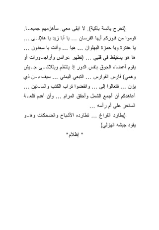 ‫)ﺘﺨﺭﺝ ﻴﺎﺌﺴﺔ ﺒﺎﻜﻴﺔ(. ﻻ ﺍﺒﻘﻰ ﻤﻌﻲ. ﺴﺄﻫﺯﻤﻬﻡ ﺠﻤﻴﻌـﺎ.‬
‫ﻗﻭﻤﻭﺍ ﻤﻥ ﻗﺒﻭﺭﻜﻡ ﺃﻴﻬﺎ ﺍﻟﻔﺭﺴﺎﻥ … ﻴﺎ ﺃﺒﺎ ﺯﻴﺩ ﻴﺎ ﻫﻺﻟـﻰ …‬
‫ﻴﺎ ﻋﻨﺘﺭﺓ ﻭﻴﺎ ﺤﻤﺯﺓ ﺍﻟﺒﻬﻠﻭﺍﻥ … ﻫﻴﺎ … ﻭﺃﻨﺕ ﻴﺎ ﺴﻌﺩﻭﻥ …‬
‫ﻫﺎ ﻫﻭ ﻴﺴﺘﻴﻘﻅ ﻓﻲ ﻗﻠﺒﻲ … )ﺘﻅﻬﺭ ﻋﺭﺍﺌﺱ ﻭﺃﺭﺍﺠـﻭﺯﺍﺕ ﺃﻭ‬
‫ﻴﻘﻭﻡ ﺃﻋﻀﺎﺀ ﺍﻟﺠﻭﻕ ﺒﻨﻔﺱ ﺍﻟﺩﻭﺭ ﺇﺫ ﻴﻨﺘﻅﻡ ﻭﻴﺘﻼﺸـﻰ ﺠـﻴﺵ‬
‫ﻭﻫﻤﻲ( ﻓﺎﺭﺱ ﺍﻟﻔﻭﺍﺭﺱ … ﺍﻟﺘﺒﻌﻲ ﺍﻟﻴﻤﻨﻲ … ﺴﻴﻑ ﺒـﻥ ﺫﻱ‬
‫ﻴﺯﻥ … ﻓﺘﻌﺎﻟﻭﺍ ﺇﻟﻰ … ﻭﺍﻨﻔﻀﻭﺍ ﺘﺭﺍﺏ ﺍﻟﻜﺘﺏ ﻭﺍﻟﺴـﻨﻴﻥ …‬
‫ﺃﻋﺎﻫﺩﻜﻡ ﺃﻥ ﺃﺠﻤﻊ ﺍﻟﺸﻤل ﻭﺃﺤﻘﻕ ﺍﻟﻤﺭﺍﻡ … ﻭﺃﻥ ﺃﻫﺩﻡ ﻗﻠﻌـﺔ‬
                              ‫ﺍﻟﺴﺎﺤﺭ ﻋﻠﻰ ﺃﻡ ﺭﺃﺴﻪ …‬
‫)ﻴﻁﺎﺭﺩ ﺍﻟﻔﺭﺍﻍ … ﺘﻁﺎﺭﺩﻩ ﺍﻷﺸﺒﺎﺡ ﻭﺍﻟﻀﺤﻜﺎﺕ ﻭﻫـﻭ‬
                                   ‫ﻴﻘﻭﺩ ﺠﻴﺸﻪ ﺍﻟﻬﺯﻟﻲ(‬
                   ‫* ﺇﻅﻼﻡ*‬
 