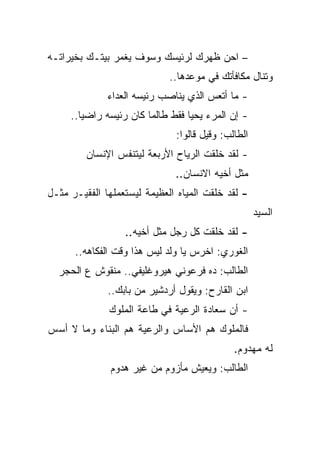 ‫– ﺍﺤﻥ ﻅﻬﺭﻙ ﻟﺭﺌﻴﺴﻙ ﻭﺴﻭﻑ ﻴﻐﻤﺭ ﺒﻴﺘـﻙ ﺒﺨﻴﺭﺍﺘـﻪ‬
                             ‫ﻭﺘﻨﺎل ﻤﻜﺎﻓﺄﺘﻙ ﻓﻲ ﻤﻭﻋﺩﻫﺎ..‬
              ‫- ﻤﺎ ﺃﺘﻌﺱ ﺍﻟﺫﻱ ﻴﻨﺎﺼﺏ ﺭﺌﻴﺴﻪ ﺍﻟﻌﺩﺍﺀ‬
     ‫- ﺇﻥ ﺍﻟﻤﺭﺀ ﻴﺤﻴﺎ ﻓﻘﻁ ﻁﺎﻟﻤﺎ ﻜﺎﻥ ﺭﺌﻴﺴﻪ ﺭﺍﻀﻴﺎ..‬
                              ‫ﺍﻟﻁﺎﻟﺏ: ﻭﻗﻴل ﻗﺎﻟﻭﺍ:‬
         ‫- ﻟﻘﺩ ﺨﻠﻘﺕ ﺍﻟﺭﻴﺎﺡ ﺍﻷﺭﺒﻌﺔ ﻟﻴﺘﻨﻔﺱ ﺍﻹﻨﺴﺎﻥ‬
                              ‫ﻤﺜل ﺃﺨﻴﻪ ﺍﻻﻨﺴﺎﻥ..‬
‫- ﻟﻘﺩ ﺨﻠﻘﺕ ﺍﻟﻤﻴﺎﻩ ﺍﻟﻌﻅﻴﻤﺔ ﻟﻴﺴﺘﻌﻤﻠﻬﺎ ﺍﻟﻔﻘﻴـﺭ ﻤﺜـل‬
                                                    ‫ﺍﻟﺴﻴﺩ‬
                  ‫- ﻟﻘﺩ ﺨﻠﻘﺕ ﻜل ﺭﺠل ﻤﺜل ﺃﺨﻴﻪ..‬
      ‫ﺍﻟﻐﻭﺭﻱ: ﺍﺨﺭﺱ ﻴﺎ ﻭﻟﺩ ﻟﻴﺱ ﻫﺫﺍ ﻭﻗﺕ ﺍﻟﻔﻜﺎﻫﻪ..‬
  ‫ﺍﻟﻁﺎﻟﺏ: ﺩﻩ ﻓﺭﻋﻭﻨﻲ ﻫﻴﺭﻭﻏﻠﻴﻔﻲ.. ﻤﻨﻘﻭﺵ ﻉ ﺍﻟﺤﺠﺭ‬
              ‫ﺍﺒﻥ ﺍﻟﻘﺎﺭﺡ: ﻭﻴﻘﻭل ﺃﺭﺩﺸﻴﺭ ﻤﻥ ﺒﺎﺒﻙ..‬
              ‫- ﺃﻥ ﺴﻌﺎﺩﺓ ﺍﻟﺭﻋﻴﺔ ﻓﻲ ﻁﺎﻋﺔ ﺍﻟﻤﻠﻭﻙ‬
‫ﻓﺎﻟﻤﻠﻭﻙ ﻫﻡ ﺍﻷﺴﺎﺱ ﻭﺍﻟﺭﻋﻴﺔ ﻫﻡ ﺍﻟﺒﻨﺎﺀ ﻭﻤﺎ ﻻ ﺃﺴﺱ‬
                                             ‫ﻟﻪ ﻤﻬﺩﻭﻡ.‬
               ‫ﺍﻟﻁﺎﻟﺏ: ﻭﻴﻌﻴﺵ ﻤﺄﺯﻭﻡ ﻤﻥ ﻏﻴﺭ ﻫﺩﻭﻡ‬
 