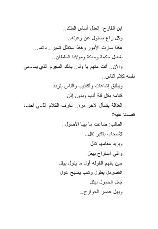 ‫ﺍﺒﻥ ﺍﻟﻘﺎﺭﺡ: ﺍﻟﻌﺩل ﺃﺴﺎﺱ ﺍﻟﻤﻠﻙ..‬
                    ‫ﻭﻜل ﺭﺍﻉ ﻤﺴﺌﻭل ﻋﻥ ﺭﻋﻴﺘﻪ..‬
     ‫ﻫﻜﺫﺍ ﺴﺎﺭﺕ ﺍﻷﻤﻭﺭ ﻭﻫﻜﺫﺍ ﺴﺘﻅل ﺘﺴﻴﺭ.. ﺩﺍﺌﻤﺎ..‬
             ‫ﺒﻔﻀل ﺤﻜﻤﺔ ﻭﺤﻨﻜﺔ ﻭﻤﻭﻻﻨﺎ ﺍﻟﺴﻠﻁﺎﻥ..‬
‫ﻭﺍﻵﻥ.. ﺃﻨﺕ ﻤﺘﻬﻡ ﻴﺎ ﻭﻟﺩ.. ﺒﺄﻨﻙ ﺍﻟﻤﺠﺭﻡ ﺍﻟﺫﻱ ﻴﺴـﻤﻲ‬
                                     ‫ﻨﻔﺴﻪ ﻜﻼﻡ ﺍﻟﻨﺎﺱ..‬
             ‫ﻭﻴﻁﻠﻕ ﺇﺸﺎﻋﺎﺕ ﻭﺃﻜﺎﺫﻴﺏ ﻭﺍﻟﻨﺎﺱ ﺒﺘﺭﺩﺩ‬
                    ‫ﻜﻼﻤﻪ ﺒﻜل ﻗﻠﺔ ﺃﺩﺏ ﻭﺒﺩﻭﻥ ﺇﺫﻥ‬
‫ﺍﻟﻌﺩﺍﻟﺔ ﺒﺘﺴﺄل ﻵﺨﺭ ﻤﺭﺓ.. ﻋﺎﺭﻑ ﺍﻟﻜﻼﻡ ﺍﻟﻠـﻲ ﺍﺤﻨـﺎ‬
                                          ‫ﻗﺼﺩﻨﺎ ﻋﻠﻴﻪ؟‬
                 ‫ﺍﻟﻁﺎﻟﺏ: ﻀﺎﻋﺕ ﻤﺎ ﺒﻴﻨﺎ ﺍﻷﺼﻭل..‬
                            ‫ﻷﺼﺤﺎﺏ ﺒﺘﻜﺒﺭ ﺘﻘل..‬
                               ‫ﻭﻴﺯﻴﺩ ﻤﻘﺎﻤﻬﺎ ﺘﺫل‬
                              ‫ﻭﺍﻟﻠﻲ ﺍﺴﺘﺭﺍﺡ ﺒﻴﻌل‬
                ‫ﺤﻴﻥ ﻴﻔﻬﻡ ﺍﻟﻔﻭﻟﻪ ﺃﻭل ﻤﺎ ﻴﻨﻭل ﺒﻴﻔل‬
                 ‫ﺍﻟﻘﺼﺭﻤل ﻴﻁﻭل ﻭﺸﺏ ﻴﺼﺒﺢ ﻏﻭل‬
                               ‫ﺠﻤل ﺍﻟﺤﻤﻭل ﺒﻴﻜل‬
                           ‫ﻭﻴﻬل ﻋﺼﺭ ﺍﻟﺠﻭﺍﺭﺡ..‬
 