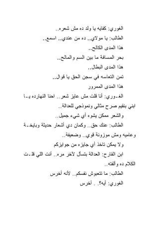 ‫ﺍﻟﻐﻭﺭﻱ: ﻜﻔﺎﻴﻪ ﻴﺎ ﻭﻟﺩ ﺩﻩ ﻤﺵ ﺸﻌﺭﻩ..‬
         ‫ﺍﻟﻁﺎﻟﺏ: ﻴﺎ ﻤﻭﻻﻱ.. ﺩﻩ ﻤﻥ ﻋﻨﺩﻱ.. ﺍﺴﻤﻊ..‬
                               ‫ﻫﺫﺍ ﺍﻟﻤﺩﻯ ﺍﻟﻜﺎﻟﺢ..‬
                ‫ﺒﺤﺭ ﺍﻟﻤﺴﺎﻓﺔ ﻤﺎ ﺒﻴﻥ ﺍﻟﺴﻡ ﻭﺍﻟﻤﺎﻟﺢ..‬
                               ‫ﻫﺫﺍ ﺍﻟﻤﺩﻯ ﺍﻟﺒﻁﺎل..‬
              ‫ﺘﻤﻥ ﺍﻟﺘﻌﺎﺴﻪ ﻓﻲ ﺴﺠﻥ ﺍﻟﺤﻕ ﻴﺎ ﻗﻭﺍل..‬
                               ‫ﻫﺫﺍ ﺍﻟﻤﺩﻯ ﺍﻟﻤﻤﺭﻭﺭ‬
‫ﺍﻟﻐـﻭﺭﻱ: ﺃﻨﺎ ﻗﻠﺕ ﻤﺵ ﻋﺎﻴﺯ ﺸﻌﺭ.. ﺍﺤﻨﺎ ﺍﻟﻨﻬﺎﺭﺩﻩ ﻴـﺎ‬
                 ‫ﺍﺒﻨﻲ ﺒﻨﻘﻴﻡ ﺼﺭﺡ ﻤﺜﺎﻟﻲ ﻭﻨﻤﻭﺫﺠﻲ ﻟﻠﻌﺩﺍﻟﺔ..‬
               ‫ﻭﺍﻟﺸﻌﺭ ﻤﻤﻜﻥ ﻴﺸﻭﻩ ﺃﻱ ﺸﻲﺀ ﺠﻤﻴل..‬
‫ﺍﻟﻁﺎﻟﺏ: ﻋﻨﻙ ﺤﻕ.. ﻭﻜﻤﺎﻥ ﺩﻱ ﺃﺸﻌﺎﺭ ﺤﺩﻴﺜﺔ ﻭﺒﺎﻴﺨـﺔ‬
                  ‫ﻭﻋﺎﻤﻴﻪ ﻭﻤﺵ ﻤﻭﺯﻭﻨﺔ ﻗﻭﻱ.. ﻭﻀﻌﻴﻔﺔ..‬
              ‫ﻭﻻ ﻴﻤﻜﻥ ﺘﺎﺨﺫ ﺃﻱ ﺠﺎﻴﺯﻩ ﻤﻥ ﺠﻭﺍﻴﺯﻜﻡ‬
‫ﺍﺒﻥ ﺍﻟﻘﺎﺭﺡ: ﺍﻟﻌﺩﺍﻟﺔ ﺒﺘﺴﺄل ﻵﺨﺭ ﻤﺭﻩ.. ﺃﻨﺕ ﺍﻟﻠﻲ ﻗﻠـﺕ‬
                                       ‫ﺍﻟﻜﻼﻡ ﺩﻩ ﻭﺃﻟﻔﺘﻪ..‬
            ‫ﺍﻟﻁﺎﻟﺏ: ﻤﺎ ﺘﺘﻌﺒﻭﺵ ﻨﻔﺴﻜﻡ.. ﻷﻨﻪ ﺃﺨﺭﺱ‬
                           ‫ﺍﻟﻐﻭﺭﻱ: ﺃﻴﻪ؟. . ﺃﺨﺭﺱ‬
 