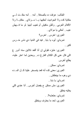 ‫ﺍﻟﻁﺎﻟﺏ: ﻋﺭﻓﺕ ﺩﻩ ﺒﺎﻟﺼﺩﻓﺔ.. ﺃﻤﻪ. . ﺃﻤﻪ ﺤﻜـﺕ ﻟـﻲ‬
‫ﺤﻜﺎﻴﺔ ﻜﺩﻩ ﻭﻻ ﺍﻟﺤﻭﺍﺩﻴﺕ ﺃﺤﻜﻴﻬﺎ ﻴـﺎ ﻤـﻭﻻﻱ.. ﺤﻜﺎﻴـﺔ ﻭﻻ‬
‫ﺍﻷﻓﻼﻡ ﺍﻟﻌﺭﺒﻲ.. ﻭﺃﻅﻥ ﻤﺎﻓﻴﺵ ﺃﻡ ﺘﻌﻴﺏ ﺃﺒﻨﻬﺎ. ﻟﻭ ﻤﺎ ﻓـﻴﻬﺵ‬
                                ‫ﻋﻴﺏ.. ﺃﺤﻜﻲ ﻴﺎ ﻤﻭﻻﻱ..‬
                         ‫ﺍﻟﻐﻭﺭﻱ: ﺍﺨﺭﺱ.. ﺍﺨﺭﺱ؟‬
‫ﺘﻤﺭﺒﺎﻱ: ﺃﻴﻭﻩ ﻴﺎ ﺒﺎﺒﺎ.. ﻓﻴﻪ ﻓﻲ ﺍﻟﺩﻨﻴﺎ ﺩﻱ ﻨﺎﺱ ﺨـﺭﺱ‬
                                                     ‫ﻜﺘﻴﺭ..‬
‫ﺍﻟﻐﻭﺭﻱ: ﻋﺎﻴﺯﻩ ﺘﻘﻭﻟﻲ ﺇﻥ ﺃﻨﺎ ﺃﻗﻌﺩ ﺘﻼﺘﻴﻥ ﺴﻨﻪ ﺃﺩﻭﺭ ﻉ‬
‫ﺍﻟﻠﻲ ﻗﺎل ﻋﻨﻲ ﻜل ﺍﻟﻜﻼﻡ ﺍﻟﻔﺎﺭﻍ ﺩﻩ.. ﻭﺒﻌﺩﻴﻥ ﻟﻤﺎ ﺍﻋﺘﺭ ﻋﻠﻴﻪ،‬
                                           ‫ﻴﻁﻠﻊ ﺃﺨﺭﺱ.‬
                                  ‫ﺘﻤﺭﺒﺎﻱ: ﻤﻤﻜﻥ..‬
‫ﺍﻟﻐﻭﺭﻱ: ﻤﻌﻨﻰ ﻜﺩﻩ ﺃﻨﻪ ﻗﻌﺩ ﻴﺘﻤﺴﺨﺭ ﻋﻠﻴﻨﺎ ﻜـل ﺍﻟﻤـﺩﻩ‬
                                  ‫ﺩﻱ ﻭﻫﻭﻩ ﻤﺎ ﺒﻴﻨﻁﻘﺵ..‬
                                 ‫ﺘﻤﺭﺒﺎﻱ: ﻴﺎ ﺒﺎﺒﺎ..‬
‫ﺍﻟﻐﻭﺭﻱ: ﻤﺵ ﻤﻤﻜﻥ ﺡ ﻴﻔﻀل ﺃﺨﺭﺱ.. ﺃﻨﺎ ﻋﻨﺩﻱ ﺍﻟﻠﻲ‬
                                             ‫ﻴﺨﻠﻴﻪ ﻴﻨﻁﻕ‬
                              ‫ﺘﻤﺭﺒﺎﻱ: ﺤﺘﻌﺫﺒﻪ؟. .‬
                    ‫ﺍﻟﻐﻭﺭﻱ: ﻟﺤﺩ ﻤﺎ ﻴﻌﺘﺭﻑ ﻭﻴﻨﻁﻕ‬
 