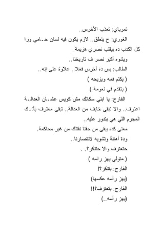 ‫ﺘﻤﺭﺒﺎﻱ: ﺘﻌﺫﺏ ﺍﻷﺨﺭﺱ..‬
‫ﺍﻟﻐﻭﺭﻱ: ﺡ ﻴﻨﻁﻕ.. ﻻﺯﻡ ﻴﻜﻭﻥ ﻓﻴﻪ ﻟﺴﺎﻥ ﺤـﺎﻤﻲ ﻭﺭﺍ‬
                    ‫ﻜل ﺍﻟﻜﺩﺏ ﺩﻩ ﺒﻴﻘﻠﺏ ﻨﺼﺭﻱ ﻫﺯﻴﻤﺔ..‬
                   ‫ﻭﻴﺸﻭﻩ ﺃﻜﺒﺭ ﻨﺼﺭ ﻑ ﺘﺎﺭﻴﺨﻨﺎ..‬
      ‫ﺍﻟﻁﺎﻟﺏ: ﺒﺱ ﺩﻩ ﺃﺨﺭﺱ ﻓﻌﻼ.. ﻋﻼﻭﺓ ﻋﻠﻰ ﺇﻨﻪ..‬
                            ‫) ﻴﻜﺘﻡ ﻓﻤﻪ ﻭﻴﺯﻴﺤﻪ (‬
                             ‫) ﻴﺘﻘﺩﻡ ﻓﻲ ﻨﻌﻭﻤﺔ (‬
‫ﺍﻟﻘﺎﺭﺡ: ﻴﺎ ﺍﺒﻨﻲ ﺴﻜﺎﺘﻙ ﻤﺵ ﻜﻭﻴﺱ ﻋﺸـﺎﻥ ﺍﻟﻌﺩﺍﻟـﺔ‬
‫ﺍﻋﺘﺭﻑ.. ﻭﺍﻻ ﺘﺒﻘﻰ ﺨﺎﻴﻑ ﻤﻥ ﺍﻟﻌﺩﺍﻟﺔ.. ﺘﺒﻘﻰ ﻤﻌﺘﺭﻑ ﺒﺄﻨـﻙ‬
                          ‫ﺍﻟﻤﺠﺭﻡ ﺍﻟﻠﻲ ﻫﻲ ﺒﺘﺩﻭﺭ ﻋﻠﻴﻪ..‬
     ‫ﻤﻌﻨﻰ ﻜﺩﻩ ﻴﺒﻘﻰ ﻤﻥ ﺤﻘﻨﺎ ﻨﻘﺘﻠﻙ ﻤﻥ ﻏﻴﺭ ﻤﺤﺎﻜﻤﺔ.‬
                    ‫ﻭﺩﺓ ﺃﻫﺎﻨﺔ ﻭﺘﺸﻭﻴﻪ ﻻﻨﺘﺼﺎﺭﻨﺎ..‬
                         ‫ﺤﺘﻌﺘﺭﻑ ﻭﺍﻻ ﺤﺘﻨﻜﺭ؟. .‬
                                   ‫ﹼ‬
                            ‫) ﻤﺘﻭﻟﻲ ﻴﻬﺯ ﺭﺍﺴﻪ (‬
                                 ‫ﺍﻟﻘﺎﺭﺡ: ﺒﺘﻨﻜﺭ؟!‬
                              ‫)ﻴﻬﺯ ﺭﺃﺴﻪ ﻋﻜﺴﻬﺎ(‬
                              ‫ﺍﻟﻘﺎﺭﺡ: ﺒﺘﻌﺘﺭﻑ؟!!‬
                                  ‫)ﻴﻬﺯ ﺭﺃﺴﻪ..(‬
 