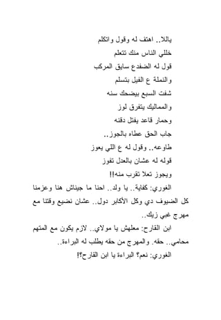 ‫ﻴﺎﻟﻼ.. ﺍﻫﺘﻑ ﻟﻪ ﻭﻗﻭل ﻭﺍﺘﻜﻠﻡ‬
                             ‫ﺨﻠﻠﻲ ﺍﻟﻨﺎﺱ ﻤﻨﻙ ﺘﺘﻌﻠﻡ‬
                     ‫ﻗﻭل ﻟﻪ ﺍﻟﻀﻔﺩﻉ ﺴﺎﻴﻕ ﺍﻟﻤﺭﻜﺏ‬
                             ‫ﻭﺍﻟﻨﻤﻠﺔ ﻉ ﺍﻟﻔﻴل ﺒﺘﺴﻠﻡ‬
                          ‫ﺸﻔﺕ ﺍﻟﺴﺒﻊ ﺒﻴﻀﺤﻙ ﺴﻨﻪ‬
                              ‫ﻭﺍﻟﻤﻤﺎﻟﻴﻙ ﻴﺘﻔﺭﻕ ﻟﻭﺯ‬
                             ‫ﻭﺤﻤﺎﺭ ﻗﺎﻋﺩ ﻴﻔﺘل ﺩﻗﻨﻪ‬
                         ‫ﺠﺎﺏ ﺍﻟﺤﻕ ﻋﻁﺎﻩ ﺒﺎﻟﺠﻭﺯ..‬
                    ‫ﻁﺎﻭﻋﻪ.. ﻭﻗﻭل ﻟﻪ ﻉ ﺍﻟﻠﻲ ﻴﻌﻭﺯ‬
                        ‫ﻗﻭﻟﻪ ﻟﻪ ﻋﺸﺎﻥ ﺒﺎﻟﻌﺩل ﺘﻔﻭﺯ‬
                           ‫ﻭﻴﺠﻭﺯ ﺘﻌﻼ ﺘﻘﺭﺏ ﻤﻨﻪ!!‬
‫ﺍﻟﻐﻭﺭﻱ: ﻜﻔﺎﻴﺔ.. ﻴﺎ ﻭﻟﺩ.. ﺍﺤﻨﺎ ﻤﺎ ﺠﻴﻨﺎﺵ ﻫﻨﺎ ﻭﻋﺯﻤﻨﺎ‬
‫ﻜل ﺍﻟﻀﻴﻭﻑ ﺩﻱ ﻭﻜل ﺍﻷﻜﺎﺒﺭ ﺩﻭل.. ﻋﺸﺎﻥ ﻨﻀﻴﻊ ﻭﻗﺘﻨﺎ ﻤﻊ‬
                                       ‫ﻤﻬﺭﺝ ﻏﺒﻲ ﺯﻴﻙ..‬
‫ﺍﺒﻥ ﺍﻟﻘﺎﺭﺡ: ﻤﻌﻠﻬﺵ ﻴﺎ ﻤﻭﻻﻱ.. ﻻﺯﻡ ﻴﻜﻭﻥ ﻤﻊ ﺍﻟﻤﺘﻬﻡ‬
        ‫ﻤﺤﺎﻤﻲ.. ﺤﻘﻪ. ﻭﺍﻟﻤﻬﺭﺝ ﻤﻥ ﺤﻘﻪ ﻴﻁﻠﺏ ﻟﻪ ﺍﻟﺒﺭﺍﺀﺓ..‬
               ‫ﺍﻟﻐﻭﺭﻱ: ﻨﻌﻡ؟ ﺍﻟﺒﺭﺍﺀﺓ ﻴﺎ ﺍﺒﻥ ﺍﻟﻘﺎﺭﺡ؟!‬
 