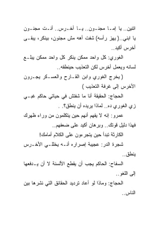 ‫ﺍﺘﻨﻴﻥ.. ﻴﺎ ﺇﻤـﺎ ﻤﺠﻨـﻭﻥ.. ﻴـﺎ ﺃﺨـﺭﺱ.. ﺃﻨـﺕ ﻤﺠﻨـﻭﻥ‬
‫ﻴﺎ ﺍﺒﻨﻲ..) ﻴﻬﺯ ﺭﺃﺴﻪ( ﺸﻔﺕ ﺃﻫﻪ ﻤﺵ ﻤﺠﻨﻭﻥ، ﺒﻴﻨﻜﺭ، ﻴﺒﻘـﻰ‬
                                           ‫ﺃﺨﺭﺱ ﺃﻜﻴﺩ..‬
‫ﺍﻟﻐﻭﺭﻱ: ﻜل ﻭﺍﺤﺩ ﻤﻤﻜﻥ ﻴﻨﻜﺭ ﻜل ﻭﺍﺤﺩ ﻤﻤﻜﻥ ﻴﺒﻠـﻊ‬
                ‫ﻟﺴﺎﻨﻪ ﻭﻴﻌﻤل ﺃﺨﺭﺱ ﻟﻜﻥ ﺍﻟﺘﻌﺫﻴﺏ ﺤﻴﻨﻁﻘﻪ..‬
‫) ﻴﺨﺭﺝ ﺍﻟﻐﻭﺭﻱ ﻭﺍﺒﻥ ﺍﻟﻘـﺎﺭﺡ ﻭﺍﻟﻌﺴـﻜﺭ ﻴﺠـﺭﻭﻥ‬
                             ‫ﺍﻷﺨﺭﺱ ﺇﻟﻰ ﻏﺭﻓﺔ ﺍﻟﺘﻌﺫﻴﺏ (‬
‫ﺍﻟﺤﺠﺎﺝ: ﺍﻟﺤﻘﻴﻘﺔ ﺃﻨﺎ ﻤﺎ ﺸﻔﺘﺵ ﻓﻲ ﺤﻴﺎﺘﻲ ﺤﺎﻜﻡ ﻏﺒـﻲ‬
                 ‫ﺯﻱ ﺍﻟﻐﻭﺭﻱ ﺩﻩ.. ﻟﻤﺎﺫﺍ ﻴﺭﻴﺩﻩ ﺃﻥ ﻴﻨﻁﻕ؟. .‬
‫ﻋﻤﺭﻭ: ﺇﻨﻪ ﻻ ﻴﻔﻬﻡ ﺃﻨﻬﻡ ﺤﻴﻥ ﻴﺘﻜﻠﻤﻭﻥ ﻤﻥ ﻭﺭﺍﺀ ﻅﻬﺭﻙ‬
              ‫ﻓﻬﺫﺍ ﺩﻟﻴل ﻗﻭﺘﻙ.. ﻭﺒﺭﻫﺎﻥ ﺃﻜﻴﺩ ﻋﻠﻰ ﻀﻌﻔﻬﻡ..‬
       ‫ﺍﻟﻜﺎﺭﺜﺔ ﺘﺒﺩﺃ ﺤﻴﻥ ﻴﺘﺠﺭﺀﻭﻥ ﻋﻠﻰ ﺍﻟﻜﻼﻡ ﺃﻤﺎﻤﻙ!‬
‫ﺸﺠﺭﺓ ﺍﻟﺩﺭ: ﻋﺠﻴﺒﺔ ﺇﺼﺭﺍﺭﻩ ﺃﻨـﻪ ﻴﺨﻠﻠـﻲ ﺍﻷﺨـﺭﺱ‬
                                                 ‫ﻴﻨﻁﻕ..‬
‫ﺍﻟﺴﻔﺎﺡ: ﺍﻟﺤﺎﻜﻡ ﻴﺠﺏ ﺃﻥ ﻴﻘﻁﻊ ﺍﻷﻟﺴﻨﺔ ﻻ ﺃﻥ ﻴـﺩﻓﻌﻬﺎ‬
                                              ‫ﺇﻟﻰ ﺍﻟﻠﻐﻭ..‬
‫ﺍﻟﺤﺠﺎﺝ: ﻭﻤﺎﺫﺍ ﻟﻭ ﺃﻋﺎﺩ ﺘﺭﺩﻴﺩ ﺍﻟﺤﻘﺎﺌﻕ ﺍﻟﺘﻲ ﻨﺸﺭﻫﺎ ﺒﻴﻥ‬
                                                 ‫ﺍﻟﻨﺎﺱ..‬
 