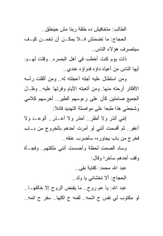 ‫ﺍﻟﻁﺎﻟﺏ: ﻤﺘﺨﺎﻓﻴﺵ ﺩﻩ ﺨﻠﻘﺔ ﺭﺒﻨﺎ ﻤﺵ ﺤﻴﻨﻁﻕ..‬
‫ﺍﻟﺤﺠﺎﺝ: ﻤﺎ ﺘﻀﻤﻨﺵ ﻓـﻼ ﻴﻤﻜـﻥ ﺃﻥ ﺘﺨﻤـﻥ ﻜﻴـﻑ‬
                                ‫ﺴﻴﺘﺼﺭﻑ ﻫﺅﻻﺀ ﺍﻟﻨﺎﺱ..‬
‫ﺫﺍﺕ ﻴﻭﻡ ﻜﻨﺕ ﺃﺨﻁﺏ ﻓﻲ ﺃﻫل ﺍﻟﺒﺼﺭﻩ.. ﻭﻗﻠﺕ ﻟﻬـﻡ:‬
                  ‫ﺃﻴﻬﺎ ﺍﻟﻨﺎﺱ ﻤﻥ ﺃﻋﻴﺎﻩ ﺩﺍﺅﻩ ﻓﺩﻭﺍﺅﻩ ﻋﻨﺩﻱ..‬
‫ﻭﻤﻥ ﺍﺴﺘﻁﺎل ﻋﻠﻴﻪ ﺃﺠﻠﻪ ﺃﻋﺠﻠﺘﻪ ﻟﻪ.. ﻭﻤﻥ ﺃﺜﻘﻠﺕ ﺭﺃﺴﻪ‬
‫ﺍﻷﻓﻜﺎﺭ ﺃﺭﺤﺘﻪ ﻤﻨﻬﺎ. ﻭﻤﻥ ﺃﺘﻌﺒﺘﻪ ﺍﻷﻴﺎﻡ ﻭﻓﺭﺘﻬﺎ ﻋﻠﻴﻪ.. ﻭﻅـل‬
‫ﺍﻟﺠﻤﻴﻊ ﺼﺎﻤﺘﻴﻥ ﻜﺄﻥ ﻋﻠﻰ ﺭﺀﻭﺴﻬﻡ ﺍﻟﻁﻴﺭ.. ﺃﺨﺭﺴﻬﻡ ﻜﻼﻤﻲ‬
             ‫ﻭﺸﺠﻌﻨﻲ ﻫﺫﺍ ﻁﺒﻌﺎ ﻋﻠﻰ ﻤﻭﺍﺼﻠﺔ ﺍﻟﺘﻬﺩﻴﺩ ﻗﺎﺌﻼ:‬
‫ﺇﻨﻨﻲ ﺃﻨﺫﺭ ﻭﻻ ﺃﻨﻅﺭ.. ﺃﺤﺫﺭ ﻭﻻ ﺃﻋـﺫﺭ.. ﺃﺘﻭﻋـﺩ ﻭﻻ‬
‫ﺃﻋﻔﻭ.. ﺜﻡ ﺃﻗﺴﻤﺕ ﺃﻨﻨﻲ ﻟﻭ ﺃﻤﺭﺕ ﺃﺤﺩﻫﻡ ﺒﺎﻟﺨﺭﻭﺝ ﻤﻥ ﺒـﺎﺏ‬
                 ‫ﻓﺨﺭﺝ ﻤﻥ ﺒﺎﺏ ﻴﺠﺎﻭﺭﻩ، ﺴﺄﻀﺭﺏ ﻋﻨﻘﻪ..‬
‫ﻭﺴﺎﺩ ﺍﻟﺼﻤﺕ ﻟﺤﻅﺔ ﻭﺃﺤﺴﺴﺕ ﺃﻨﻨﻲ ﻤﻠﻜﺘﻬﻡ.. ﻭﻓﺠـﺄﺓ‬
                               ‫ﻭﻗﻑ ﺃﺤﺩﻫﻡ ﺴﺎﺨﺭﺍ ﻭﻗﺎل:‬
                        ‫ﻋﺒﺩ ﺍﷲ ﻤﺤﻤﺩ: ﻜﻔﺎﻴﺔ ﺒﻘﻰ..‬
                      ‫ﺍﻟﺤﺠﺎﺝ: ﺃﻻ ﺘﺨﺸﺎﻨﻲ ﻴﺎ ﻭﻟﺩ..‬
‫ﻋﺒﺩ ﺍﷲ: ﻴﺎ ﻋﻡ ﺭﻭﺡ.. ﻤﺎ ﻴﻘﺒﺽ ﺍﻟﺭﻭﺡ ﺇﻻ ﺨﺎﻟﻘﻬـﺎ..‬
‫ﻟﻭ ﻤﻜﺘﻭﺏ ﻟﻲ ﻨﻔﺱ ﺡ ﺍﺸﻤﻪ.. ﻟﻘﻤﻪ ﺡ ﺍﻜﻠﻬﺎ.. ﺴﻔﺭ ﺡ ﺍﺘﻤﻪ..‬
 