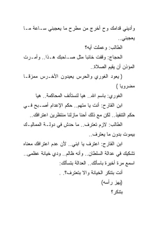 ‫ﻭﺃﺩﻴﻨﻲ ﻗﺩﺍﻤﻙ ﻭﺡ ﺃﺨﺭﺝ ﻤﻥ ﻤﻁﺭﺡ ﻤﺎ ﻴﻌﺠﺒﻨﻲ ﺴـﺎﻋﺔ ﻤـﺎ‬
                                               ‫ﻴﻌﺠﺒﻨﻲ..‬
                              ‫ﺍﻟﻁﺎﻟﺏ: ﻭﻋﻤﻠﺕ ﺃﻴﻪ؟‬
‫ﺍﻟﺤﺠﺎﺝ: ﻭﻗﻔﺕ ﺨﺎﺌﺒﺎ ﻤﺜل ﺼـﺎﺤﺒﻙ ﻫـﺫﺍ.. ﻭﺃﻤـﺭﺕ‬
                                 ‫ﺍﻟﻤﺅﺫﻥ ﺃﻥ ﻴﻘﻴﻡ ﺍﻟﺼﻼﺓ..‬
‫) ﻴﻌﻭﺩ ﺍﻟﻐﻭﺭﻱ ﻭﺍﻟﺤﺭﺱ ﻴﻌﻴﺩﻭﻥ ﺍﻷﺨـﺭﺱ ﻤﻤﺯﻗـﺎ‬
                                              ‫ﻤﻀﺭﻭﻴﺎ (‬
     ‫ﺍﻟﻐﻭﺭﻱ: ﺒﺎﺴﻡ ﺍﷲ.. ﻫﻴﺎ ﻟﻨﺴﺘﺄﻨﻑ ﺍﻟﻤﺤﺎﻜﻤﺔ.. ﻫﻴﺎ‬
‫ﺍﺒﻥ ﺍﻟﻘﺎﺭﺡ: ﺃﻨﺕ ﻴﺎ ﻤﺘﻬﻡ.. ﺤﻜﻡ ﺍﻹﻋﺩﺍﻡ ﺃﺼـﺒﺢ ﻓـﻲ‬
  ‫ﺤﻜﻡ ﺍﻟﺘﻨﻔﻴﺫ.. ﻟﻜﻥ ﻤﻊ ﺫﻟﻙ ﺃﺤﻨﺎ ﻤﺎﺯﻟﻨﺎ ﻤﻨﺘﻅﺭﻴﻥ ﺍﻋﺘﺭﺍﻓﻙ..‬
‫ﺍﻟﻁﺎﻟﺏ: ﻻﺯﻡ ﺘﻌﺘﺭﻑ.. ﻤﺎ ﺤﺩﺵ ﻓﻲ ﺩﻭﻟـﺔ ﺍﻟﻤﻤﺎﻟﻴـﻙ‬
                                ‫ﺒﻴﻤﻭﺕ ﺒﺩﻭﻥ ﻤﺎ ﻴﻌﺘﺭﻑ..‬
‫ﺍﺒﻥ ﺍﻟﻘﺎﺭﺡ: ﺍﻋﺘﺭﻑ ﻴﺎ ﺍﺒﻨﻲ.. ﻷﻥ ﻋﺩﻡ ﺍﻋﺘﺭﺍﻓﻙ ﻤﻌﻨﺎﻩ‬
‫ﺘﺸﻜﻴﻙ ﻓﻲ ﻋﺩﺍﻟﺔ ﺍﻟﺴﻠﻁﺎﻥ.. ﻭﺃﻨﻪ ﻅﺎﻟﻡ.. ﻭﺩﻱ ﺨﻴﺎﻨﺔ ﻋﻅﻤﻰ..‬
                 ‫ﺍﺴﻤﻊ ﻤﺭﺓ ﺃﺨﻴﺭﺓ ﺒﺎﺴﺄﻟﻙ.. ﺍﻟﻌﺩﺍﻟﺔ ﺒﺘﺴﺄﻟﻙ:‬
                 ‫ﺃﻨﺕ ﺒﺘﻨﻜﺭ ﺍﻟﺨﻴﺎﻨﺔ ﻭﺍﻻ ﺒﺘﻌﺘﺭﻑ؟. .‬
                                      ‫)ﻴﻬﺯ ﺭﺃﺴﻪ(‬
                                           ‫ﺒﺘﻨﻜﺭ؟‬
 