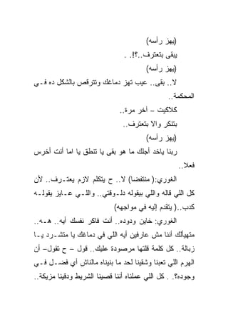 ‫)ﻴﻬﺯ ﺭﺃﺴﻪ(‬
                                ‫ﻴﺒﻘﻰ ﺒﺘﻌﺘﺭﻑ..؟!. .‬
                                       ‫)ﻴﻬﺯ ﺭﺃﺴﻪ(‬
‫ﻻ.. ﺒﻘﻰ.. ﻋﻴﺏ ﺘﻬﺯ ﺩﻤﺎﻏﻙ ﻭﺘﺘﺭﻗﺹ ﺒﺎﻟﺸﻜل ﺩﻩ ﻓـﻲ‬
                                               ‫ﺍﻟﻤﺤﻜﻤﺔ..‬
                              ‫ﻜﻼﻜﻴﺕ – ﺁﺨﺭ ﻤﺭﺓ..‬
                               ‫ﺒﺘﻨﻜﺭ ﻭﺍﻻ ﺒﺘﻌﺘﺭﻑ..‬
                                       ‫)ﻴﻬﺯ ﺭﺃﺴﻪ(‬
‫ﺭﺒﻨﺎ ﻴﺎﺨﺩ ﺃﺠﻠﻙ ﻤﺎ ﻫﻭ ﺒﻘﻰ ﻴﺎ ﺘﻨﻁﻕ ﻴﺎ ﺍﻤﺎ ﺃﻨﺕ ﺃﺨﺭﺱ‬
                                                     ‫ﻓﻌﻼ..‬
‫ﺍﻟﻐﻭﺭﻱ:) ﻤﻨﺘﻔﻀﺎ( ﻻ.. ﺡ ﻴﺘﻜﻠﻡ ﻻﺯﻡ ﻴﻌﺘـﺭﻑ.. ﻷﻥ‬
‫ﻜل ﺍﻟﻠﻲ ﻗﺎﻟﻪ ﻭﺍﻟﻠﻲ ﺒﻴﻘﻭﻟﻪ ﺩﻟـﻭﻗﺘﻲ.. ﻭﺍﻟﻠـﻲ ﻋـﺎﻴﺯ ﻴﻘﻭﻟـﻪ‬
                            ‫ﻜﺩﺏ..) ﻴﺘﻘﺩﻡ ﺇﻟﻴﻪ ﻓﻲ ﻤﻭﺍﺠﻬﻪ(‬
‫ﺍﻟﻐﻭﺭﻱ: ﺨﺎﻴﻥ ﻭﺩﻭﺩﻩ.. ﺃﻨﺕ ﻓﺎﻜﺭ ﻨﻔﺴﻙ ﺃﻴﻪ.. ﻫـﻪ..‬
‫ﻤﺘﻬﻴﺄﻟﻙ ﺃﻨﻨﺎ ﻤﺵ ﻋﺎﺭﻓﻴﻥ ﺃﻴﻪ ﺍﻟﻠﻲ ﻓﻲ ﺩﻤﺎﻏﻙ ﻴﺎ ﻤﺘﺸـﺭﺩ ﻴـﺎ‬
‫ﺯﺒﺎﻟﺔ.. ﻜل ﻜﻠﻤﺔ ﻗﻠﺘﻬﺎ ﻤﺭﺼﻭﺩﺓ ﻋﻠﻴﻙ.. ﻗﻭل – ﺡ ﺘﻘﻭل– ﺃﻥ‬
‫ﺍﻟﻬﺭﻡ ﺍﻟﻠﻲ ﺘﻌﺒﻨﺎ ﻭﺸﻘﻴﻨﺎ ﻟﺤﺩ ﻤﺎ ﺒﻨﻴﻨﺎﻩ ﻤﺎﻟﻨﺎﺵ ﺃﻱ ﻓﻀـل ﻓـﻲ‬
‫ﻭﺠﻭﺩﻩ؟. . ﻜل ﺍﻟﻠﻲ ﻋﻤﻠﻨﺎﻩ ﺃﻨﻨﺎ ﻗﺼﻴﻨﺎ ﺍﻟﺸﺭﻴﻁ ﻭﺩﻗﻴﻨﺎ ﻤﺯﻴﻜﺔ..‬
 