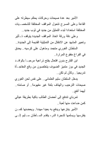 ‫ﺍﻷﻤﻴﺭ ﺒﻌﺩ ﻋﺩﺓ ﺼﻴﺤﺎﺕ ﻭﺤﺭﻜﺎﺕ ﻴﺤﻜﻡ ﺴﻴﻁﺭﺘﻪ ﻋﻠﻰ‬
‫ﺍﻟﻘﺎﻋﺔ ﻭﻋﻠﻰ ﺍﻟﻤﺴﺭﺡ ﺘﺘﺤﻭل ﺍﻟﻤﻭﺍﻗﻑ ﺍﻟﻤﺨﺘﻠﻔﺔ ﻟﻠﺸﺨﺼـﻴﺎﺕ‬
     ‫ﺍﻟﻤﺨﺘﻠﻔﺔ ﺍﺴﺘﻌﺩﺍﺩﺍ ﻟﺒﺩﺀ ﺍﻟﺘﻤﺜﻴل ﻤﻥ ﺠﺩﻴﺩ ﻓﻲ ﺜﻭﺏ ﺠﺩﻴﺩ..‬
‫ﻭﻋﻠﻰ ﺩﻗﺔ ﻭﺭﻗﺔ ﺍﺘﺨﺎﺫ ﺍﻟﻤﻭﺍﻗﻑ ﺍﻟﺠﺩﻴﺩﺓ ﻴﺘﻭﻗﻑ ﺘـﺄﺜﻴﺭ‬
‫ﻭﺘﻌﺒﻴﺭ ﺍﻟﻤﺸﻬﺩ ﻋﻥ ﺍﻻﻨﺘﻘﺎل ﻤﻥ ﺍﻟﺘﻤﺜﻴﻠﻴﺔ ﺍﻟﻘﺩﻴﻤﺔ ﺇﻟﻰ ﺍﻟﺠﺩﻴﺩﺓ..‬
‫ﺍﻟﺴﻠﻁﺎﻥ ﺍﻟﻐﻭﺭﻱ ﻤﺘﺠﻤﺩ ﻭﻤﺫﻫﻭل ﻋﻠﻰ ﻜﺭﺴﻴﻪ.. ﻴﺤﺩﻕ‬
                                ‫ﻓﻲ ﺍﻟﻔﺭﺍﻍ ﻤﻔﻘﻭﻉ ﺍﻟﻤﺭﺍﺭﺓ..‬
‫ﺍﺒﻥ ﺍﻟﻘﺎﺭﺡ ﺒﺩﻭﻥ ﺍﻓﺘﻌﺎل ﻴﻔﺘﺢ ﺫﺭﺍﻋﻴﺔ ﻤﺭﺤﺒـﺎ ﺒﺎﻟﻭﺍﻓـﺩ‬
‫ﺍﻟﺠﺩﻴﺩ ﻓﻲ ﺒﻭﺯ ﻤﺘﻤﻴﺯ ﺍﻟﻀﻴﻭﻑ ﻴﺘﺨﻠﺼﻭﻥ ﻤﻥ ﻭﻗﻊ ﺍﻟﻤﻔﺎﺠـﺄﺓ‬
                                  ‫ﺘﺩﺭﻴﺠﻴﺎ.. ﻭﻜﺄﻥ ﻟﻡ ﺘﻜﻥ..‬
‫ﻴﺩﺨل ﺍﻟﺴﻠﻁﺎﻥ ﺴﻠﻴﻡ ﺍﻟﻌﺜﻤﺎﻨﻲ.. ﻋﻠﻰ ﻨﻔﺱ ﻟﺤﻥ ﺍﻟﻐﻭﺭﻱ‬
‫ﺼﻴﺤﺎﺕ ﺍﻟﺘﺭﺤﻴﺏ ﻭﺍﻟﻬﺘﺎﻑ ﺒﻠﻐﺔ ﻏﻴﺭ ﻤﻔﻬﻭﻤﺔ.. ﺃﻭ ﺼﺎﻤﺘﻪ..‬
                                               ‫ﺃﻴﻬﻤﺎ ﺃﻨﻔﻊ..‬
‫ﺘﻤﺭﺒﺎﻱ ﺘﻨﺩﻓﻊ ﺇﻟﻰ ﺃﺤﻀﺎﻥ ﺍﻟﻁﺎﻟﺏ ﺒﺎﻜﻴﺔ ﺒﻁﺭﻴﻘﺔ ﻋﻴﺎﻟﻲ‬
                                   ‫ﻜﻤﻥ ﻀﺎﻋﺕ ﻤﻨﻬﺎ ﻟﻌﺒﺔ..‬
‫ﺍﻷﻤﻴﺭ ﻴﻨﺘﺯﻋﻬﺎ ﻭﻴﺩﻓﻊ ﺒﻪ ﺒﻌﻴﺩﺍ ﻤﻬﺩﺩﺍ. ﻭﻴﺤﻀﻨﻬﺎ ﻜﻤـﻥ‬
‫ﻴﻔﺘﺭﺴﻬﺎ ﻭﻴﺴﻠﻤﻬﺎ ﻟﺸﺠﺭﺓ ﺍﻟﺩﺭ، ﻴﺘﻘﺩﻡ ﺍﻟﺴـﻠﻁﺎﻥ ﺴـﻠﻴﻡ ﺇﻟـﻰ‬
 