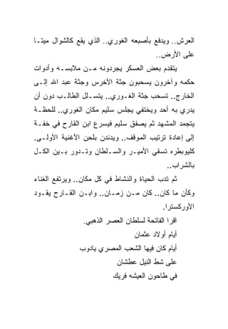 ‫ﺍﻟﻌﺭﺵ.. ﻭﻴﺩﻓﻊ ﺒﺄﺼﺒﻌﻪ ﺍﻟﻐﻭﺭﻱ.. ﺍﻟﺫﻱ ﻴﻘﻊ ﻜﺎﻟﺸﻭﺍل ﻤﻴﺘـﺎ‬
                                         ‫ﻋﻠﻰ ﺍﻷﺭﺽ..‬
‫ﻴﺘﻘﺩﻡ ﺒﻌﺽ ﺍﻟﻌﺴﻜﺭ ﻴﺠﺭﺩﻭﻨﻪ ﻤـﻥ ﻤﻼﺒﺴـﻪ ﻭﺃﺩﻭﺍﺕ‬
‫ﺤﻜﻤﻪ ﻭﺁﺨﺭﻭﻥ ﻴﺴﺤﺒﻭﻥ ﺠﺜﺔ ﺍﻷﺨﺭﺱ ﻭﺠﺜﺔ ﻋﺒﺩ ﺍﷲ ﺇﻟـﻰ‬
‫ﺍﻟﺨﺎﺭﺝ.. ﺘﺴﺤﺏ ﺠﺜﺔ ﺍﻟﻐـﻭﺭﻱ.. ﻴﺘﺴـﻠل ﺍﻟﻁﺎﻟـﺏ ﺩﻭﻥ ﺃﻥ‬
‫ﻴﺩﺭﻱ ﺒﻪ ﺃﺤﺩ ﻭﻴﺨﺘﻔﻲ ﻴﺠﻠﺱ ﺴﻠﻴﻡ ﻤﻜﺎﻥ ﺍﻟﻐﻭﺭﻱ.. ﻟﻠﺤﻅـﺔ‬
‫ﻴﺘﺠﻤﺩ ﺍﻟﻤﺸﻬﺩ ﺜﻡ ﻴﺼﻔﻕ ﺴﻠﻴﻡ ﻓﻴﺴﺭﻉ ﺍﺒﻥ ﺍﻟﻘﺎﺭﺡ ﻓﻲ ﺨﻔـﺔ‬
‫ﺇﻟﻰ ﺇﻋﺎﺩﺓ ﺘﺭﺘﻴﺏ ﺍﻟﻤﻭﻗﻑ.. ﻭﻴﺩﻨﺩﻥ ﺒﻠﺤﻥ ﺍﻷﻏﻨﻴﺔ ﺍﻷﻭﻟـﻰ.‬
‫ﻜﻠﻴﻭﺒﻁﺭﻩ ﺘﺴﻘﻲ ﺍﻷﻤﻴـﺭ ﻭﺍﻟﺴـﻠﻁﺎﻥ ﻭﺘـﺩﻭﺭ ﺒـﻴﻥ ﺍﻟﻜـل‬
                                             ‫ﺒﺎﻟﺸﺭﺍﺏ..‬
‫ﺜﻡ ﺘﺩﺏ ﺍﻟﺤﻴﺎﺓ ﻭﺍﻟﻨﺸﺎﻁ ﻓﻲ ﻜل ﻤﻜﺎﻥ.. ﻭﻴﺭﺘﻔﻊ ﺍﻟﻐﻨﺎﺀ‬
‫ﻭﻜﺄﻥ ﻤﺎ ﻜﺎﻥ.. ﻜﺎﻥ ﻤـﻥ ﺯﻤـﺎﻥ.. ﻭﺍﺒـﻥ ﺍﻟﻘـﺎﺭﺡ ﻴﻘـﻭﺩ‬
                                            ‫ﺍﻷﻭﺭﻜﺴﺘﺭﺍ.‬
                ‫ﺍﻗﺭﺍ ﺍﻟﻔﺎﺘﺤﺔ ﻟﺴﻠﻁﺎﻥ ﺍﻟﻌﺼﺭ ﺍﻟﺫﻫﺒﻲ.‬
                                  ‫ﺃﻴﺎﻡ ﺃﻭﻻﺩ ﻋﺜﻤﺎﻥ‬
               ‫ﺃﻴﺎﻡ ﻜﺎﻥ ﻓﻴﻬﺎ ﺍﻟﺸﻌﺏ ﺍﻟﻤﺼﺭﻱ ﻴﺎﺩﻭﺏ‬
                           ‫ﻋﻠﻰ ﺸﻁ ﺍﻟﻨﻴل ﻋﻁﺸﺎﻥ‬
                          ‫ﻓﻲ ﻁﺎﺤﻭﻥ ﺍﻟﻌﻴﺸﻪ ﻓﺭﻴﻙ‬
 