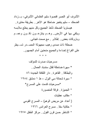 ‫ﺍﻷﺸﺭﻑ ﺃﺒﻭ ﺍﻟﻨﺼﺭ ﻗﻨﺼﻭﺓ ﺴﻠﻴﻡ ﺍﻟﻌﺜﻤﺎﻨﻲ ﺍﻷﺸﺭﻓﻲ– ﻴـﺯﺩﺍﺩ‬
‫ﺍﻟﻀﺤﻙ – ﺴﻠﻴﻡ ﻴﻨﻔﺠﺭ ﻀﺎﺤﻜﺎ ﻫﻭ ﺍﻵﺨﺭ.. ﺒﻁﺭﻴﻘﺔ ﻤﻐﺎﻴﺭﺓ..‬
‫ﻫﻴﺴﺘﺭﻴﺎ ﺍﻟﻀﺤﻙ ﺘﺄﺨﺫ ﺍﻟﺠﻤﻴﻊ ﻭﻜل ﻤﻨﻬﻡ ﻴﺨﻠﻊ ﻤﻼﺒﺴﻪ‬
‫ﻭﻴﻠﻘﻲ ﺒﻬﺎ ﻓﻲ ﺍﻷﺭﺽ.. ﻭﻫـﻡ ﻴﻨﺘﺯﻋـﻭﻥ ﺫﻗـﻭﻥ ﻭﻋﻤـﻡ‬
            ‫ﻭﺒﺎﺭﻭﻜﺎﺕ ﺒﻌﺽ.. ﺇﻅﻼﻡ. . ﻤﻊ ﺼﻤﺕ ﻓﺠﺎﺌﻲ.‬
‫ﻀﺤﻜﺔ ﺫﺍﺕ ﺼﺩﻯ ﺭﻫﻴﺏ ﻤﺠﻬﻭﻟﺔ ﺍﻟﻤﺼـﺩﺭ ﺘﺴـﻴﻁﺭ‬
       ‫ﻋﻠﻰ ﺍﻟﻔﺭﺍﻍ ﺇﻀﺎﺀﺓ ﻭﺍﻟﺠﻤﻴﻊ ﻤﻨﺤﻨﻴﻥ ﺃﻤﺎﻡ ﺍﻟﺠﻤﻬﻭﺭ.‬
                     ‫***‬
           ‫ﻤﺴﺭﺤﻴﺎﺕ ﺼﺩﺭﺕ ﻟﻠﻤﺅﻟﻑ‬
             ‫* ﺴﻬﺭﺓ ﻀﺎﺤﻜﺔ ﻟﻘﺘل ﺴﻨﺩﺒﺎﺩ ﺍﻟﺤﻤﺎل..‬
         ‫ﻭﺍﻟﺒﻁﺎﻗﺔ.. ﺍﻟﻘﺎﻫﺭﺓ.. ﺩﺍﺭ ﺍﻟﺜﻘﺎﻓﺔ ﺍﻟﺠﺩﻴﺩﺓ ٦٨‬
     ‫* ﺴﻴﺭﺓ ﺸﺤﺎﺘﺔ ﺴﻲ ﺍﻟﻴﺯل – ﻁ ١ ﺩﻤﺸﻕ ٤٨٩١‬
        ‫*ﻤﺴﺭﺤﻴﺎﺕ ﻗﺩﻤﺕ ﻋﻠﻰ ﺍﻟﻤﺴﺭﺡ*‬
                       ‫* ﺍﻟﺠﻤﻴﺯﺓ.. ﻓﺭﻗﺔ ﺍﻟﻤﻨﺼﻭﺭﺓ‬
                                   ‫* ﻤﻘﺎﻟﺏ ﻋﻁﻴﺎﺕ‬
       ‫) ﺃﻋﺩﺍﺩ ﻋﻥ ﻤﺭﻴﺽ ﺍﻟﻭﻫﻡ( – ﺍﻟﻤﺴﺭﺡ ﺍﻟﻘﻭﻤﻲ‬
             ‫* ﺤﻜﺎﻴﺔ ﺴﻘﺎ.. ﻤﺴﺭﺡ ﺍﻟﻌﺭﺍﺌﺱ ٦٦٩١‬
   ‫* ﺍﻟﺸﺎﻁﺭ ﺤﺴﻥ ﻗﺭﻥ ﺍﻟﻔﻭل.. ﻤﺭﻜﺯ ﺍﻟﻁﻔل ٥٧٩١‬
 