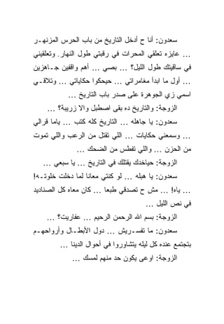 ‫ﺴﻌﺩﻭﻥ: ﺃﻨﺎ ﺡ ﺃﺩﺨل ﺍﻟﺘﺎﺭﻴﺦ ﻤﻥ ﺒﺎﺏ ﺍﻟﺤﺭﺱ ﺍﻟﻤﺯﻨﻬـﺭ‬
‫… ﻋﺎﻴﺯﻩ ﺘﻌﻠﻘﻲ ﺍﻟﻤﺤﺭﺍﺕ ﻓﻲ ﺭﻗﺒﺘﻲ ﻁﻭل ﺍﻟﻨﻬﺎﺭ. ﻭﺘﻌﻠﻘﻴﻨﻲ‬
‫ﻓﻲ ﺴﺎﻗﻴﺘﻙ ﻁﻭل ﺍﻟﻠﻴل؟ … ﺒﺼﻲ … ﺃﻫﻡ ﻭﺍﻗﻔﻴﻥ ﺠـﺎﻫﺯﻴﻥ‬
‫… ﺃﻭل ﻤﺎ ﺍﺒﺩﺃ ﻤﻐﺎﻤﺭﺍﺘﻲ … ﺤﻴﺤﻜﻭﺍ ﺤﻜﺎﻴﺎﺘﻲ … ﻭﺘﻼﻗـﻲ‬
           ‫ﺍﺴﻤﻲ ﺯﻱ ﺍﻟﺠﻭﻫﺭﺓ ﻋﻠﻰ ﺼﺩﺭ ﺒﺎﺏ ﺍﻟﺘﺎﺭﻴﺦ …‬
    ‫ﺍﻟﺯﻭﺠﺔ: ﻭﺍﻟﺘﺎﺭﻴﺦ ﺩﻩ ﺒﻘﻰ ﺍﺼﻁﺒل ﻭﺍﻻ ﺯﺭﻴﺒﺔ؟ …‬
‫ﺴﻌﺩﻭﻥ: ﻴﺎ ﺠﺎﻫﻠﻪ … ﺍﻟﺘﺎﺭﻴﺦ ﻜﻠﻪ ﻜﺘﺏ … ﻴﺎﻤﺎ ﻗﺭﺍﻟﻲ‬
‫… ﻭﺴﻤﻌﻨﻲ ﺤﻜﺎﻴﺎﺕ … ﺍﻟﻠﻲ ﺘﻘﺘل ﻤﻥ ﺍﻟﺭﻋﺏ ﻭﺍﻟﻠﻲ ﺘﻤﻭﺕ‬
              ‫ﻤﻥ ﺍﻟﺤﺯﻥ … ﻭﺍﻟﻠﻲ ﺘﻔﻁﺱ ﻤﻥ ﺍﻟﻀﺤﻙ …‬
   ‫ﺍﻟﺯﻭﺠﺔ: ﺤﻴﺎﺨﺩﻙ ﻴﻘﺘﻠﻙ ﻓﻲ ﺍﻟﺘﺎﺭﻴﺦ … ﻴﺎ ﺴﺒﻌﻲ …‬
‫ﺴﻌﺩﻭﻥ: ﻴﺎ ﻫﺒﻠﻪ … ﻟﻭ ﻜﻨﺘﻲ ﻤﻌﺎﻨﺎ ﻟﻤﺎ ﺩﺨﻠﺕ ﺨﻠﻭﺘـﻪ!‬
‫… ﻴﺎﻩ! … ﻤﺵ ﺡ ﺘﺼﺩﻗﻲ ﻁﺒﻌﺎ … ﻜﺎﻥ ﻤﻌﺎﻩ ﻜل ﺍﻟﺼﻨﺎﺩﻴﺩ‬
                                      ‫ﻓﻲ ﻨﺹ ﺍﻟﻠﻴل …‬
    ‫ﺍﻟﺯﻭﺠﺔ: ﺒﺴﻡ ﺍﷲ ﺍﻟﺭﺤﻤﻥ ﺍﻟﺭﺤﻴﻡ … ﻋﻔﺎﺭﻴﺕ؟ …‬
‫ﺴﻌﺩﻭﻥ: ﻤﺎ ﺘﻔﺴـﺭﻴﺵ … ﺩﻭل ﺍﻷﺒﻁـﺎل ﻭﺃﺭﻭﺍﺤﻬـﻡ‬
        ‫ﺒﺘﺠﺘﻤﻊ ﻋﻨﺩﻩ ﻜل ﻟﻴﻠﻪ ﻴﺘﺸﺎﻭﺭﻭﺍ ﻓﻲ ﺃﺤﻭﺍل ﺍﻟﺩﻴﻨﺎ …‬
            ‫ﺍﻟﺯﻭﺠﺔ: ﺍﻭﻋﻰ ﻴﻜﻭﻥ ﺤﺩ ﻤﻨﻬﻡ ﻟﻤﺴﻙ …‬
 