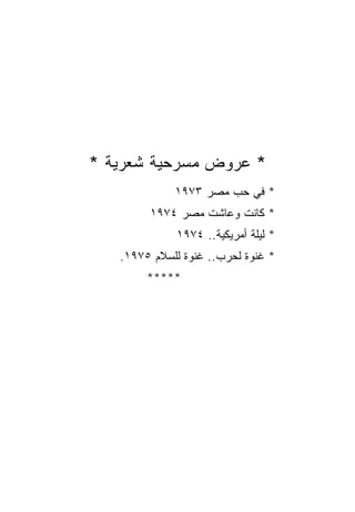 ‫* ﻋﺭﻭﺽ ﻤﺴﺭﺤﻴﺔ ﺸﻌﺭﻴﺔ *‬
             ‫* ﻓﻲ ﺤﺏ ﻤﺼﺭ ٣٧٩١‬
        ‫* ﻜﺎﻨﺕ ﻭﻋﺎﺸﺕ ﻤﺼﺭ ٤٧٩١‬
             ‫* ﻟﻴﻠﺔ ﺃﻤﺭﻴﻜﻴﺔ.. ٤٧٩١‬
   ‫* ﻏﻨﻭﺓ ﻟﺤﺭﺏ.. ﻏﻨﻭﺓ ﻟﻠﺴﻼﻡ ٥٧٩١.‬
        ‫*****‬
 