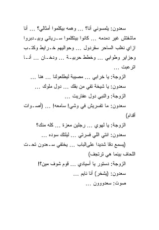 ‫ﺴﻌﺩﻭﻥ: ﻴﻠﻤﺴﻭﻨﻲ ﺃﻨﺎ؟ … ﻭﻫﻤﻪ ﺒﻴﻜﻠﻤﻭﺍ ﺃﻤﺜﺎﻟﻲ؟ … ﺃﻨﺎ‬
‫ﻤﺎﺸﻔﺘﺵ ﻏﻴﺭ ﺩﻤﺩﻤﻪ … ﻜﺎﻨﻭﺍ ﺒﻴﺘﻜﻠﻤﻭﺍ ﺴـﺭﻴﺎﻨﻲ ﻭﺒﻴـﺩﺒﺭﻭﺍ‬
‫ﺍﺯﺍﻱ ﻨﻐﻠﺏ ﺍﻟﺴﺎﺤﺭ ﺴﻘﺭﺩﻭل … ﻭﺤﻭﺍﻟﻴﻬﻡ ﺨـﺭﺍﻴﻁ ﻭﻜﺘـﺏ‬
‫ﻭﺠﺯﺍﻴﺭ ﻭﻁﻭﺍﺒﻲ … ﻭﺨﻁﻁ ﺤﺭﺒﻴـﺔ … ﻭﺩﺨـﺎﻥ … ﺃﻨـﺎ‬
                                          ‫ﺍﺘﺭﻋﺒﺕ …‬
   ‫ﺍﻟﺯﻭﺠﺔ: ﻴﺎ ﺨﺭﺍﺒﻲ … ﻤﺼﻴﺒﺔ ﻟﻴﻁﻠﻌﻭﻟﻨﺎ … ﻫﻨﺎ …‬
     ‫ﺴﻌﺩﻭﻥ: ﻴﺎ ﺸﻴﺨﺔ ﺘﻔﻲ ﻤﻥ ﺒﻘﻙ … ﺩﻭل ﻤﻠﻭﻙ …‬
                   ‫ﺍﻟﺯﻭﺠﺔ: ﻭﺍﻟﻨﺒﻲ ﺩﻭل ﻋﻔﺎﺭﻴﺕ …‬
‫ﺴﻌﺩﻭﻥ: ﻤﺎ ﺘﻔﺴﺭﻴﺵ ﻓﻲ ﻭﺸﻲ! ﺴﺎﻤﻌﻪ! … )ﺃﺼـﻭﺍﺕ‬
                                               ‫ﺃﻗﺩﺍﻡ(‬
     ‫ﺍﻟﺯﻭﺠﺔ: ﻴﺎ ﻟﻬﻭﻱ … ﺭﺠﻠﻴﻥ ﻤﻌﺯﺓ … ﻜﻠﻪ ﻤﻨﻙ؟‬
        ‫ﺴﻌﺩﻭﻥ: ﺍﻨﺘﻲ ﺍﻟﻠﻲ ﻓﺴﺭﺘﻲ … ﻟﻴﻠﺘﻙ ﺴﻭﺩﻩ …‬
‫)ﻴﺴﻤﻊ ﺩﻗﺎ ﺸﺩﻴﺩﺍ ﻋﻠﻰﺍﻟﺒﺎﺏ … ﻴﺨﺘﻔﻲ ﺴـﻌﺩﻭﻥ ﺘﺤـﺕ‬
                              ‫‪‬‬     ‫ﹰ‬
                              ‫ﺍﻟﻠﺤﺎﻑ ﺒﻴﻨﻤﺎ ﻫﻲ ﺘﺭﺘﺠﻑ(‬
      ‫ﺍﻟﺯﻭﺠﺔ: ﺩﺴﺘﻭﺭ ﻴﺎ ﺃﺴﻴﺎﺩﻱ … ﻗﻭﻡ ﺸﻭﻑ ﻤﻴﻥ؟!‬
                       ‫ﺴﻌﺩﻭﻥ: )ﻴﺸﺨﺭ( ﺃﻨﺎ ﻨﺎﻴﻡ …‬
                             ‫ﺼﻭﺕ: ﺴﻌﺩﻭﻭﻭﻥ …‬
 