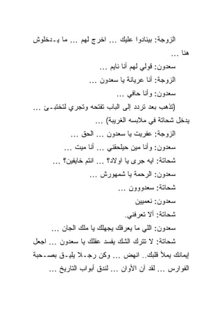 ‫ﺍﻟﺯﻭﺠﺔ: ﺒﻴﻨﺎﺩﻭﺍ ﻋﻠﻴﻙ … ﺍﺨﺭﺝ ﻟﻬﻡ … ﻤﺎ ﻴـﺩﺨﻠﻭﺵ‬
                                             ‫ﻫﻨﺎ …‬
                     ‫ﺴﻌﺩﻭﻥ: ﻗﻭﻟﻲ ﻟﻬﻡ ﺃﻨﺎ ﻨﺎﻴﻡ …‬
                  ‫ﺍﻟﺯﻭﺠﺔ: ﺃﻨﺎ ﻋﺭﻴﺎﻨﺔ ﻴﺎ ﺴﻌﺩﻭﻥ …‬
                           ‫ﺴﻌﺩﻭﻥ: ﻭﺃﻨﺎ ﺤﺎﻓﻲ …‬
‫)ﺘﺫﻫﺏ ﺒﻌﺩ ﺘﺭﺩﺩ ﺇﻟﻰ ﺍﻟﺒﺎﺏ ﺘﻔﺘﺤﻪ ﻭﺘﺠﺭﻱ ﻟﺘﺨﺘﺒـﺊ …‬
                    ‫ﻴﺩﺨل ﺸﺤﺎﺘﺔ ﻓﻲ ﻤﻼﺒﺴﻪ ﺍﻟﻐﺭﻴﺒﺔ( …‬
            ‫ﺍﻟﺯﻭﺠﺔ: ﻋﻔﺭﻴﺕ ﻴﺎ ﺴﻌﺩﻭﻥ … ﺍﻟﺤﻕ …‬
          ‫ﺴﻌﺩﻭﻥ: ﻭﺃﻨﺎ ﻤﻴﻥ ﺤﻴﻠﺤﻘﻨﻲ … ﺃﻨﺎ ﻤﻴﺕ …‬
      ‫ﺸﺤﺎﺘﺔ: ﺍﻴﻪ ﺠﺭﻯ ﻴﺎ ﺍﻭﻻﺩ؟ … ﺍﻨﺘﻡ ﺨﺎﻴﻔﻴﻥ؟ …‬
                  ‫ﺴﻌﺩﻭﻥ: ﺍﻟﺭﺤﻤﺔ ﻴﺎ ﺸﻤﻬﻭﺭﺵ …‬
                           ‫ﺸﺤﺎﺘﺔ: ﺴﻌﺩﻭﻭﻭﻥ …‬
                                 ‫ﺴﻌﺩﻭﻥ: ﻨﻌﻤﻴﻴﻥ‬
                             ‫ﺸﺤﺎﺘﺔ: ﺃﻻ ﺘﻌﺭﻓﻨﻲ.‬
     ‫ﺴﻌﺩﻭﻥ: ﺍﻟﻠﻲ ﻤﺎ ﻴﻌﺭﻓﻙ ﻴﺠﻬﻠﻙ ﻴﺎ ﻤﻠﻙ ﺍﻟﺠﺎﻥ …‬
‫ﺸﺤﺎﺘﺔ: ﻻ ﺘﺘﺭﻙ ﺍﻟﺸﻙ ﻴﻔﺴﺩ ﻋﻘﻠﻙ ﻴﺎ ﺴﻌﺩﻭﻥ … ﺍﺠﻌل‬
‫ﺇﻴﻤﺎﻨﻙ ﻴﻤﻸ ﻗﻠﺒﻙ.. ﺍﻨﻬﺽ … ﻭﻜﻥ ﺭﺠـﻼ ﻴﻠﻴـﻕ ﺒﺼـﺤﺒﺔ‬
     ‫ﺍﻟﻔﻭﺍﺭﺱ … ﻟﻘﺩ ﺁﻥ ﺍﻷﻭﺍﻥ … ﻟﻨﺩﻕ ﺃﺒﻭﺍﺏ ﺍﻟﺘﺎﺭﻴﺦ …‬
 