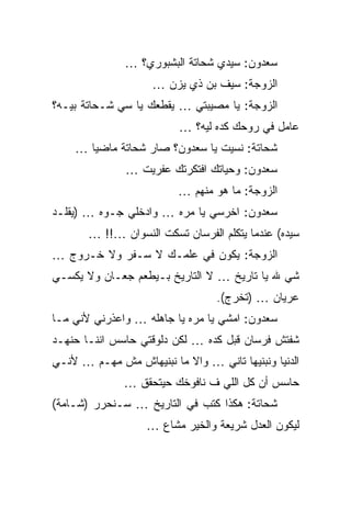 ‫ﺴﻌﺩﻭﻥ: ﺴﻴﺩﻱ ﺸﺤﺎﺘﺔ ﺍﻟﺒﺸﺒﻭﺭﻱ؟ …‬
                    ‫ﺍﻟﺯﻭﺠﺔ: ﺴﻴﻑ ﺒﻥ ﺫﻱ ﻴﺯﻥ …‬
‫ﺍﻟﺯﻭﺠﺔ: ﻴﺎ ﻤﺼﻴﺒﺘﻲ … ﻴﻘﻁﻌﻙ ﻴﺎ ﺴﻲ ﺸـﺤﺎﺘﺔ ﺒﻴـﻪ؟‬
                          ‫ﻋﺎﻤل ﻓﻲ ﺭﻭﺤﻙ ﻜﺩﻩ ﻟﻴﻪ؟ …‬
    ‫ﺸﺤﺎﺘﺔ: ﻨﺴﻴﺕ ﻴﺎ ﺴﻌﺩﻭﻥ؟ ﺼﺎﺭ ﺸﺤﺎﺘﺔ ﻤﺎﻀﻴﺎ …‬
               ‫ﺴﻌﺩﻭﻥ: ﻭﺤﻴﺎﺘﻙ ﺍﻓﺘﻜﺭﺘﻙ ﻋﻔﺭﻴﺕ …‬
                          ‫ﺍﻟﺯﻭﺠﺔ: ﻤﺎ ﻫﻭ ﻤﻨﻬﻡ …‬
‫ﺴﻌﺩﻭﻥ: ﺍﺨﺭﺴﻲ ﻴﺎ ﻤﺭﻩ … ﻭﺍﺩﺨﻠﻲ ﺠـﻭﻩ … )ﻴﻘﻠـﺩ‬
       ‫ﺴﻴﺩﻩ( ﻋﻨﺩﻤﺎ ﻴﺘﻜﻠﻡ ﺍﻟﻔﺭﺴﺎﻥ ﺘﺴﻜﺕ ﺍﻟﻨﺴﻭﺍﻥ …!! …‬
‫ﺍﻟﺯﻭﺠﺔ: ﻴﻜﻭﻥ ﻓﻲ ﻋﻠﻤـﻙ ﻻ ﺴـﻔﺭ ﻭﻻ ﺨـﺭﻭﺝ …‬
‫ﺸﻲ ﷲ ﻴﺎ ﺘﺎﺭﻴﺦ … ﻻ ﺍﻟﺘﺎﺭﻴﺦ ﺒـﻴﻁﻌﻡ ﺠﻌـﺎﻥ ﻭﻻ ﻴﻜﺴـﻲ‬
                                 ‫ﻋﺭﻴﺎﻥ … )ﺘﺨﺭﺝ(.‬
‫ﺴﻌﺩﻭﻥ: ﺍﻤﺸﻲ ﻴﺎ ﻤﺭﻩ ﻴﺎ ﺠﺎﻫﻠﻪ … ﻭﺍﻋﺫﺭﻨﻲ ﻷﻨﻲ ﻤـﺎ‬
‫ﺸﻔﺘﺵ ﻓﺭﺴﺎﻥ ﻗﺒل ﻜﺩﻩ … ﻟﻜﻥ ﺩﻟﻭﻗﺘﻲ ﺤﺎﺴﺱ ﺍﻨﻨـﺎ ﺤﻨﻬـﺩ‬
‫ﺍﻟﺩﻨﻴﺎ ﻭﻨﺒﻨﻴﻬﺎ ﺘﺎﻨﻲ … ﻭﺍﻻ ﻤﺎ ﻨﺒﻨﻴﻬﺎﺵ ﻤﺵ ﻤﻬـﻡ … ﻷﻨـﻲ‬
              ‫ﺤﺎﺴﺱ ﺃﻥ ﻜل ﺍﻟﻠﻲ ﻑ ﻨﺎﻓﻭﺨﻙ ﺤﻴﺘﺤﻘﻕ …‬
‫ﺸﺤﺎﺘﺔ: ﻫﻜﺫﺍ ﻜﺘﺏ ﻓﻲ ﺍﻟﺘﺎﺭﻴﺦ … ﺴـﻨﺤﺭﺭ )ﺸـﺎﻤﺔ(‬
                   ‫ﻟﻴﻜﻭﻥ ﺍﻟﻌﺩل ﺸﺭﻴﻌﺔ ﻭﺍﻟﺨﻴﺭ ﻤﺸﺎﻉ …‬
 