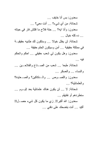 ‫ﺴﻌﺩﻭﻥ: ﺒﺱ ﺃﻨﺎ ﺨﺎﻴﻑ …‬
           ‫ﺸﺤﺎﺘﺔ: ﻤﻥ ﺃﻱ ﺸﻲﺀ؟ … ﺃﻨﺕ ﻤﻌﻲ؟ …‬
‫ﺴﻌﺩﻭﻥ: ﻭﺃﻨﺎ ﺍﻴﻪ؟ … ﺤﺘﺔ ﻓﻼﺡ ﻤﺎ ﻗﺘﻠﺵ ﻓﺎﺭ ﻓﻲ ﺤﻴﺎﺘﻪ‬
                                  ‫… ﺩﻩ ﻜﻠﻪ ﺨﻴﺎل …‬
‫ﺸﺤﺎﺘﺔ: ﻟﻥ ﻴﻅل ﺨﻴﺎﻻ … ﻭﺴﺘﻜﻭﻥ ﻟﻙ ﻁﺎﺒﻴﻪ ﺤﻘﻴﻘﻴـﺔ‬
        ‫ﻓﻲ ﻤﻤﻠﻜﺔ ﺤﻘﻴﻘﻴﺔ … ﺃﻤﻥ ﻭﺴﻴﻜﻭﻥ ﺍﻟﺤﻠﻡ ﺤﻘﻴﻘﺔ …‬
‫ﺴﻌﺩﻭﻥ: ﻭﻫل ﻴﻜﻭﻥ ﻟﻲ ﺸﻌﺏ ﺤﻘﻴﻘﻲ … ﺍﺤﻜﻡ ﻭﺍﺘﺤﻜﻡ‬
                                             ‫ﻓﻴﻪ …‬
‫ﺸﺤﺎﺘﺔ: ﻁﺒﻌﺎ … ﺸﻌﺏ ﻤﻥ ﺍﻟﺼـﻨﺎﻉ ﻭﺍﻟﻔﻼﺤـﻴﻥ …‬
                              ‫ﻭﺍﻟﻨﺴﺎﺀ … ﻭﺍﻟﻌﺴﻜﺭ …‬
‫ﺴﻌﺩﻭﻥ: ﻭﺍﻟﻠﺼـﻭﺹ … ﻭﺍﻟـﺩﻜﺎﻜﻴﻥ؟ ﻭﺍﻟﺼـﻌﺎﻴﺩﺓ؟‬
                                      ‫ﻭﺍﻟﻌﺜﻤﺎﻨﻠﻴﺔ؟ …‬
‫ﺸﺤﺎﺘﺔ: ﻻ … ﻟﻥ ﻴﻜﻭﻥ ﻫﻨﺎﻙ ﻋﺜﻤﺎﻨﻠﻴﺔ ﺒﻌﺩ ﺇﻟﻴـﻭﻡ …‬
                                ‫ﺴﻨﻁﺭﺩﻫﻡ ﺃﻭ ﻨﻘﺘﻬﻠﻡ …‬
‫ﺴﻌﺩﻭﻥ: ﺍﷲ ﺃﻜﺒﺭ!!. ﺯﻱ ﻤﺎ ﻴﻜﻭﻥ ﻜل ﺸﻲﺀ ﺤﺼـل!!‬
                    ‫ﺃﻜﻴﺩ … ﺃﻨﺕ ﺒﺘﻀﺤﻙ ﻋﻠﻰ ﺩﻗﻨﻲ …‬
 