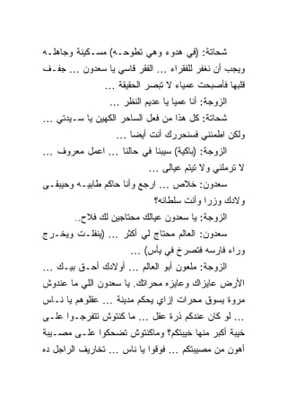 ‫ﺸﺤﺎﺘﺔ: )ﻓﻲ ﻫﺩﻭﺀ ﻭﻫﻲ ﺘﻁﻭﺤـﻪ( ﻤﺴـﻜﻴﻨﺔ ﻭﺠﺎﻫﻠـﻪ‬
‫ﻭﻴﺠﺏ ﺃﻥ ﻨﻐﻔﺭ ﻟﻠﻔﻘﺭﺍﺀ … ﺍﻟﻔﻘﺭ ﻗﺎﺴﻲ ﻴﺎ ﺴﻌﺩﻭﻥ … ﺠﻔـﻑ‬
               ‫ﻗﻠﺒﻬﺎ ﻓﺄﺼﺒﺤﺕ ﻋﻤﻴﺎﺀ ﻻ ﺘﺒﺼﺭ ﺍﻟﺤﻘﻴﻘﺔ …‬
                ‫ﺍﻟﺯﻭﺠﺔ: ﺃﻨﺎ ﻋﻤﻴﺎ ﻴﺎ ﻋﺩﻴﻡ ﺍﻟﻨﻅﺭ …‬
‫ﺸﺤﺎﺘﺔ: ﻜل ﻫﺫﺍ ﻤﻥ ﻓﻌل ﺍﻟﺴﺎﺤﺭ ﺍﻟﻜﻬﻴﻥ ﻴﺎ ﺴـﻴﺩﺘﻲ …‬
                  ‫ﻭﻟﻜﻥ ﺍﻁﻤﺌﻨﻲ ﻓﺴﻨﺤﺭﺭﻙ ﺃﻨﺕ ﺃﻴﻀﺎ …‬
‫ﺍﻟﺯﻭﺠﺔ: )ﺒﺎﻜﻴﺔ( ﺴﻴﺒﻨﺎ ﻓﻲ ﺤﺎﻟﻨﺎ … ﺍﻋﻤل ﻤﻌﺭﻭﻑ …‬
                          ‫ﻻ ﺘﺭﻤﻠﻨﻲ ﻭﻻ ﺘﻴﺘﻡ ﻋﻴﺎﻟﻰ …‬
‫ﺴﻌﺩﻭﻥ: ﺨﻼﺹ … ﺍﺭﺠﻊ ﻭﺃﻨﺎ ﺤﺎﻜﻡ ﻁﺎﺒﻴـﻪ ﻭﺤﻴﺒﻘـﻰ‬
                            ‫ﻭﻻﺩﻙ ﻭﺯﺭﺍ ﻭﺃﻨﺕ ﺴﻠﻁﺎﻨﻪ؟‬
       ‫ﺍﻟﺯﻭﺠﺔ: ﻴﺎ ﺴﻌﺩﻭﻥ ﻋﻴﺎﻟﻙ ﻤﺤﺘﺎﺠﻴﻥ ﻟﻙ ﻓﻼﺡ..‬
‫ﺴﻌﺩﻭﻥ: ﺍﻟﻌﺎﻟﻡ ﻤﺤﺘﺎﺝ ﻟﻲ ﺃﻜﺜﺭ … )ﻴﻨﻔﻠـﺕ ﻭﻴﺨـﺭﺝ‬
                     ‫ﻭﺭﺍﺀ ﻓﺎﺭﺴﻪ ﻓﺘﺼﺭﺥ ﻓﻲ ﻴﺄﺱ( …‬
‫ﺍﻟﺯﻭﺠﺔ: ﻤﻠﻌﻭﻥ ﺃﺒﻭ ﺍﻟﻌﺎﻟﻡ … ﺃﻭﻻﺩﻙ ﺃﺤـﻕ ﺒﻴـﻙ …‬
‫ﺍﻷﺭﺽ ﻋﺎﻴﺯﺍﻙ ﻭﻋﺎﻴﺯﻩ ﻤﺤﺭﺍﺘﻙ. ﻴﺎ ﺴﻌﺩﻭﻥ ﺍﻟﻠﻲ ﻤﺎ ﻋﻨﺩﻭﺵ‬
‫ﻤﺭﻭﺓ ﻴﺴﻭﻕ ﻤﺤﺭﺍﺕ ﺇﺯﺍﻱ ﻴﺤﻜﻡ ﻤﺩﻴﻨﺔ … ﻋﻘﻠﻭﻫﻡ ﻴﺎ ﻨـﺎﺱ‬
‫… ﻟﻭ ﻜﺎﻥ ﻋﻨﺩﻜﻡ ﺫﺭﺓ ﻋﻘل … ﻤﺎ ﻜﻨﺘﻭﺵ ﺘﺘﻔﺭﺠـﻭﺍ ﻋﻠـﻰ‬
‫ﺨﻴﺒﺔ ﺃﻜﺒﺭ ﻤﻨﻬﺎ ﺨﻴﺒﺘﻜﻡ؟ ﻭﻤﺎﻜﻨﺘﻭﺵ ﺘﻀﺤﻜﻭﺍ ﻋﻠـﻰ ﻤﺼـﻴﺒﺔ‬
‫ﺃﻫﻭﻥ ﻤﻥ ﻤﺼﻴﺒﺘﻜﻡ … ﻓﻭﻗﻭﺍ ﻴﺎ ﻨﺎﺱ … ﺘﺨﺎﺭﻴﻑ ﺍﻟﺭﺍﺠل ﺩﻩ‬
 