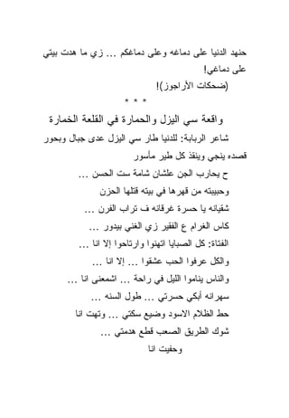 ‫ﺤﻨﻬﺩ ﺍﻟﺩﻨﻴﺎ ﻋﻠﻰ ﺩﻤﺎﻏﻪ ﻭﻋﻠﻰ ﺩﻤﺎﻏﻜﻡ … ﺯﻱ ﻤﺎ ﻫﺩﺕ ﺒﻴﺘﻲ‬
                                            ‫ﻋﻠﻰ ﺩﻤﺎﻏﻲ!‬
                               ‫)ﻀﺤﻜﺎﺕ ﺍﻷﺭﺍﺠﻭﺯ(!‬
                      ‫***‬
 ‫ﻭﺍﻗﻌﺔ ﺴﻲ ﺍﻟﻴﺯل ﻭﺍﻟﺤﻤﺎﺭﺓ ﻓﻲ ﺍﻟﻘﻠﻌﺔ ﺍﻟﺨﻤﺎﺭﺓ‬
‫ﺸﺎﻋﺭ ﺍﻟﺭﺒﺎﺒﺔ: ﻟﻠﺩﻨﻴﺎ ﻁﺎﺭ ﺴﻲ ﺍﻟﻴﺯل ﻋﺩﻯ ﺠﺒﺎل ﻭﺒﺤﻭﺭ‬
                        ‫ﻗﺼﺩﻩ ﻴﻨﺠﻲ ﻭﻴﻨﻘﺫ ﻜل ﻁﻴﺭ ﻤﺄﺴﻭﺭ‬
         ‫ﺡ ﻴﺤﺎﺭﺏ ﺍﻟﺠﻥ ﻋﻠﺸﺎﻥ ﺸﺎﻤﺔ ﺴﺕ ﺍﻟﺤﺴﻥ …‬
              ‫ﻭﺤﺒﻴﺒﺘﻪ ﻤﻥ ﻗﻬﺭﻫﺎ ﻓﻲ ﺒﻴﺘﻪ ﻗﺘﻠﻬﺎ ﺍﻟﺤﺯﻥ‬
          ‫ﺸﻘﻴﺎﻨﻪ ﻴﺎ ﺤﺴﺭﺓ ﻏﺭﻗﺎﻨﻪ ﻑ ﺘﺭﺍﺏ ﺍﻟﻔﺭﻥ …‬
           ‫ﻜﺎﺱ ﺍﻟﻐﺭﺍﻡ ﻉ ﺍﻟﻔﻘﻴﺭ ﺯﻱ ﺍﻟﻐﻨﻲ ﺒﻴﺩﻭﺭ …‬
         ‫ﺍﻟﻔﺘﺎﺓ: ﻜل ﺍﻟﺼﺒﺎﻴﺎ ﺍﺘﻬﻨﻭﺍ ﻭﺍﺭﺘﺎﺤﻭﺍ ﺇﻻ ﺍﻨﺎ …‬
            ‫ﻭﺍﻟﻜل ﻋﺭﻓﻭﺍ ﺍﻟﺤﺏ ﻋﺸﻘﻭﺍ … ﺇﻻ ﺍﻨﺎ …‬
      ‫ﻭﺍﻟﻨﺎﺱ ﻴﻨﺎﻤﻭﺍ ﺍﻟﻠﻴل ﻓﻲ ﺭﺍﺤﺔ … ﺍﺸﻤﻌﻨﻰ ﺍﻨﺎ …‬
            ‫ﺴﻬﺭﺍﻨﻪ ﺃﺒﻜﻲ ﺤﺴﺭﺘﻲ … ﻁﻭل ﺍﻟﺴﻨﻪ …‬
        ‫ﺤﻁ ﺍﻟﻅﻼﻡ ﺍﻻﺴﻭﺩ ﻭﻀﻴﻊ ﺴﻜﺘﻲ … ﻭﺘﻬﺕ ﺍﻨﺎ‬
               ‫ﺸﻭﻙ ﺍﻟﻁﺭﻴﻕ ﺍﻟﺼﻌﺏ ﻗﻁﻊ ﻫﺩﻤﺘﻲ …‬
                            ‫ﻭﺤﻔﻴﺕ ﺍﻨﺎ‬
 