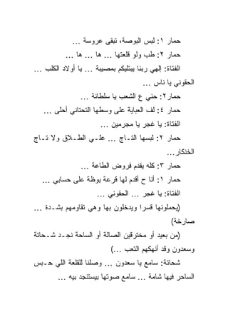 ‫ﺤﻤﺎﺭ ١: ﻟﺒﺱ ﺍﻟﺒﻭﺼﺔ، ﺘﺒﻘﻰ ﻋﺭﻭﺴﺔ …‬
          ‫ﺤﻤﺎﺭ ٢: ﻁﺏ ﻭﻟﻭ ﻗﻠﻌﺘﻬﺎ … ﻫﺎ … ﻫﺎ …‬
‫ﺍﻟﻔﺘﺎﺓ: ﺇﻟﻬﻲ ﺭﺒﻨﺎ ﻴﺒﺘﻠﻴﻜﻡ ﺒﻤﺼﻴﺒﺔ … ﻴﺎ ﺃﻭﻻﺩ ﺍﻟﻜﻠﺏ …‬
                                     ‫ﺍﻟﺤﻘﻭﻨﻲ ﻴﺎ ﻨﺎﺱ …‬
               ‫ﺤﻤﺎﺭ٢: ﺤﻨﻲ ﻉ ﺍﻟﺸﻌﺏ ﻴﺎ ﺴﻠﻁﺎﻨﺔ …‬
   ‫ﺤﻤﺎﺭ ٤: ﻟﻑ ﺍﻟﻌﺒﺎﻴﺔ ﻋﻠﻰ ﻭﺴﻁﻬﺎ ﺍﻟﺘﺤﺘﺎﻨﻲ ﺃﺤﻠﻰ …‬
                      ‫ﺍﻟﻔﺘﺎﺓ: ﻴﺎ ﻏﺠﺭ ﻴﺎ ﻤﺠﺭﻤﻴﻥ …‬
‫ﺤﻤﺎﺭ ٢: ﻟﺒﺴﻬﺎ ﺍﻟﺘـﺎﺝ … ﻋﻠـﻲ ﺍﻟﻁـﻼﻕ ﻭﻻ ﺘـﺎﺝ‬
               ‫‪‬‬
                                             ‫ﺍﻟﺨﻨﻜﺎﺭ…‬
                ‫ﺤﻤﺎﺭ ٣: ﻜﻠﻪ ﻴﻘﺩﻡ ﻓﺭﻭﺽ ﺍﻟﻁﺎﻋﺔ …‬
  ‫ﺤﻤﺎﺭ ١: ﺃﻨﺎ ﺡ ﺃﻗﺩﻡ ﻟﻬﺎ ﻗﺭﻋﺔ ﺒﻭﻅﺔ ﻋﻠﻰ ﺤﺴﺎﺒﻲ …‬
                     ‫ﺍﻟﻔﺘﺎﺓ: ﻴﺎ ﻏﺠﺭ … ﺍﻟﺤﻘﻭﻨﻲ …‬
‫)ﻴﺤﻤﻠﻭﻨﻬﺎ ﻗﺴﺭﺍ ﻭﻴﺩﺨﻠﻭﻥ ﺒﻬﺎ ﻭﻫﻲ ﺘﻘﺎﻭﻤﻬﻡ ﺒﺸـﺩﺓ …‬
                                              ‫ﺼﺎﺭﺨﺔ(‬
‫)ﻤﻥ ﺒﻌﻴﺩ ﺃﻭ ﻤﺨﺘﺭﻗﻴﻥ ﺍﻟﺼﺎﻟﺔ ﺃﻭ ﺍﻟﺴﺎﺤﺔ ﻨﺠـﺩ ﺸـﺤﺎﺘﺔ‬
                          ‫ﻭﺴﻌﺩﻭﻥ ﻭﻗﺩ ﺃﻨﻬﻜﻬﻡ ﺍﻟﺘﻌﺏ …(‬
‫ﺸﺤﺎﺘﺔ: ﺴﺎﻤﻊ ﻴﺎ ﺴﻌﺩﻭﻥ … ﻭﺼﻠﻨﺎ ﻟﻠﻘﻠﻌﺔ ﺍﻟﻠﻲ ﺤـﺒﺱ‬
        ‫ﺍﻟﺴﺎﺤﺭ ﻓﻴﻬﺎ ﺸﺎﻤﺔ … ﺴﺎﻤﻊ ﺼﻭﺘﻬﺎ ﺒﻴﺴﺘﻨﺠﺩ ﺒﻴﻪ …‬
 