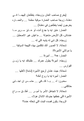 ‫)ﻴﺨﺭﺝ ﺼﺎﺤﺏ ﺍﻟﺨﺎﻥ ﻭﺯﻭﺠﺘﻪ، ﻴﺘﻁﻠﻌﺎﻥ ﺇﻟﻴﻬﻤـﺎ ﻓـﻲ‬
‫ﺩﻫﺸﺔ، ﺯﻭﺠﺔ ﺼﺎﺤﺏ ﺍﻟﺨﻤﺎﺭﺓ ﺴﻭﻗﻴﺔ ﻤﻌﻠﻤﺔ … ﻭﺍﻟﺤ ‪‬ـﺎﺭﻩ‬
    ‫ﻤ‬
                  ‫ﻴﺨﺭﺠﻭﻥ ﺃﻴﻀﺎ ﻴﺘﻁﻠﻌﻭﻥ ﻓﻲ ﺩﻫﺸﺔ( …‬
‫ﺍﻟﺨﻤﺎﺭ: ﻋﺎﻴﺯ ﺍﻴﻪ ﻴﺎ ﺠﺩﻉ ﺃﻨﺕ، ﻟﻭ ﻋـﺎﻴﺯ ﺴـﺭﻴﺭ ﻤـﺎ‬
‫ﻋﻨﺩﻨﺎﺵ، ﻜل ﺍﻷﻭﺽ ﻤﺸﻐﻭﻟﺔ … ﻤﺎ ﻓﻴﺵ ﻏﻴﺭ ﺍﻻﺼﻁﺒل …‬
                ‫ﺯﻭﺠﺘﻪ: ﻜل ﺸﻲ ﻟﻪ ﻴﺸﺒﻪ ﺍﻟﻠﻲ ﻟﻪ …‬
‫ﺸﺤﺎﺘﺔ: ﻻ ﺃﺘﺼﻭﺭ ﺃﻨﻙ ﺘﺘﻜﻠﻤﻴﻥ ﺒﻬﺫﻩ ﺍﻟﻠﻬﺠﺔ ﺍﻟﺴﻭﻗﻴﺔ …‬
                                    ‫ﻴﺎ ﻤﻭﻻﺘﻲ ﺍﻷﻤﻴﺭﺓ؟!‬
                        ‫ﺍﻟﺨﻤﺎﺭ: ﻫﻪ؟ … ﺃﻤﻴﺭﺓ! …‬
‫ﺯﻭﺠﺘﻪ: ﺃﻤﻴﺭﺓ؟ ﻴﻁﻭل ﻋﻤﺭﻙ … ﻁﻠﺒﺎﺘﻙ ﺍﻴﻪ ﻴﺎ ﺯﻴـﻥ‬
                                          ‫ﺍﻟﻔﻭﺍﺭﺱ …‬
  ‫ﺸﺤﺎﺘﺔ: ﺠﻴﺕ ﻋﺸﺎﻥ ﺃﺭﺠﻊ ﺍﻷﻤﻴﺭﺓ )ﺸﺎﻤﺔ( ﻷﻫﻠﻬﺎ …‬
                         ‫‪‬‬
                    ‫ﺍﻟﺨﻤﺎﺭ: ﺃﻤﻴﺭﺓ ﺍﻴﻪ ﻴﺎ ﺭﻭﺡ ﺃﻤﻙ؟‬
‫ﺴﻌﺩﻭﻥ: ﺁﻩ … ﻴـﺎ ﻜﺘـﺎﻓﻲ … ﺤﺎﺴـﺱ ﺍﻥ ﺍﺠﻨـﺎﺒﻲ‬
                                           ‫ﺤﺘﺎﻜﻠﻨﻲ…‬
‫ﺸﺤﺎﺘﺔ: ﻻ ﺘﺘﺠﺎﻫل ﺍﻷﻤﺭ ﻴﺎ ﺃﻤﻴـﺭ … ﺃﻁﻠـﻕ ﺴـﺭﺍﺡ‬
             ‫ﺍﻷﻤﻴﺭﺓ ﺍﻟﻠﻲ ﺨﻁﻔﻬﺎ ﺠﻨﻭﺩﻙ ﺍﻻﻨﺫﺍل ﻫﺅﻻﺀ …‬
        ‫ﺍﻟﺯﻭﺠﺔ: ﻴﻜﻭﻥ ﻗﺼﺩﻩ ﺍﻟﺒﻨﺕ ﺍﻟﻠﻲ ﺸﻐﺎﻟﻪ ﻋﻨﺩﻨﺎ؟‬
 
