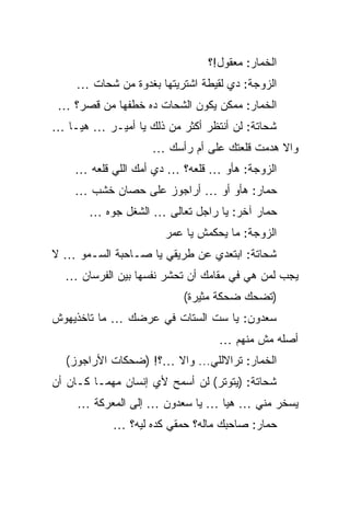 ‫ﺍﻟﺨﻤﺎﺭ: ﻤﻌﻘﻭل!؟‬
    ‫ﺍﻟﺯﻭﺠﺔ: ﺩﻱ ﻟﻘﻴﻁﺔ ﺍﺸﺘﺭﻴﺘﻬﺎ ﺒﻐﺩﻭﺓ ﻤﻥ ﺸﺤﺎﺕ …‬
 ‫ﺍﻟﺨﻤﺎﺭ: ﻤﻤﻜﻥ ﻴﻜﻭﻥ ﺍﻟﺸﺤﺎﺕ ﺩﻩ ﺨﻁﻔﻬﺎ ﻤﻥ ﻗﺼﺭ؟ …‬
‫ﺸﺤﺎﺘﺔ: ﻟﻥ ﺃﻨﺘﻅﺭ ﺃﻜﺜﺭ ﻤﻥ ﺫﻟﻙ ﻴﺎ ﺃﻤﻴـﺭ … ﻫﻴـﺎ …‬
                    ‫ﻭﺍﻻ ﻫﺩﻤﺕ ﻗﻠﻌﺘﻙ ﻋﻠﻰ ﺃﻡ ﺭﺃﺴﻙ …‬
    ‫ﺍﻟﺯﻭﺠﺔ: ﻫﺄﻭ … ﻗﻠﻌﻪ؟ … ﺩﻱ ﺃﻤﻙ ﺍﻟﻠﻲ ﻗﻠﻌﻪ …‬
    ‫ﺤﻤﺎﺭ: ﻫﺄﻭ ﺃﻭ … ﺃﺭﺍﺠﻭﺯ ﻋﻠﻰ ﺤﺼﺎﻥ ﺨﺸﺏ …‬
       ‫ﺤﻤﺎﺭ ﺁﺨﺭ: ﻴﺎ ﺭﺍﺠل ﺘﻌﺎﻟﻰ … ﺍﻟﺸﻐل ﺠﻭﻩ …‬
                      ‫ﺍﻟﺯﻭﺠﺔ: ﻤﺎ ﻴﺤﻜﻤﺵ ﻴﺎ ﻋﻤﺭ‬
‫ﺸﺤﺎﺘﺔ: ﺍﺒﺘﻌﺩﻱ ﻋﻥ ﻁﺭﻴﻘﻲ ﻴﺎ ﺼـﺎﺤﺒﺔ ﺍﻟﺴـﻤﻭ … ﻻ‬
  ‫ﻴﺠﺏ ﻟﻤﻥ ﻫﻲ ﻓﻲ ﻤﻘﺎﻤﻙ ﺃﻥ ﺘﺤﺸﺭ ﻨﻔﺴﻬﺎ ﺒﻴﻥ ﺍﻟﻔﺭﺴﺎﻥ …‬
                          ‫)ﺘﻀﺤﻙ ﻀﺤﻜﺔ ﻤﺜﻴﺭﺓ(‬
‫ﺴﻌﺩﻭﻥ: ﻴﺎ ﺴﺕ ﺍﻟﺴﺘﺎﺕ ﻓﻲ ﻋﺭﻀﻙ … ﻤﺎ ﺘﺎﺨﺫﻴﻬﻭﺵ‬
                                 ‫ﺃﺼﻠﻪ ﻤﺵ ﻤﻨﻬﻡ …‬
  ‫ﺍﻟﺨﻤﺎﺭ: ﺘﺭﺍﻻﻟﻠﻲ... ﻭﺍﻻ …؟! )ﻀﺤﻜﺎﺕ ﺍﻷﺭﺍﺠﻭﺯ(‬
‫ﺸﺤﺎﺘﺔ: )ﻴﺘﻭﺘﺭ( ﻟﻥ ﺃﺴﻤﺢ ﻷﻱ ﺇﻨﺴﺎﻥ ﻤﻬﻤـﺎ ﻜـﺎﻥ ﺃﻥ‬
     ‫ﻴﺴﺨﺭ ﻤﻨﻲ … ﻫﻴﺎ … ﻴﺎ ﺴﻌﺩﻭﻥ … ﺇﻟﻰ ﺍﻟﻤﻌﺭﻜﺔ …‬
            ‫ﺤﻤﺎﺭ: ﺼﺎﺤﺒﻙ ﻤﺎﻟﻪ؟ ﺤﻤﻘﻲ ﻜﺩﻩ ﻟﻴﻪ؟ …‬
 