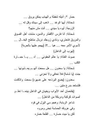 ‫ﺤﻤﺎﺭ ٢: ﺃﺩﻴﻠﻪ ﺸﻔﻁﺔ ﻡ ﺍﻟﻬﺒﺎﺏ ﻴﻤﻜﻥ ﻴﺭﻭﻕ …‬
   ‫ﺸﺤﺎﺘﺔ: ﺃﻴﻬﺎ ﺍﻟﻭﻏﺩ … ﺍﺫﻫﺏ ﺇﻟﻰ ﺴﻴﺩﻙ ﻭﻗل ﻟﻪ …‬
            ‫ﺍﻟﺯﻭﺠﺔ: ﺃﻴﻭﻩ ﻴﺎ ﺴﻴﺩﻱ … ﺃﻨﺕ ﻤﺵ ﻤﻨﻬﻡ؟‬
‫ﺸﺤﺎﺘﺔ: ﺃﻨﺎ ﻓﺎﺭﺱ ﺍﻷﻗﻁﺎﺭ ﻭﺍﻟﺩﻤﻥ، ﻤﺸﺘﺕ ﺃﻫل ﺍﻟﻔﺴﻭﻕ‬
‫ﻭﺍﻟﻤﺭﻭﻕ ﻓﺎﺤﺫﺭﻱ، ﻭﻨﺎﺩﻱ ﺯﻭﺠﻙ ﺩﺭﺒﺎل ﻤﻨﺎﻁﺢ ﺍﻟﺒﻐـﺎل …‬
      ‫ﻷﺴﻭﻱ ﺍﻷﻤﺭ ﻤﻌﻪ … ﻫﻴﺎ …؟! )ﻴﻬﺠﻡ ﻋﻠﻴﻬﺎ ﺒﺎﻟﺤﺭﺒﺔ(‬
                                ‫)ﺘﻬﺭﺏ ﺇﻟﻰ ﺍﻟﺩﺍﺨل(‬
‫ﺼﻭﺕ ﺍﻟﻔﺘﺎﺓ: ﻴﺎ ﻋﺎﻟﻡ ﺍﻟﺤﻘﻭﻨﻲ … ﺁﻩ … ﻴـﺎ ﺤﻤـﺎﺭﺓ‬
                                              ‫ﺍﻟﻜﻠﺏ …‬
‫ﺸﺤﺎﺘﺔ: ﻴﺎ ﺴﻌﺩﻭﻥ … ﻫل ﺴﻤﻌﺕ ﺃﻨﻬـﻡ ﻴﻌـﺫﺒﻭﻨﻬﺎ …‬
                 ‫ﺠﺌﺕ )ﻴﺎ ﺸﺎﻤﺔ( ﻓﻼ ﺘﺨﺎﻓﻲ ﻭﻻ ﺘﺤﺯﻨﻲ …‬
‫ﺴﻌﺩﻭﻥ: )ﻴﻀﻊ ﺍﻟﺒﺭﺫﻋﻪ ﻋﻠﻰ ﻀﻬﺭﻩ( ﺴﻤﻌﺕ ﻭﺍﺘﺄﻜﺩﺕ‬
                                  ‫ﻓﻠﺘﺴﺘﻌﺩ ﺒﺩﺭﻉ ﻤﺘﻴﻥ …‬
‫)ﻴﻘﺘﺤﻤﺎﻥ ﺃﺤﺩ ﺍﻷﺒﻭﺍﺏ ﻭﻴﻐﻴﺒﺎﻥ ﻓﻲ ﺍﻟﺩﺍﺨل ﺒﻴﻨﻤـﺎ ﺘﻌﻠـﻭ‬
                   ‫ﺃﺼﻭﺍﺕ ﻜﺭﻜﺒﺔ ﻭﺩﺭﺒﻜﺔ ﻤﻥ ﺍﻟﺩﺍﺨل( …‬
              ‫ﺸﺎﻋﺭ ﺍﻟﺭﺒﺎﺒﺔ: ﻭﻫﺠﻡ ﺴﻲ ﺍﻟﻴﺯل ﻓﻲ ﻗﻭﻩ‬
                   ‫ﻭﻓﻲ ﻋﺭﻭﻗﻪ ﺍﻟﺤﻤﺎﺴﺔ ﻨﺒﺽ ﻭﻤﺭﻭﻩ‬
                 ‫ﻟﻜﻥ ﻴﺎ ﻤﻴﺕ ﺨﺴﺎﺭﺓ … ﺍﻟﻘﻠﻌﺔ ﺨﻤﺎﺭﻩ‬
 