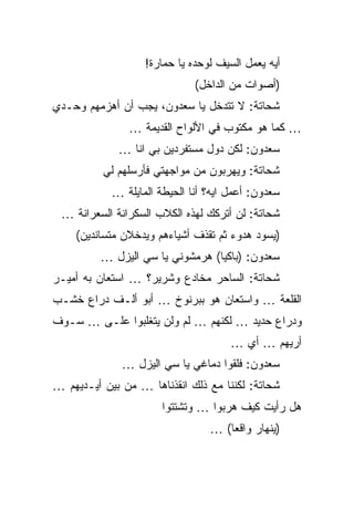 ‫ﺃﻴﻪ ﻴﻌﻤل ﺍﻟﺴﻴﻑ ﻟﻭﺤﺩﻩ ﻴﺎ ﺤﻤﺎﺭﺓ!‬
                              ‫)ﺃﺼﻭﺍﺕ ﻤﻥ ﺍﻟﺩﺍﺨل(‬
‫ﺸﺤﺎﺘﺔ: ﻻ ﺘﺘﺩﺨل ﻴﺎ ﺴﻌﺩﻭﻥ، ﻴﺠﺏ ﺃﻥ ﺃﻫﺯﻤﻬﻡ ﻭﺤـﺩﻱ‬
               ‫… ﻜﻤﺎ ﻫﻭ ﻤﻜﺘﻭﺏ ﻓﻲ ﺍﻷﻟﻭﺍﺡ ﺍﻟﻘﺩﻴﻤﺔ …‬
             ‫ﺴﻌﺩﻭﻥ: ﻟﻜﻥ ﺩﻭل ﻤﺴﺘﻔﺭﺩﻴﻥ ﺒﻲ ﺍﻨﺎ …‬
          ‫ﺸﺤﺎﺘﺔ: ﻭﻴﻬﺭﺒﻭﻥ ﻤﻥ ﻤﻭﺍﺠﻬﺘﻲ ﻓﺄﺭﺴﻠﻬﻡ ﻟﻲ‬
            ‫ﺴﻌﺩﻭﻥ: ﺃﻋﻤل ﺍﻴﻪ؟ ﺃﻨﺎ ﺍﻟﺤﻴﻁﺔ ﺍﻟﻤﺎﻴﻠﺔ …‬
 ‫ﺸﺤﺎﺘﺔ: ﻟﻥ ﺃﺘﺭﻜﻙ ﻟﻬﺫﻩ ﺍﻟﻜﻼﺏ ﺍﻟﺴﻜﺭﺍﻨﺔ ﺍﻟﺴﻌﺭﺍﻨﺔ …‬
    ‫)ﻴﺴﻭﺩ ﻫﺩﻭﺀ ﺜﻡ ﺘﻘﺫﻑ ﺃﺸﻴﺎﺀﻫﻡ ﻭﻴﺩﺨﻼﻥ ﻤﺘﺴﺎﻨﺩﻴﻥ(‬
         ‫ﺴﻌﺩﻭﻥ: )ﺒﺎﻜﻴﺎ( ﻫﺭﻤﺸﻭﻨﻲ ﻴﺎ ﺴﻲ ﺍﻟﻴﺯل …‬
‫ﺸﺤﺎﺘﺔ: ﺍﻟﺴﺎﺤﺭ ﻤﺨﺎﺩﻉ ﻭﺸﺭﻴﺭ؟ … ﺍﺴﺘﻌﺎﻥ ﺒﻪ ﺃﻤﻴـﺭ‬
‫ﺍﻟﻘﻠﻌﺔ … ﻭﺍﺴﺘﻌﺎﻥ ﻫﻭ ﺒﺒﺭﻨﻭﺥ … ﺃﺒﻭ ﺃﻟـﻑ ﺩﺭﺍﻉ ﺨﺸـﺏ‬
‫ﻭﺩﺭﺍﻉ ﺤﺩﻴﺩ … ﻟﻜﻨﻬﻡ … ﻟﻡ ﻭﻟﻥ ﻴﺘﻐﻠﺒﻭﺍ ﻋﻠـﻰ … ﺴـﻭﻑ‬
                                      ‫ﺃﺭﻴﻬﻡ … ﺃﻱ …‬
              ‫ﺴﻌﺩﻭﻥ: ﻓﻠﻘﻭﺍ ﺩﻤﺎﻏﻲ ﻴﺎ ﺴﻲ ﺍﻟﻴﺯل …‬
‫ﺸﺤﺎﺘﺔ: ﻟﻜﻨﻨﺎ ﻤﻊ ﺫﻟﻙ ﺍﻨﻘﺫﻨﺎﻫﺎ … ﻤﻥ ﺒﻴﻥ ﺃﻴـﺩﻴﻬﻡ …‬
                       ‫ﻫل ﺭﺃﻴﺕ ﻜﻴﻑ ﻫﺭﺒﻭﺍ … ﻭﺘﺸﺘﺘﻭﺍ‬
                                 ‫)ﻴﻨﻬﺎﺭ ﻭﺍﻗﻌﺎ( …‬
 