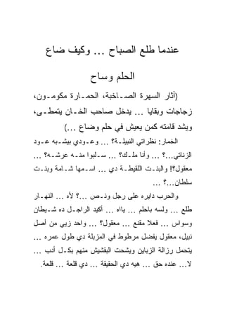 ‫ﻋﻨﺩﻤﺎ ﻁﻠﻊ ﺍﻟﺼﺒﺎﺡ … ﻭﻜﻴﻑ ﻀﺎﻉ‬

                 ‫ﺍﻟﺤﻠﻡ ﻭﺴﺎﺡ‬
‫)ﺁﺜﺎﺭ ﺍﻟﺴﻬﺭﺓ ﺍﻟﺼـﺎﺨﺒﺔ، ﺍﻟﺤ ‪‬ـﺎﺭﺓ ﻤﻜﻭﻤـﻭﻥ،‬
             ‫ﻤ‬
‫ﺯﺠﺎﺠﺎﺕ ﻭﺒﻘﺎﻴﺎ … ﻴﺩﺨل ﺼﺎﺤﺏ ﺍﻟﺨـﺎﻥ ﻴﺘﻤﻁـﻰ،‬
         ‫ﻭﻴﺸﺩ ﻗﺎﻤﺘﻪ ﻜﻤﻥ ﻴﻌﻴﺵ ﻓﻲ ﺤﻠﻡ ﻭﻀﺎﻉ …(‬
‫ﺍﻟﺨﻤﺎﺭ: ﻨﻅﺭﺍﺘﻲ ﺍﻟﻨﺒﻴﻠـﺔ؟ … ﻭﻋـﻭﺩﻱ ﺒﻴﺸـﺒﻪ ﻋـﻭﺩ‬
‫ﺍﻟﺯﻨﺎﺘﻲ…؟ … ﻭﺃﻨﺎ ﻤﻠـﻙ؟ … ﺴـﻠﺒﻭﺍ ﻤﻨـﻪ ﻋﺭﺸـﻪ؟ …‬
‫ﻤﻌﻘﻭل؟! ﻭﺍﻟﺒﻨـﺕ ﺍﻟﻠﻘﻴﻁـﺔ ﺩﻱ … ﺍﺴـﻤﻬﺎ ﺸـﺎﻤﺔ ﻭﺒﻨـﺕ‬
                                     ‫ﺴﻠﻁﺎﻥ…؟ …‬
‫ﻭﺍﻟﺤﺭﺏ ﺩﺍﻴﺭﻩ ﻋﻠﻰ ﺭﺠل ﻭﻨـﺹ …؟ ﻷﻩ … ﺍﻟﻨﻬـﺎﺭ‬
‫ﻁﻠﻊ … ﻭﻟﺴﻪ ﺒﺎﺤﻠﻡ … ﻴﺎﺍﻩ … ﺃﻜﻴﺩ ﺍﻟﺭﺍﺠـل ﺩﻩ ﺸـﻴﻁﺎﻥ‬
‫ﻭﺴﻭﺍﺱ … ﻓﻌﻼ ﻤﻘﻨﻊ … ﻤﻌﻘﻭل؟ … ﻭﺍﺤﺩ ﺯﻴﻲ ﻤﻥ ﺃﺼل‬
‫ﻨﺒﻴل، ﻤﻌﻘﻭل ﻴﻔﻀل ﻤﺭﻁﻭﻁ ﻓﻲ ﺍﻟﻤﺯﺒﻠﺔ ﺩﻱ ﻁﻭل ﻋﻤﺭﻩ …‬
‫ﻴﺘﺤﻤل ﺭﺯﺍﻟﺔ ﺍﻟﺯﺒﺎﻴﻥ ﻭﻴﺸﺤﺕ ﺍﻟﺒﻘﺸﻴﺵ ﻤﻨﻬﻡ ﺒﻜـل ﺃﺩﺏ …‬
  ‫ﻻ… ﻋﻨﺩﻩ ﺤﻕ … ﻫﻴﻪ ﺩﻱ ﺍﻟﺤﻘﻴﻘﺔ … ﺩﻱ ﻗﻠﻌﺔ … ﻗﻠﻌﺔ.‬
 