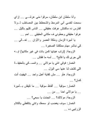 ‫ﻭﺃﻨﺎ ﺴﻠﻁﺎﻥ ﺍﺒﻥ ﺴﻠﻁﺎﻥ، ﺴﺭﻗﻭﺍ ﻤﻨﻲ ﻋﺭﺸـﻲ … ﺇﺯﺍﻱ‬
‫ﺴﻤﺤﺕ ﻟﻨﻔﺴﻲ ﺃﻨﻲ ﺍﺘﻤﺭﻤﻁ ﻭﺍﺘﺸﺤﻁﻁ ﺒﻴﻥ ﺍﻟﻤﺼﺎﻁﺏ ﻟـﻭﻻ‬
‫ﺍﻟﻔﺎﺭﺱ ﺩﻩ ﻤﺎﻜﻨﺘﺵ ﻋﺭﻓﺕ ﺤﻘﻴﻘﺘﻲ … ﺍﻟﻨﺎﺱ ﻜﻠﻬﻡ ﺒﺎﻟﻠﻴل …‬
     ‫ﻋﺭﻓﻭﺍ ﺤﻘﻴﻘﺘﻲ ﻭﺤﻁﻭﻨﻲ ﻑ ﻤﻜﺎﻨﻲ ﺍﻟﺤﻘﻴﻘﻲ … ﺍﺤﻡ …‬
‫ﻴﺎ ﺃﻤﻴﺭﺓ ﺍﻟﺯﻤﺎﻥ ﻭﻤﻠﻜﺔ ﺍﻟﻌﺼﺭ ﻭﺍﻷﻭﺍﻥ … ﺘﻌـﺎﻟﻲ …‬
                     ‫ﻜﻲ ﻨﺒﺎﺸﺭ ﻤﻬﺎﻡ ﻤﻤﻠﻜﺘﻨﺎ ﺍﻟﺼﻐﻴﺭﺓ …‬
‫ﺍﻟﺯﻭﺠﺔ: )ﺘﺭﺘﺏ ﻫﻴﺌﺘﻬﺎ ﻜﻤﻥ ﺒﺎﺘﺕ ﻓﻲ ﻏﻴﺭ ﻤﻜﺎﻨﻬﺎ( ﺍﻴـﻪ‬
              ‫ﺍﻟﻠﻲ ﺠﺭﻯ ﻟﻙ ﻴﺎ ﻓﺎﻟﺢ؟ … ﻟﺴﻪ ﻤﺎ ﻓﻘﺘﺵ …‬
‫ﺍﻟﺨﻤﺎﺭ: ﻓﻭﻗﻲ ﺍﻨﺘﻲ ﻴﺎ ﻤﻭﻻﺘﻲ … ﻭﺍﺘﻤﺴـﻜﻲ ﺒﺎﻟﺤﻘﻴﻘـﺔ‬
                       ‫ﺍﻟﻠﻲ ﻜﺸﻑ ﻟﻨﺎ ﻋﻨﻬﺎ ﺴﻲ ﺍﻟﻴﺯل …‬
‫ﺍﻟﺯﻭﺠﺔ: ﻫﺄﻭ … ﻤﺵ ﻜﻔﺎﻴﺔ ﺃﻫﺒل ﻭﺍﺤﺩ … ﺍﺘﻬﻔﻴﺕ ﺃﻨﺕ‬
                                            ‫ﻜﻤﺎﻥ؟ …‬
‫ﺍﻟﺨﻤﺎﺭ: ﺴﻭﻗﻴﺔ … ﺃﻟﻔﺎﻅ ﺴﻭﻗﻴﺔ … ﻤﺎ ﺘﻠﻴﻘﺵ ﺒـﺄﻤﻴﺭﺓ‬
                          ‫… ﻴﺎ ﻤﻭﻻﺘﻲ ﺍﺤﻨﺎ … ﻤﻥ …‬
          ‫ﺍﻟﺯﻭﺠﺔ: ﻤﻭﻻﺘﻙ؟ … ﺍﺘﺠﻨﻨﺕ ﻴﺎ ﺴﺒﻌﻲ؟ …‬
‫ﺍﻟﺨﻤﺎﺭ: ﺴﻭﻑ ﻴﻐﻀﺏ ﻟﻭ ﺴﻤﻌﻙ ﻭﺍﻨﺘﻲ ﺒﺘﺘﻠﻔﻅﻲ ﺒﺎﻟﻜﻼﻡ‬
                                       ‫ﺍﻟﺯﺭﺍﻴﺒﻲ ﺩﻩ …‬
 