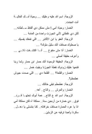 ‫ﺍﻟﺯﻭﺠﺔ: ﺍﺴﻡ ﺍﷲ ﻋﻠﻴﻪ ﻭﻋﻠﻴﻙ … ﻭﺤﻴﺎﺓ ﺃﻤـﻙ ﺍﻟﻐﺎﻟﻴـﺔ‬
                                            ‫ﺃﻨﺕ ﺍﺘﺠﻨﻨﺕ.‬
‫ﺍﻟﺨﻤﺎﺭ: ﻭﺤﻴﺎﺓ ﺃﻤﻲ.! ﻤﺵ ﻤﻤﻜﻥ ﺩﻱ ﺃﻟﻔﺎﻅ ﺴـﻠﻁﺎﻨﻪ…‬
        ‫ﻟﻜﻥ ﺩﻱ ﻏﻠﻁﺘﻲ ﻷﻨﻲ ﺍﺘﺠﻭﺯﺕ ﻭﺍﺤﺩﺓ ﻤﻥ ﺍﻟﻌﺎﻤﺔ …‬
‫ﺍﻟﺯﻭﺠﺔ: ﺍﻟﻌﻔﻭ ﻴﺎ ﺍﺒﻥ ﺍﻷﻜﺎﺒﺭ … ﺍﻟﻠﻲ ﻨﻔﺨﻙ ﻴﻔﺴﻴﻙ …‬
                   ‫ﻴﺎ ﺼﻌﻠﻭﻙ ﺼﺩﻗﺕ ﺃﻨﻙ ﺴﻠﻴل ﻤﻠﻭﻙ؟ …‬
‫ﺍﻟﺨﻤﺎﺭ: ﺃﻨﺎ ﻤﺵ ﻤﻨﻔﻭﺥ … ﺃﻨـﺎ ﺍﻜﺘﺸـﻔﺕ ﺫﺍﺘـﻲ …‬
                                ‫ﻭﺃﻋﺭﻑ ﺤﻘﻴﻘﺔ ﺃﺼﻠﻲ …‬
‫ﺍﻟﺯﻭﺠﺔ: ﺍﻟﺤﻘﻴﻘﺔ ﺍﻟﻭﺤﻴﺩﺓ ﺃﻨﻙ ﺤﻤﺎﺭ ﺍﺒﻥ ﺤﻤﺎﺭ ﻭﻟﻤﺎ ﺭﺒﻨﺎ‬
         ‫ﻓﺘﺤﻬﺎ ﻋﻠﻴﻙ ﺯﻭﺩﻭﻙ ﻨﻘﻁﺔ ﺍﺘﺠﻭﺯﻨﺎ ﻭﺒﻘﻴﺕ ﺨﻤﺎﺭ …‬
‫ﺍﻟﺨﻤﺎﺭ: ﻭﺍﻟﻘﻠﻌﺔ؟ … ﺍﻟﻘﻠﻌﺔ ﺩﻱ … ﺍﻟﻠﻲ ﺼﺩﺕ ﺠﻴﻭﺵ‬
                                              ‫ﻋﻁﻤﻁﻡ؟.‬
                    ‫ﺍﻟﺯﻭﺠﺔ: ﻋﻁﻤﻁﻡ ﺘﺒﻘﻰ ﺨﺎﻟﺘﻙ …‬
                  ‫ﺍﻟﺨﻤﺎﺭ: ﻭﺍﻟﻌﺭﺵ … ﻭﺍﻟﺘﺎﺝ.. ﺃﻫﻪ..‬
‫ﺍﻟﺯﻭﺠﺔ: ﺍﺴﻡ ﺍﷲ ﻉ ﺍﻟﺘﺎﺝ.. ﻋﻤﺔ ﺃﺒﻭﻙ ﺘﺤﺘﻬـﺎ ﻗـﺭﺩ..‬
‫ﻓﻭﻕ.. ﺩﻱ ﺨﻤﺎﺭﺓ ﻤﻥ ﺃﺭﺒﻌﻴﻥ ﺴﻨﺔ.. ﻤﻤﻠﻜﺔ ﺁﻩ ﻟﻜﻥ ﻤﻤﻠﻜﺔ ﺃﻤﻲ‬
‫ﺍﻨﺎ ﻴﺎ ﻋﺭﻩ ﺍﻟﺤﻤﺎﺭﺓ ﺼﺩﻗﺕ ﺨﺭﺍﻓﺎﺘﻪ.. ﻜﻨﺎ ﺒﻨﺘﺴﻠﻰ ﻴﺎ ﺩﻫـل..‬
                         ‫ﺴﻜﺭﻨﺎ ﻭﻟﻌﺒﻨﺎ ﺘﺭﻓﻴﻪ ﻋﻥ ﺍﻟﺯﺒﺎﻴﻥ..‬
 